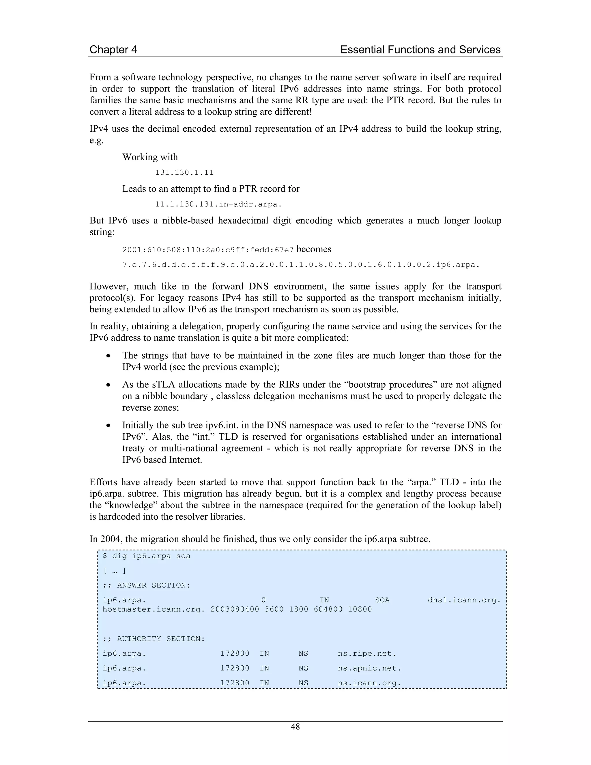 Chapter 4                                                      Essential Functions and Services

From a software technology perspective, no changes to the name server software in itself are required
in order to support the translation of literal IPv6 addresses into name strings. For both protocol
families the same basic mechanisms and the same RR type are used: the PTR record. But the rules to
convert a literal address to a lookup string are different!
IPv4 uses the decimal encoded external representation of an IPv4 address to build the lookup string,
e.g.
        Working with
                131.130.1.11

        Leads to an attempt to find a PTR record for
                11.1.130.131.in-addr.arpa.

But IPv6 uses a nibble-based hexadecimal digit encoding which generates a much longer lookup
string:
        2001:610:508:110:2a0:c9ff:fedd:67e7         becomes
        7.e.7.6.d.d.e.f.f.f.9.c.0.a.2.0.0.1.1.0.8.0.5.0.0.1.6.0.1.0.0.2.ip6.arpa.

However, much like in the forward DNS environment, the same issues apply for the transport
protocol(s). For legacy reasons IPv4 has still to be supported as the transport mechanism initially,
being extended to allow IPv6 as the transport mechanism as soon as possible.
In reality, obtaining a delegation, properly configuring the name service and using the services for the
IPv6 address to name translation is quite a bit more complicated:
    •   The strings that have to be maintained in the zone files are much longer than those for the
        IPv4 world (see the previous example);
    •   As the sTLA allocations made by the RIRs under the “bootstrap procedures” are not aligned
        on a nibble boundary , classless delegation mechanisms must be used to properly delegate the
        reverse zones;
    •   Initially the sub tree ipv6.int. in the DNS namespace was used to refer to the “reverse DNS for
        IPv6”. Alas, the “int.” TLD is reserved for organisations established under an international
        treaty or multi-national agreement - which is not really appropriate for reverse DNS in the
        IPv6 based Internet.

Efforts have already been started to move that support function back to the “arpa.” TLD - into the
ip6.arpa. subtree. This migration has already begun, but it is a complex and lengthy process because
the “knowledge” about the subtree in the namespace (required for the generation of the lookup label)
is hardcoded into the resolver libraries.

In 2004, the migration should be finished, thus we only consider the ip6.arpa subtree.
   $ dig ip6.arpa soa
   [ … ]
   ;; ANSWER SECTION:
   ip6.arpa.                       0           IN          SOA                       dns1.icann.org.
   hostmaster.icann.org. 2003080400 3600 1800 604800 10800


   ;; AUTHORITY SECTION:
   ip6.arpa.                    172800    IN        NS        ns.ripe.net.
   ip6.arpa.                    172800    IN        NS        ns.apnic.net.
   ip6.arpa.                    172800    IN        NS        ns.icann.org.




                                                  48
 