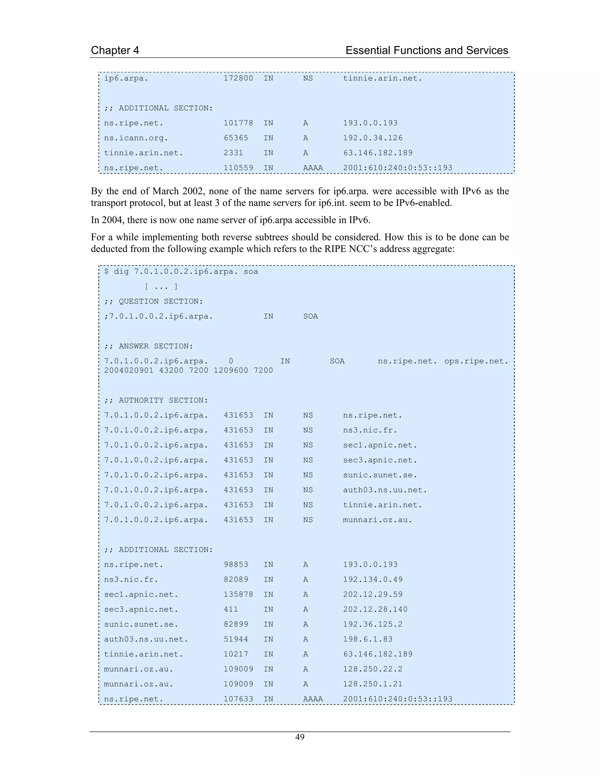 Chapter 4                                                        Essential Functions and Services

   ip6.arpa.                    172800    IN        NS        tinnie.arin.net.


   ;; ADDITIONAL SECTION:
   ns.ripe.net.                 101778    IN        A         193.0.0.193
   ns.icann.org.                65365     IN        A         192.0.34.126
   tinnie.arin.net.             2331      IN        A         63.146.182.189
   ns.ripe.net.                 110559    IN        AAAA      2001:610:240:0:53::193

By the end of March 2002, none of the name servers for ip6.arpa. were accessible with IPv6 as the
transport protocol, but at least 3 of the name servers for ip6.int. seem to be IPv6-enabled.
In 2004, there is now one name server of ip6.arpa accessible in IPv6.
For a while implementing both reverse subtrees should be considered. How this is to be done can be
deducted from the following example which refers to the RIPE NCC’s address aggregate:

   $ dig 7.0.1.0.0.2.ip6.arpa. soa
             [ ... ]
   ;; QUESTION SECTION:
   ;7.0.1.0.0.2.ip6.arpa.                 IN        SOA


   ;; ANSWER SECTION:
   7.0.1.0.0.2.ip6.arpa.    0         IN                   SOA          ns.ripe.net. ops.ripe.net.
   2004020901 43200 7200 1209600 7200


   ;; AUTHORITY SECTION:
   7.0.1.0.0.2.ip6.arpa.        431653    IN        NS        ns.ripe.net.
   7.0.1.0.0.2.ip6.arpa.        431653    IN        NS        ns3.nic.fr.
   7.0.1.0.0.2.ip6.arpa.        431653    IN        NS        sec1.apnic.net.
   7.0.1.0.0.2.ip6.arpa.        431653    IN        NS        sec3.apnic.net.
   7.0.1.0.0.2.ip6.arpa.        431653    IN        NS        sunic.sunet.se.
   7.0.1.0.0.2.ip6.arpa.        431653    IN        NS        auth03.ns.uu.net.
   7.0.1.0.0.2.ip6.arpa.        431653    IN        NS        tinnie.arin.net.
   7.0.1.0.0.2.ip6.arpa.        431653    IN        NS        munnari.oz.au.


   ;; ADDITIONAL SECTION:
   ns.ripe.net.                 98853     IN        A         193.0.0.193
   ns3.nic.fr.                  82089     IN        A         192.134.0.49
   sec1.apnic.net.              135878    IN        A         202.12.29.59
   sec3.apnic.net.              411       IN        A         202.12.28.140
   sunic.sunet.se.              82899     IN        A         192.36.125.2
   auth03.ns.uu.net.            51944     IN        A         198.6.1.83
   tinnie.arin.net.             10217     IN        A         63.146.182.189
   munnari.oz.au.               109009    IN        A         128.250.22.2
   munnari.oz.au.               109009    IN        A         128.250.1.21
   ns.ripe.net.                 107633    IN        AAAA      2001:610:240:0:53::193



                                                  49
 