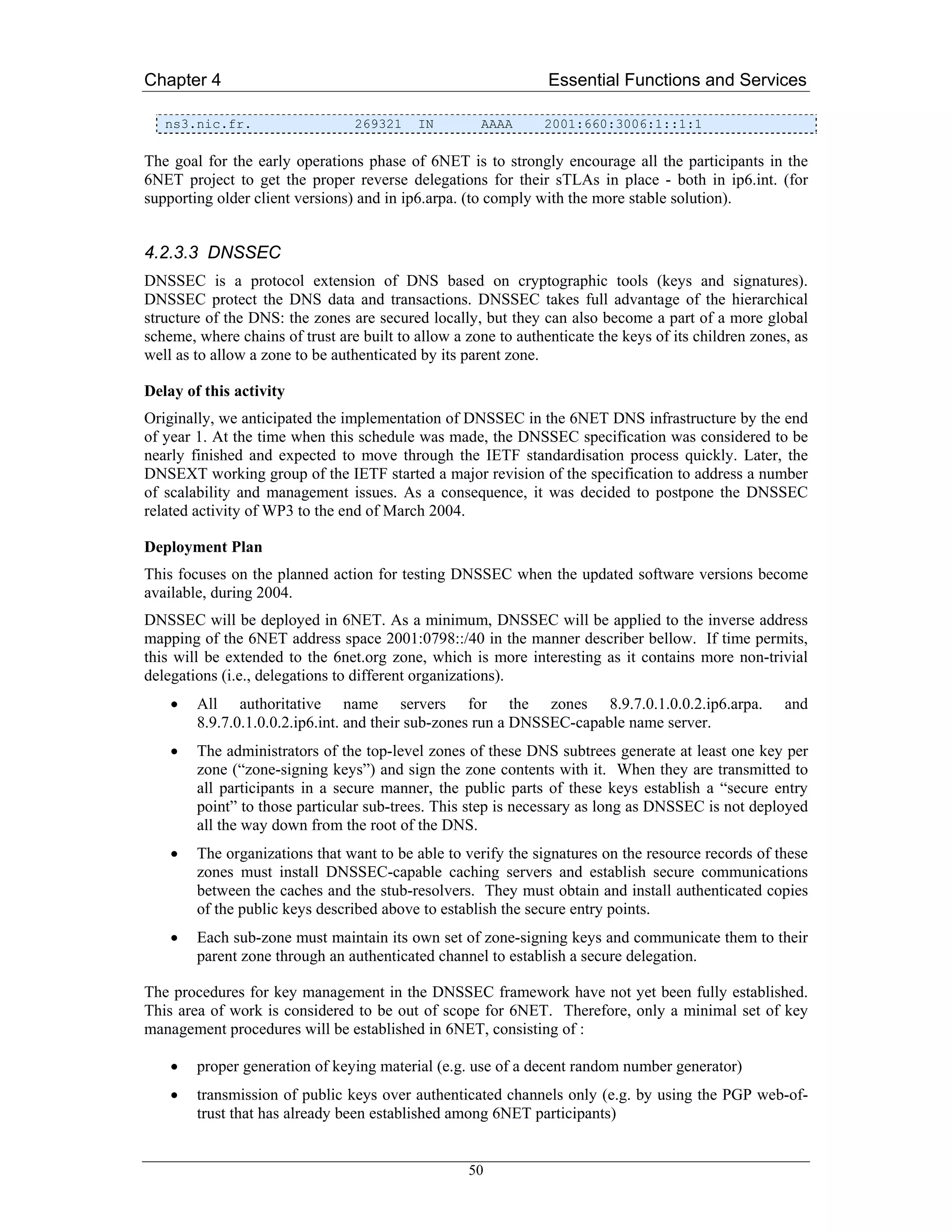Chapter 4                                                       Essential Functions and Services

   ns3.nic.fr.                   269321    IN        AAAA      2001:660:3006:1::1:1

The goal for the early operations phase of 6NET is to strongly encourage all the participants in the
6NET project to get the proper reverse delegations for their sTLAs in place - both in ip6.int. (for
supporting older client versions) and in ip6.arpa. (to comply with the more stable solution).


4.2.3.3 DNSSEC
DNSSEC is a protocol extension of DNS based on cryptographic tools (keys and signatures).
DNSSEC protect the DNS data and transactions. DNSSEC takes full advantage of the hierarchical
structure of the DNS: the zones are secured locally, but they can also become a part of a more global
scheme, where chains of trust are built to allow a zone to authenticate the keys of its children zones, as
well as to allow a zone to be authenticated by its parent zone.

Delay of this activity
Originally, we anticipated the implementation of DNSSEC in the 6NET DNS infrastructure by the end
of year 1. At the time when this schedule was made, the DNSSEC specification was considered to be
nearly finished and expected to move through the IETF standardisation process quickly. Later, the
DNSEXT working group of the IETF started a major revision of the specification to address a number
of scalability and management issues. As a consequence, it was decided to postpone the DNSSEC
related activity of WP3 to the end of March 2004.

Deployment Plan
This focuses on the planned action for testing DNSSEC when the updated software versions become
available, during 2004.
DNSSEC will be deployed in 6NET. As a minimum, DNSSEC will be applied to the inverse address
mapping of the 6NET address space 2001:0798::/40 in the manner describer bellow. If time permits,
this will be extended to the 6net.org zone, which is more interesting as it contains more non-trivial
delegations (i.e., delegations to different organizations).
    •   All authoritative name servers for the zones 8.9.7.0.1.0.0.2.ip6.arpa.                        and
        8.9.7.0.1.0.0.2.ip6.int. and their sub-zones run a DNSSEC-capable name server.
    •   The administrators of the top-level zones of these DNS subtrees generate at least one key per
        zone (“zone-signing keys”) and sign the zone contents with it. When they are transmitted to
        all participants in a secure manner, the public parts of these keys establish a “secure entry
        point” to those particular sub-trees. This step is necessary as long as DNSSEC is not deployed
        all the way down from the root of the DNS.
    •   The organizations that want to be able to verify the signatures on the resource records of these
        zones must install DNSSEC-capable caching servers and establish secure communications
        between the caches and the stub-resolvers. They must obtain and install authenticated copies
        of the public keys described above to establish the secure entry points.
    •   Each sub-zone must maintain its own set of zone-signing keys and communicate them to their
        parent zone through an authenticated channel to establish a secure delegation.

The procedures for key management in the DNSSEC framework have not yet been fully established.
This area of work is considered to be out of scope for 6NET. Therefore, only a minimal set of key
management procedures will be established in 6NET, consisting of :

    •   proper generation of keying material (e.g. use of a decent random number generator)
    •   transmission of public keys over authenticated channels only (e.g. by using the PGP web-of-
        trust that has already been established among 6NET participants)


                                                   50
 