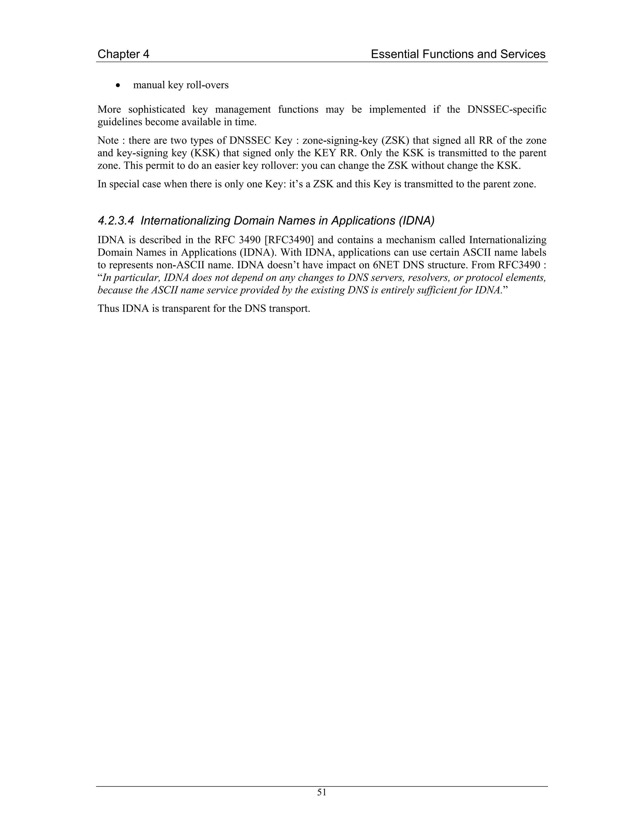 Chapter 4                                                      Essential Functions and Services

    •   manual key roll-overs

More sophisticated key management functions may be implemented if the DNSSEC-specific
guidelines become available in time.
Note : there are two types of DNSSEC Key : zone-signing-key (ZSK) that signed all RR of the zone
and key-signing key (KSK) that signed only the KEY RR. Only the KSK is transmitted to the parent
zone. This permit to do an easier key rollover: you can change the ZSK without change the KSK.
In special case when there is only one Key: it’s a ZSK and this Key is transmitted to the parent zone.


4.2.3.4 Internationalizing Domain Names in Applications (IDNA)
IDNA is described in the RFC 3490 [RFC3490] and contains a mechanism called Internationalizing
Domain Names in Applications (IDNA). With IDNA, applications can use certain ASCII name labels
to represents non-ASCII name. IDNA doesn’t have impact on 6NET DNS structure. From RFC3490 :
“In particular, IDNA does not depend on any changes to DNS servers, resolvers, or protocol elements,
because the ASCII name service provided by the existing DNS is entirely sufficient for IDNA.”
Thus IDNA is transparent for the DNS transport.




                                                   51
 