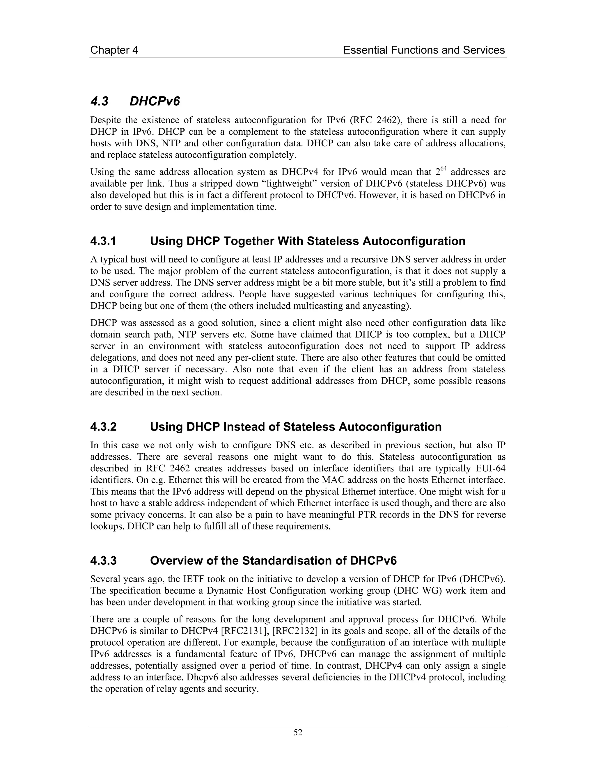 Chapter 4                                                      Essential Functions and Services



4.3      DHCPv6
Despite the existence of stateless autoconfiguration for IPv6 (RFC 2462), there is still a need for
DHCP in IPv6. DHCP can be a complement to the stateless autoconfiguration where it can supply
hosts with DNS, NTP and other configuration data. DHCP can also take care of address allocations,
and replace stateless autoconfiguration completely.
Using the same address allocation system as DHCPv4 for IPv6 would mean that 264 addresses are
available per link. Thus a stripped down “lightweight” version of DHCPv6 (stateless DHCPv6) was
also developed but this is in fact a different protocol to DHCPv6. However, it is based on DHCPv6 in
order to save design and implementation time.


4.3.1         Using DHCP Together With Stateless Autoconfiguration
A typical host will need to configure at least IP addresses and a recursive DNS server address in order
to be used. The major problem of the current stateless autoconfiguration, is that it does not supply a
DNS server address. The DNS server address might be a bit more stable, but it’s still a problem to find
and configure the correct address. People have suggested various techniques for configuring this,
DHCP being but one of them (the others included multicasting and anycasting).
DHCP was assessed as a good solution, since a client might also need other configuration data like
domain search path, NTP servers etc. Some have claimed that DHCP is too complex, but a DHCP
server in an environment with stateless autoconfiguration does not need to support IP address
delegations, and does not need any per-client state. There are also other features that could be omitted
in a DHCP server if necessary. Also note that even if the client has an address from stateless
autoconfiguration, it might wish to request additional addresses from DHCP, some possible reasons
are described in the next section.


4.3.2         Using DHCP Instead of Stateless Autoconfiguration
In this case we not only wish to configure DNS etc. as described in previous section, but also IP
addresses. There are several reasons one might want to do this. Stateless autoconfiguration as
described in RFC 2462 creates addresses based on interface identifiers that are typically EUI-64
identifiers. On e.g. Ethernet this will be created from the MAC address on the hosts Ethernet interface.
This means that the IPv6 address will depend on the physical Ethernet interface. One might wish for a
host to have a stable address independent of which Ethernet interface is used though, and there are also
some privacy concerns. It can also be a pain to have meaningful PTR records in the DNS for reverse
lookups. DHCP can help to fulfill all of these requirements.


4.3.3         Overview of the Standardisation of DHCPv6
Several years ago, the IETF took on the initiative to develop a version of DHCP for IPv6 (DHCPv6).
The specification became a Dynamic Host Configuration working group (DHC WG) work item and
has been under development in that working group since the initiative was started.
There are a couple of reasons for the long development and approval process for DHCPv6. While
DHCPv6 is similar to DHCPv4 [RFC2131], [RFC2132] in its goals and scope, all of the details of the
protocol operation are different. For example, because the configuration of an interface with multiple
IPv6 addresses is a fundamental feature of IPv6, DHCPv6 can manage the assignment of multiple
addresses, potentially assigned over a period of time. In contrast, DHCPv4 can only assign a single
address to an interface. Dhcpv6 also addresses several deficiencies in the DHCPv4 protocol, including
the operation of relay agents and security.



                                                  52
 