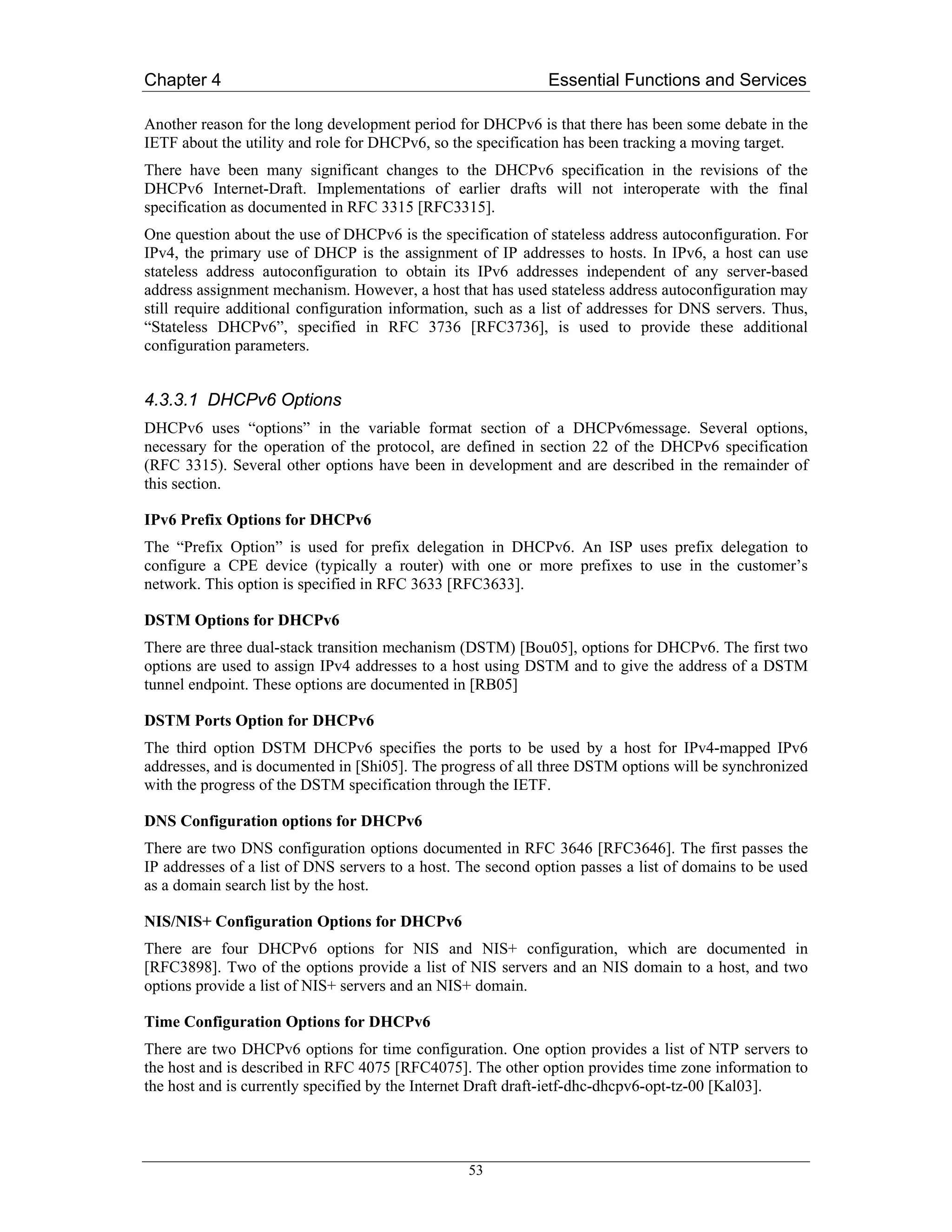 Chapter 4                                                     Essential Functions and Services

Another reason for the long development period for DHCPv6 is that there has been some debate in the
IETF about the utility and role for DHCPv6, so the specification has been tracking a moving target.
There have been many significant changes to the DHCPv6 specification in the revisions of the
DHCPv6 Internet-Draft. Implementations of earlier drafts will not interoperate with the final
specification as documented in RFC 3315 [RFC3315].
One question about the use of DHCPv6 is the specification of stateless address autoconfiguration. For
IPv4, the primary use of DHCP is the assignment of IP addresses to hosts. In IPv6, a host can use
stateless address autoconfiguration to obtain its IPv6 addresses independent of any server-based
address assignment mechanism. However, a host that has used stateless address autoconfiguration may
still require additional configuration information, such as a list of addresses for DNS servers. Thus,
“Stateless DHCPv6”, specified in RFC 3736 [RFC3736], is used to provide these additional
configuration parameters.


4.3.3.1 DHCPv6 Options
DHCPv6 uses “options” in the variable format section of a DHCPv6message. Several options,
necessary for the operation of the protocol, are defined in section 22 of the DHCPv6 specification
(RFC 3315). Several other options have been in development and are described in the remainder of
this section.

IPv6 Prefix Options for DHCPv6
The “Prefix Option” is used for prefix delegation in DHCPv6. An ISP uses prefix delegation to
configure a CPE device (typically a router) with one or more prefixes to use in the customer’s
network. This option is specified in RFC 3633 [RFC3633].

DSTM Options for DHCPv6
There are three dual-stack transition mechanism (DSTM) [Bou05], options for DHCPv6. The first two
options are used to assign IPv4 addresses to a host using DSTM and to give the address of a DSTM
tunnel endpoint. These options are documented in [RB05]

DSTM Ports Option for DHCPv6
The third option DSTM DHCPv6 specifies the ports to be used by a host for IPv4-mapped IPv6
addresses, and is documented in [Shi05]. The progress of all three DSTM options will be synchronized
with the progress of the DSTM specification through the IETF.

DNS Configuration options for DHCPv6
There are two DNS configuration options documented in RFC 3646 [RFC3646]. The first passes the
IP addresses of a list of DNS servers to a host. The second option passes a list of domains to be used
as a domain search list by the host.

NIS/NIS+ Configuration Options for DHCPv6
There are four DHCPv6 options for NIS and NIS+ configuration, which are documented in
[RFC3898]. Two of the options provide a list of NIS servers and an NIS domain to a host, and two
options provide a list of NIS+ servers and an NIS+ domain.

Time Configuration Options for DHCPv6
There are two DHCPv6 options for time configuration. One option provides a list of NTP servers to
the host and is described in RFC 4075 [RFC4075]. The other option provides time zone information to
the host and is currently specified by the Internet Draft draft-ietf-dhc-dhcpv6-opt-tz-00 [Kal03].




                                                 53
 