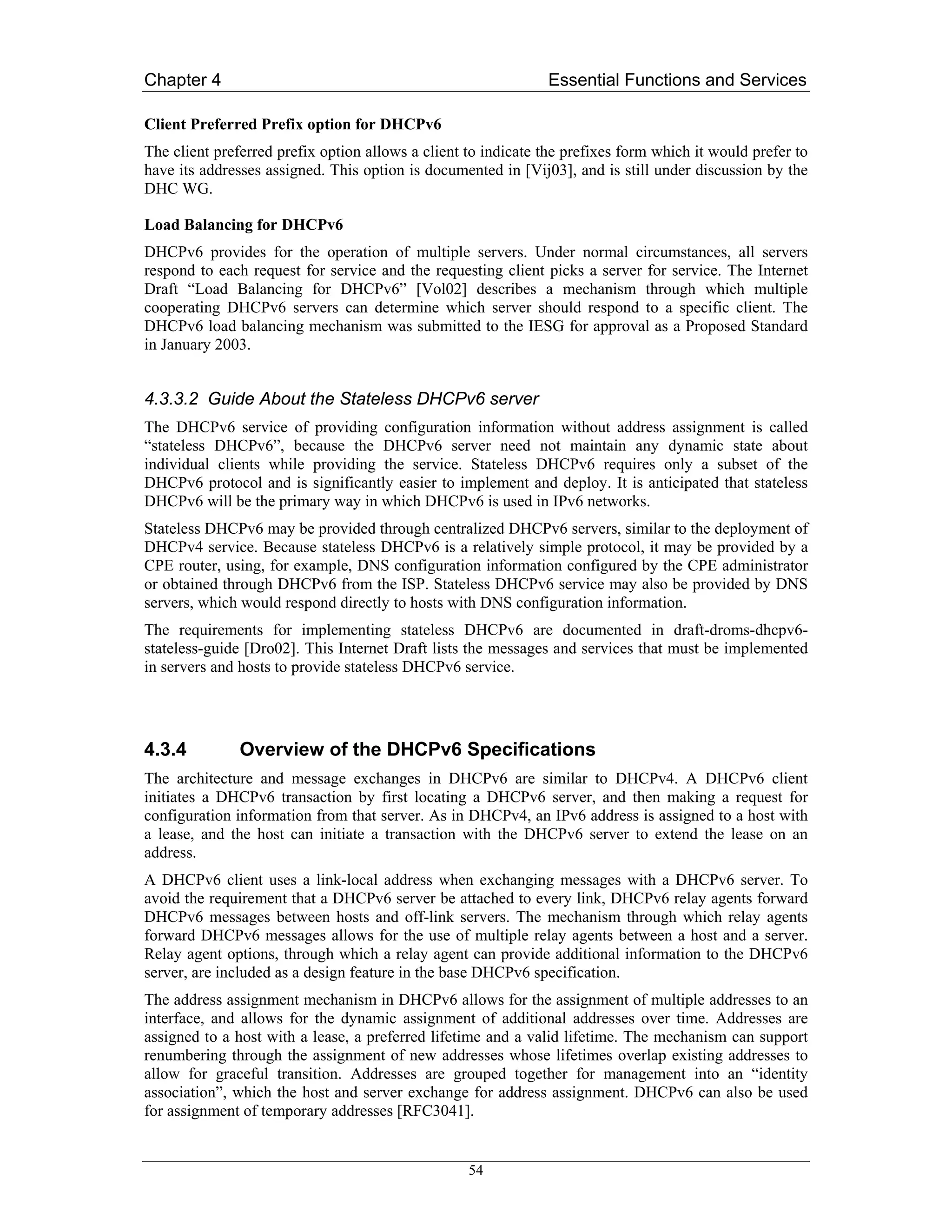 Chapter 4                                                      Essential Functions and Services

Client Preferred Prefix option for DHCPv6
The client preferred prefix option allows a client to indicate the prefixes form which it would prefer to
have its addresses assigned. This option is documented in [Vij03], and is still under discussion by the
DHC WG.

Load Balancing for DHCPv6
DHCPv6 provides for the operation of multiple servers. Under normal circumstances, all servers
respond to each request for service and the requesting client picks a server for service. The Internet
Draft “Load Balancing for DHCPv6” [Vol02] describes a mechanism through which multiple
cooperating DHCPv6 servers can determine which server should respond to a specific client. The
DHCPv6 load balancing mechanism was submitted to the IESG for approval as a Proposed Standard
in January 2003.


4.3.3.2 Guide About the Stateless DHCPv6 server
The DHCPv6 service of providing configuration information without address assignment is called
“stateless DHCPv6”, because the DHCPv6 server need not maintain any dynamic state about
individual clients while providing the service. Stateless DHCPv6 requires only a subset of the
DHCPv6 protocol and is significantly easier to implement and deploy. It is anticipated that stateless
DHCPv6 will be the primary way in which DHCPv6 is used in IPv6 networks.
Stateless DHCPv6 may be provided through centralized DHCPv6 servers, similar to the deployment of
DHCPv4 service. Because stateless DHCPv6 is a relatively simple protocol, it may be provided by a
CPE router, using, for example, DNS configuration information configured by the CPE administrator
or obtained through DHCPv6 from the ISP. Stateless DHCPv6 service may also be provided by DNS
servers, which would respond directly to hosts with DNS configuration information.
The requirements for implementing stateless DHCPv6 are documented in draft-droms-dhcpv6-
stateless-guide [Dro02]. This Internet Draft lists the messages and services that must be implemented
in servers and hosts to provide stateless DHCPv6 service.




4.3.4          Overview of the DHCPv6 Specifications
The architecture and message exchanges in DHCPv6 are similar to DHCPv4. A DHCPv6 client
initiates a DHCPv6 transaction by first locating a DHCPv6 server, and then making a request for
configuration information from that server. As in DHCPv4, an IPv6 address is assigned to a host with
a lease, and the host can initiate a transaction with the DHCPv6 server to extend the lease on an
address.
A DHCPv6 client uses a link-local address when exchanging messages with a DHCPv6 server. To
avoid the requirement that a DHCPv6 server be attached to every link, DHCPv6 relay agents forward
DHCPv6 messages between hosts and off-link servers. The mechanism through which relay agents
forward DHCPv6 messages allows for the use of multiple relay agents between a host and a server.
Relay agent options, through which a relay agent can provide additional information to the DHCPv6
server, are included as a design feature in the base DHCPv6 specification.
The address assignment mechanism in DHCPv6 allows for the assignment of multiple addresses to an
interface, and allows for the dynamic assignment of additional addresses over time. Addresses are
assigned to a host with a lease, a preferred lifetime and a valid lifetime. The mechanism can support
renumbering through the assignment of new addresses whose lifetimes overlap existing addresses to
allow for graceful transition. Addresses are grouped together for management into an “identity
association”, which the host and server exchange for address assignment. DHCPv6 can also be used
for assignment of temporary addresses [RFC3041].


                                                   54
 