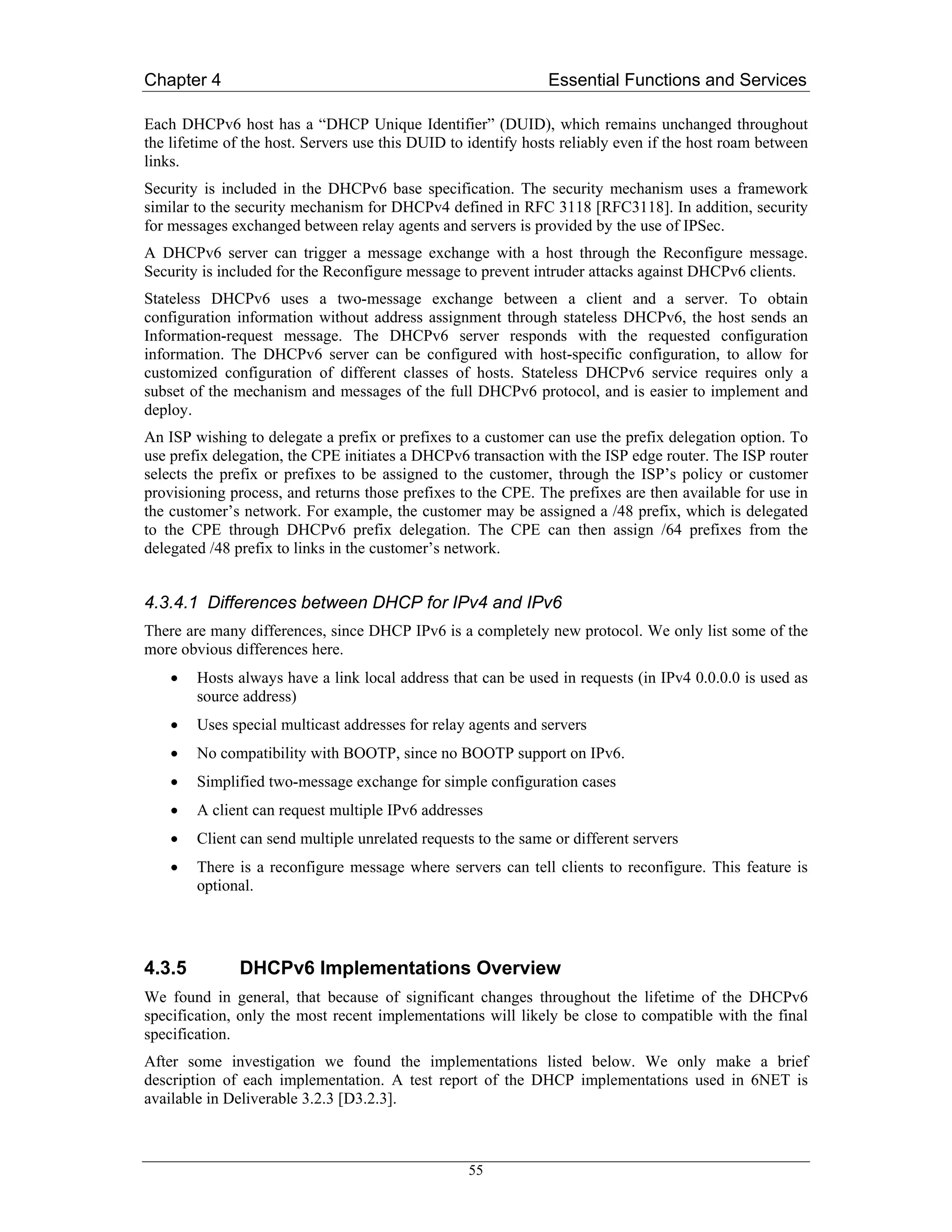 Chapter 4                                                      Essential Functions and Services

Each DHCPv6 host has a “DHCP Unique Identifier” (DUID), which remains unchanged throughout
the lifetime of the host. Servers use this DUID to identify hosts reliably even if the host roam between
links.
Security is included in the DHCPv6 base specification. The security mechanism uses a framework
similar to the security mechanism for DHCPv4 defined in RFC 3118 [RFC3118]. In addition, security
for messages exchanged between relay agents and servers is provided by the use of IPSec.
A DHCPv6 server can trigger a message exchange with a host through the Reconfigure message.
Security is included for the Reconfigure message to prevent intruder attacks against DHCPv6 clients.
Stateless DHCPv6 uses a two-message exchange between a client and a server. To obtain
configuration information without address assignment through stateless DHCPv6, the host sends an
Information-request message. The DHCPv6 server responds with the requested configuration
information. The DHCPv6 server can be configured with host-specific configuration, to allow for
customized configuration of different classes of hosts. Stateless DHCPv6 service requires only a
subset of the mechanism and messages of the full DHCPv6 protocol, and is easier to implement and
deploy.
An ISP wishing to delegate a prefix or prefixes to a customer can use the prefix delegation option. To
use prefix delegation, the CPE initiates a DHCPv6 transaction with the ISP edge router. The ISP router
selects the prefix or prefixes to be assigned to the customer, through the ISP’s policy or customer
provisioning process, and returns those prefixes to the CPE. The prefixes are then available for use in
the customer’s network. For example, the customer may be assigned a /48 prefix, which is delegated
to the CPE through DHCPv6 prefix delegation. The CPE can then assign /64 prefixes from the
delegated /48 prefix to links in the customer’s network.


4.3.4.1 Differences between DHCP for IPv4 and IPv6
There are many differences, since DHCP IPv6 is a completely new protocol. We only list some of the
more obvious differences here.
    •   Hosts always have a link local address that can be used in requests (in IPv4 0.0.0.0 is used as
        source address)
    •   Uses special multicast addresses for relay agents and servers
    •   No compatibility with BOOTP, since no BOOTP support on IPv6.
    •   Simplified two-message exchange for simple configuration cases
    •   A client can request multiple IPv6 addresses
    •   Client can send multiple unrelated requests to the same or different servers
    •   There is a reconfigure message where servers can tell clients to reconfigure. This feature is
        optional.




4.3.5         DHCPv6 Implementations Overview
We found in general, that because of significant changes throughout the lifetime of the DHCPv6
specification, only the most recent implementations will likely be close to compatible with the final
specification.
After some investigation we found the implementations listed below. We only make a brief
description of each implementation. A test report of the DHCP implementations used in 6NET is
available in Deliverable 3.2.3 [D3.2.3].



                                                  55
 