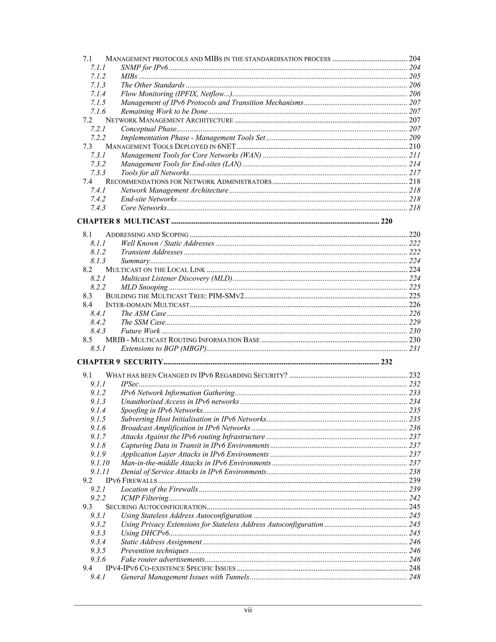 7.1     MANAGEMENT PROTOCOLS AND MIBS IN THE STANDARDISATION PROCESS ........................................ 204
    7.1.1     SNMP for IPv6 ............................................................................................................................... 204
    7.1.2     MIBs ............................................................................................................................................... 205
    7.1.3     The Other Standards ...................................................................................................................... 206
    7.1.4     Flow Monitoring (IPFIX, Netflow...)............................................................................................. 206
    7.1.5     Management of IPv6 Protocols and Transition Mechanisms ....................................................... 207
    7.1.6     Remaining Work to be Done .......................................................................................................... 207
  7.2     NETWORK MANAGEMENT ARCHITECTURE ............................................................................................ 207
    7.2.1     Conceptual Phase........................................................................................................................... 207
    7.2.2     Implementation Phase - Management Tools Set ........................................................................... 209
  7.3     MANAGEMENT TOOLS DEPLOYED IN 6NET........................................................................................... 210
    7.3.1     Management Tools for Core Networks (WAN) ............................................................................. 211
    7.3.2     Management Tools for End-sites (LAN) ........................................................................................ 214
    7.3.3     Tools for all Networks.................................................................................................................... 217
  7.4     RECOMMENDATIONS FOR NETWORK ADMINISTRATORS ........................................................................ 218
    7.4.1     Network Management Architecture ............................................................................................... 218
    7.4.2     End-site Networks .......................................................................................................................... 218
    7.4.3     Core Networks................................................................................................................................ 218
CHAPTER 8 MULTICAST ............................................................................................................... 220
  8.1     ADDRESSING AND SCOPING .................................................................................................................... 220
    8.1.1     Well Known / Static Addresses ...................................................................................................... 222
    8.1.2     Transient Addresses ....................................................................................................................... 222
    8.1.3     Summary......................................................................................................................................... 224
  8.2     MULTICAST ON THE LOCAL LINK ........................................................................................................... 224
    8.2.1     Multicast Listener Discovery (MLD)............................................................................................. 224
    8.2.2     MLD Snooping ............................................................................................................................... 225
  8.3     BUILDING THE MULTICAST TREE: PIM-SMV2....................................................................................... 225
  8.4     INTER-DOMAIN MULTICAST .................................................................................................................... 226
    8.4.1     The ASM Case ................................................................................................................................ 226
    8.4.2     The SSM Case................................................................................................................................. 229
    8.4.3     Future Work ................................................................................................................................... 230
  8.5     MRIB - MULTICAST ROUTING INFORMATION BASE .............................................................................. 230
    8.5.1     Extensions to BGP (MBGP)........................................................................................................... 231
CHAPTER 9 SECURITY................................................................................................................... 232
  9.1     WHAT HAS BEEN CHANGED IN IPV6 REGARDING SECURITY? ............................................................... 232
    9.1.1     IPSec............................................................................................................................................... 232
    9.1.2     IPv6 Network Information Gathering............................................................................................ 233
    9.1.3     Unauthorised Access in IPv6 networks ......................................................................................... 234
    9.1.4     Spoofing in IPv6 Networks............................................................................................................. 235
    9.1.5     Subverting Host Initialisation in IPv6 Networks........................................................................... 235
    9.1.6     Broadcast Amplification in IPv6 Networks ................................................................................... 236
    9.1.7     Attacks Against the IPv6 routing Infrastructure ........................................................................... 237
    9.1.8     Capturing Data in Transit in IPv6 Environments ......................................................................... 237
    9.1.9     Application Layer Attacks in IPv6 Environments ......................................................................... 237
    9.1.10 Man-in-the-middle Attacks in IPv6 Environments ........................................................................ 237
    9.1.11 Denial of Service Attacks in IPv6 Environments........................................................................... 238
  9.2     IPV6 FIREWALLS ..................................................................................................................................... 239
    9.2.1     Location of the Firewalls ............................................................................................................... 239
    9.2.2     ICMP Filtering............................................................................................................................... 242
  9.3     SECURING AUTOCONFIGURATION........................................................................................................... 245
    9.3.1     Using Stateless Address Autoconfiguration .................................................................................. 245
    9.3.2     Using Privacy Extensions for Stateless Address Autoconfiguration ............................................ 245
    9.3.3     Using DHCPv6............................................................................................................................... 245
    9.3.4     Static Address Assignment ............................................................................................................. 246
    9.3.5     Prevention techniques .................................................................................................................... 246
    9.3.6     Fake router advertisements............................................................................................................ 246
  9.4     IPV4-IPV6 CO-EXISTENCE SPECIFIC ISSUES ........................................................................................... 248
    9.4.1     General Management Issues with Tunnels.................................................................................... 248



                                                                                vii
 