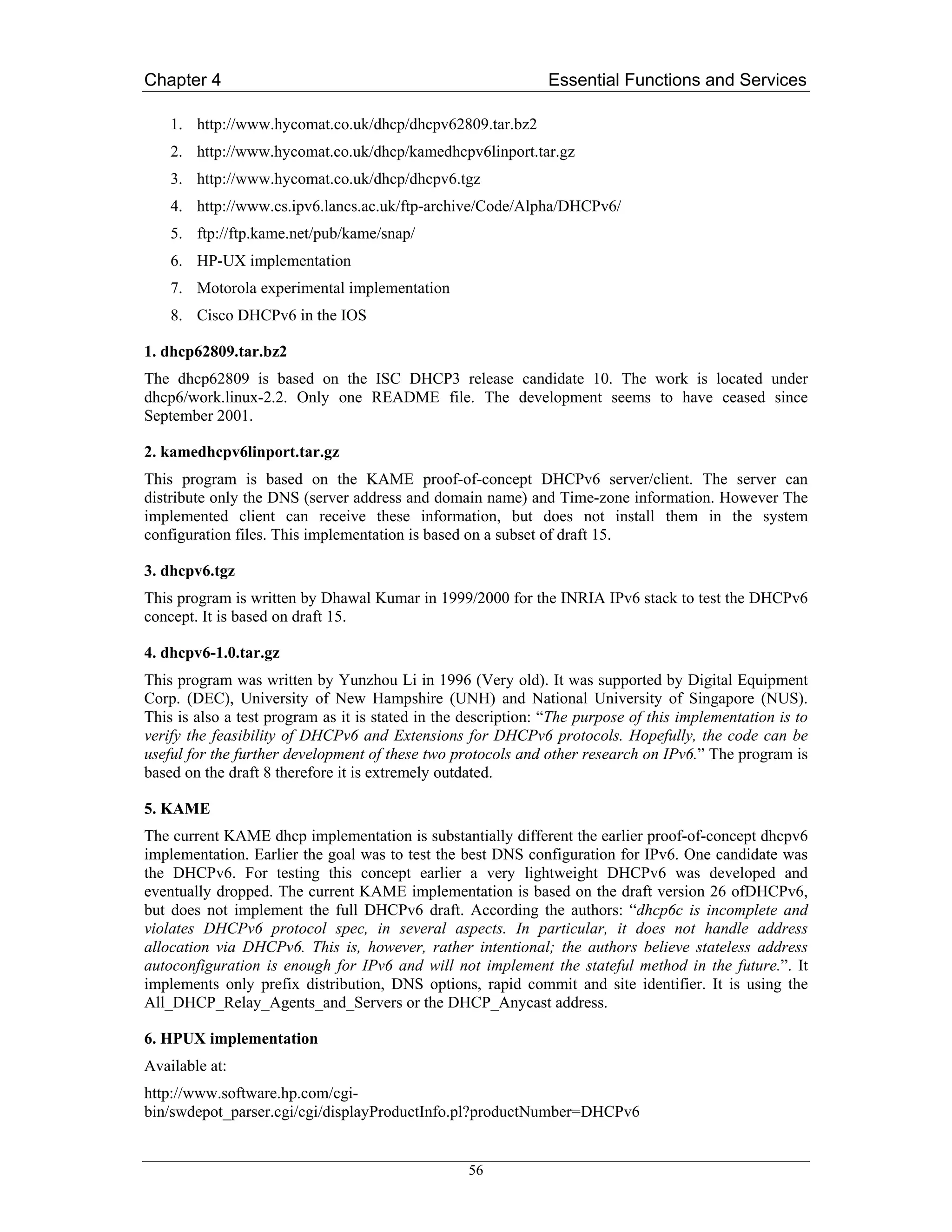 Chapter 4                                                      Essential Functions and Services

    1. http://www.hycomat.co.uk/dhcp/dhcpv62809.tar.bz2
    2. http://www.hycomat.co.uk/dhcp/kamedhcpv6linport.tar.gz
    3. http://www.hycomat.co.uk/dhcp/dhcpv6.tgz
    4. http://www.cs.ipv6.lancs.ac.uk/ftp-archive/Code/Alpha/DHCPv6/
    5. ftp://ftp.kame.net/pub/kame/snap/
    6. HP-UX implementation
    7. Motorola experimental implementation
    8. Cisco DHCPv6 in the IOS

1. dhcp62809.tar.bz2
The dhcp62809 is based on the ISC DHCP3 release candidate 10. The work is located under
dhcp6/work.linux-2.2. Only one README file. The development seems to have ceased since
September 2001.

2. kamedhcpv6linport.tar.gz
This program is based on the KAME proof-of-concept DHCPv6 server/client. The server can
distribute only the DNS (server address and domain name) and Time-zone information. However The
implemented client can receive these information, but does not install them in the system
configuration files. This implementation is based on a subset of draft 15.

3. dhcpv6.tgz
This program is written by Dhawal Kumar in 1999/2000 for the INRIA IPv6 stack to test the DHCPv6
concept. It is based on draft 15.

4. dhcpv6-1.0.tar.gz
This program was written by Yunzhou Li in 1996 (Very old). It was supported by Digital Equipment
Corp. (DEC), University of New Hampshire (UNH) and National University of Singapore (NUS).
This is also a test program as it is stated in the description: “The purpose of this implementation is to
verify the feasibility of DHCPv6 and Extensions for DHCPv6 protocols. Hopefully, the code can be
useful for the further development of these two protocols and other research on IPv6.” The program is
based on the draft 8 therefore it is extremely outdated.

5. KAME
The current KAME dhcp implementation is substantially different the earlier proof-of-concept dhcpv6
implementation. Earlier the goal was to test the best DNS configuration for IPv6. One candidate was
the DHCPv6. For testing this concept earlier a very lightweight DHCPv6 was developed and
eventually dropped. The current KAME implementation is based on the draft version 26 ofDHCPv6,
but does not implement the full DHCPv6 draft. According the authors: “dhcp6c is incomplete and
violates DHCPv6 protocol spec, in several aspects. In particular, it does not handle address
allocation via DHCPv6. This is, however, rather intentional; the authors believe stateless address
autoconfiguration is enough for IPv6 and will not implement the stateful method in the future.”. It
implements only prefix distribution, DNS options, rapid commit and site identifier. It is using the
All_DHCP_Relay_Agents_and_Servers or the DHCP_Anycast address.

6. HPUX implementation
Available at:
http://www.software.hp.com/cgi-
bin/swdepot_parser.cgi/cgi/displayProductInfo.pl?productNumber=DHCPv6


                                                   56
 