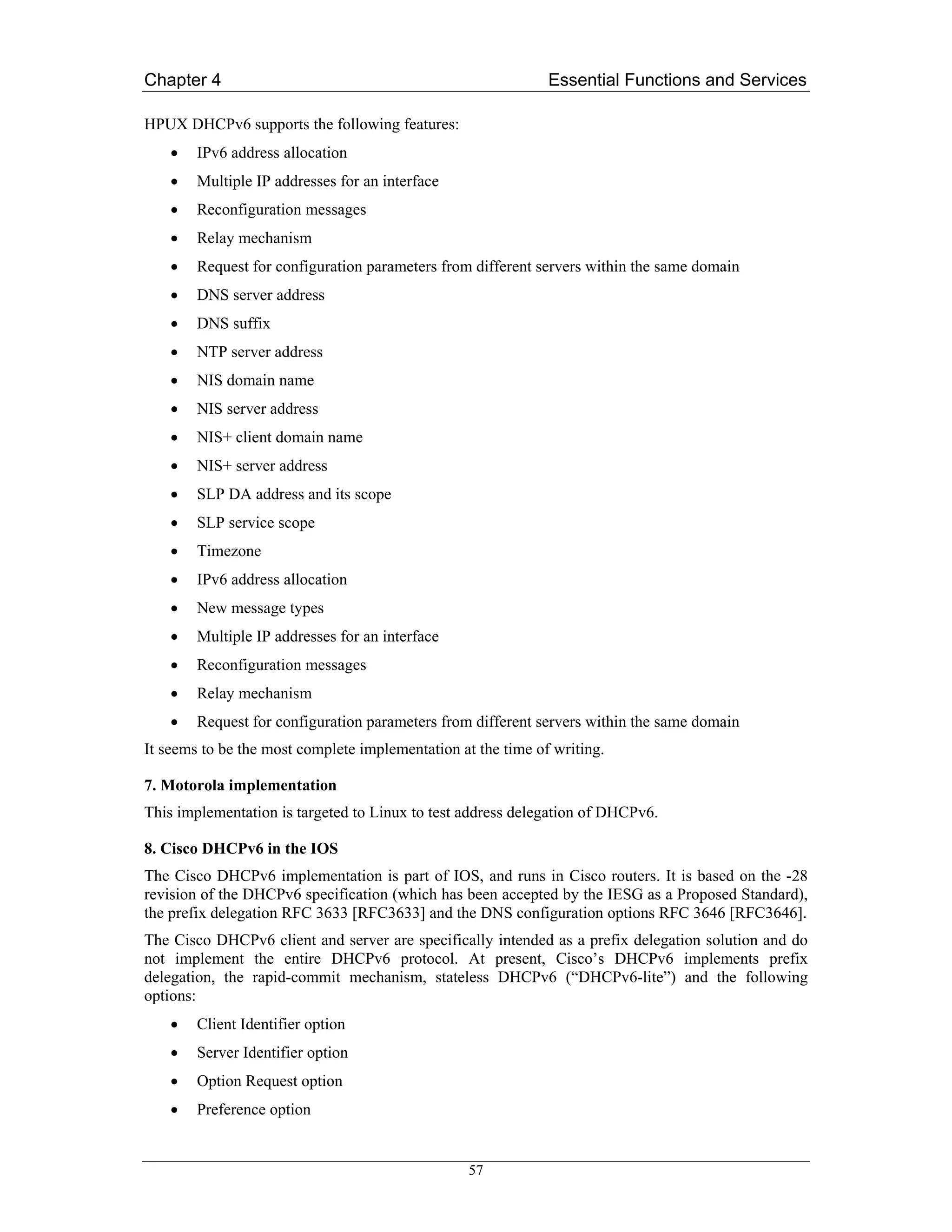 Chapter 4                                                     Essential Functions and Services

HPUX DHCPv6 supports the following features:
    •   IPv6 address allocation
    •   Multiple IP addresses for an interface
    •   Reconfiguration messages
    •   Relay mechanism
    •   Request for configuration parameters from different servers within the same domain
    •   DNS server address
    •   DNS suffix
    •   NTP server address
    •   NIS domain name
    •   NIS server address
    •   NIS+ client domain name
    •   NIS+ server address
    •   SLP DA address and its scope
    •   SLP service scope
    •   Timezone
    •   IPv6 address allocation
    •   New message types
    •   Multiple IP addresses for an interface
    •   Reconfiguration messages
    •   Relay mechanism
    •   Request for configuration parameters from different servers within the same domain
It seems to be the most complete implementation at the time of writing.

7. Motorola implementation
This implementation is targeted to Linux to test address delegation of DHCPv6.

8. Cisco DHCPv6 in the IOS
The Cisco DHCPv6 implementation is part of IOS, and runs in Cisco routers. It is based on the -28
revision of the DHCPv6 specification (which has been accepted by the IESG as a Proposed Standard),
the prefix delegation RFC 3633 [RFC3633] and the DNS configuration options RFC 3646 [RFC3646].
The Cisco DHCPv6 client and server are specifically intended as a prefix delegation solution and do
not implement the entire DHCPv6 protocol. At present, Cisco’s DHCPv6 implements prefix
delegation, the rapid-commit mechanism, stateless DHCPv6 (“DHCPv6-lite”) and the following
options:
    •   Client Identifier option
    •   Server Identifier option
    •   Option Request option
    •   Preference option


                                                  57
 