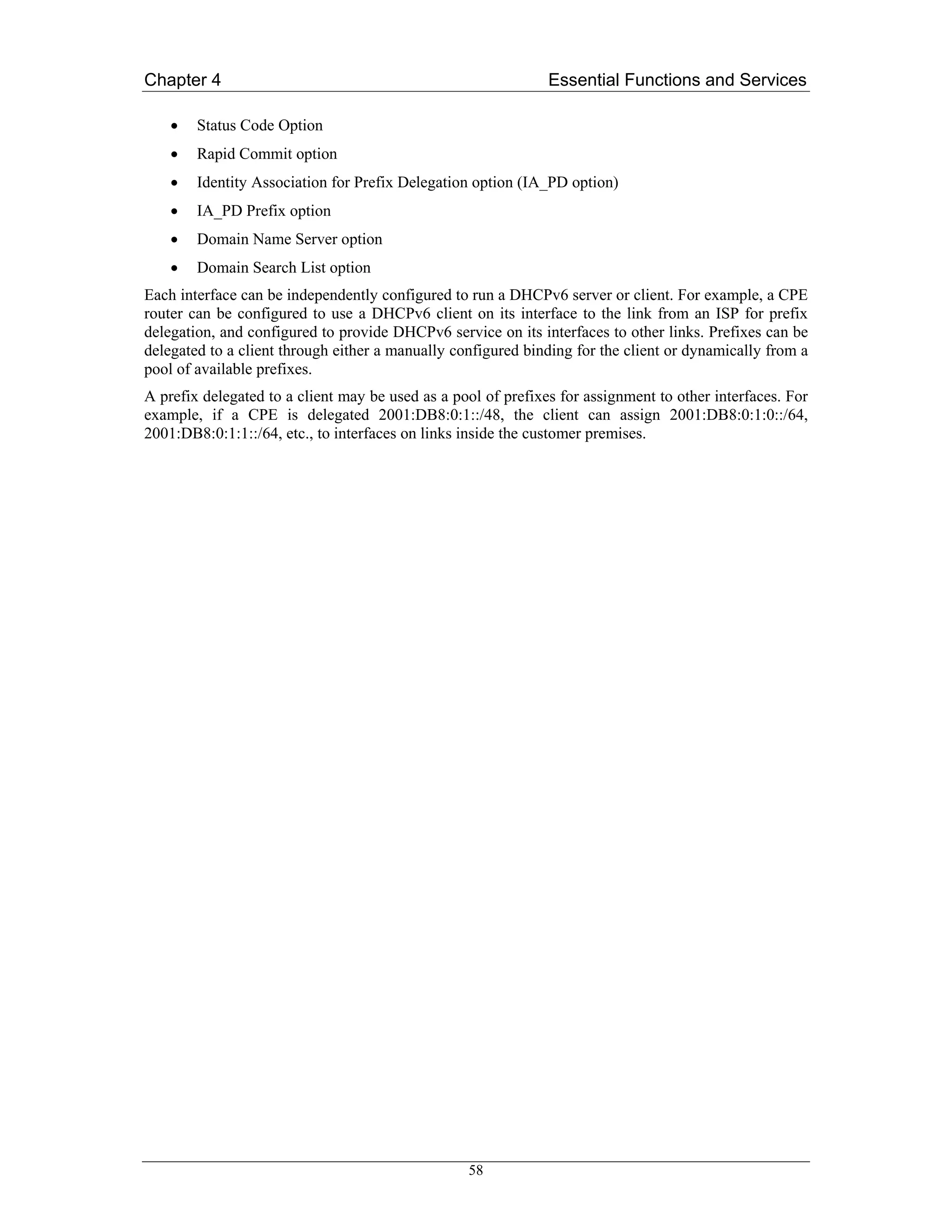 Chapter 4                                                      Essential Functions and Services

    •   Status Code Option
    •   Rapid Commit option
    •   Identity Association for Prefix Delegation option (IA_PD option)
    •   IA_PD Prefix option
    •   Domain Name Server option
    •   Domain Search List option
Each interface can be independently configured to run a DHCPv6 server or client. For example, a CPE
router can be configured to use a DHCPv6 client on its interface to the link from an ISP for prefix
delegation, and configured to provide DHCPv6 service on its interfaces to other links. Prefixes can be
delegated to a client through either a manually configured binding for the client or dynamically from a
pool of available prefixes.
A prefix delegated to a client may be used as a pool of prefixes for assignment to other interfaces. For
example, if a CPE is delegated 2001:DB8:0:1::/48, the client can assign 2001:DB8:0:1:0::/64,
2001:DB8:0:1:1::/64, etc., to interfaces on links inside the customer premises.




                                                  58
 