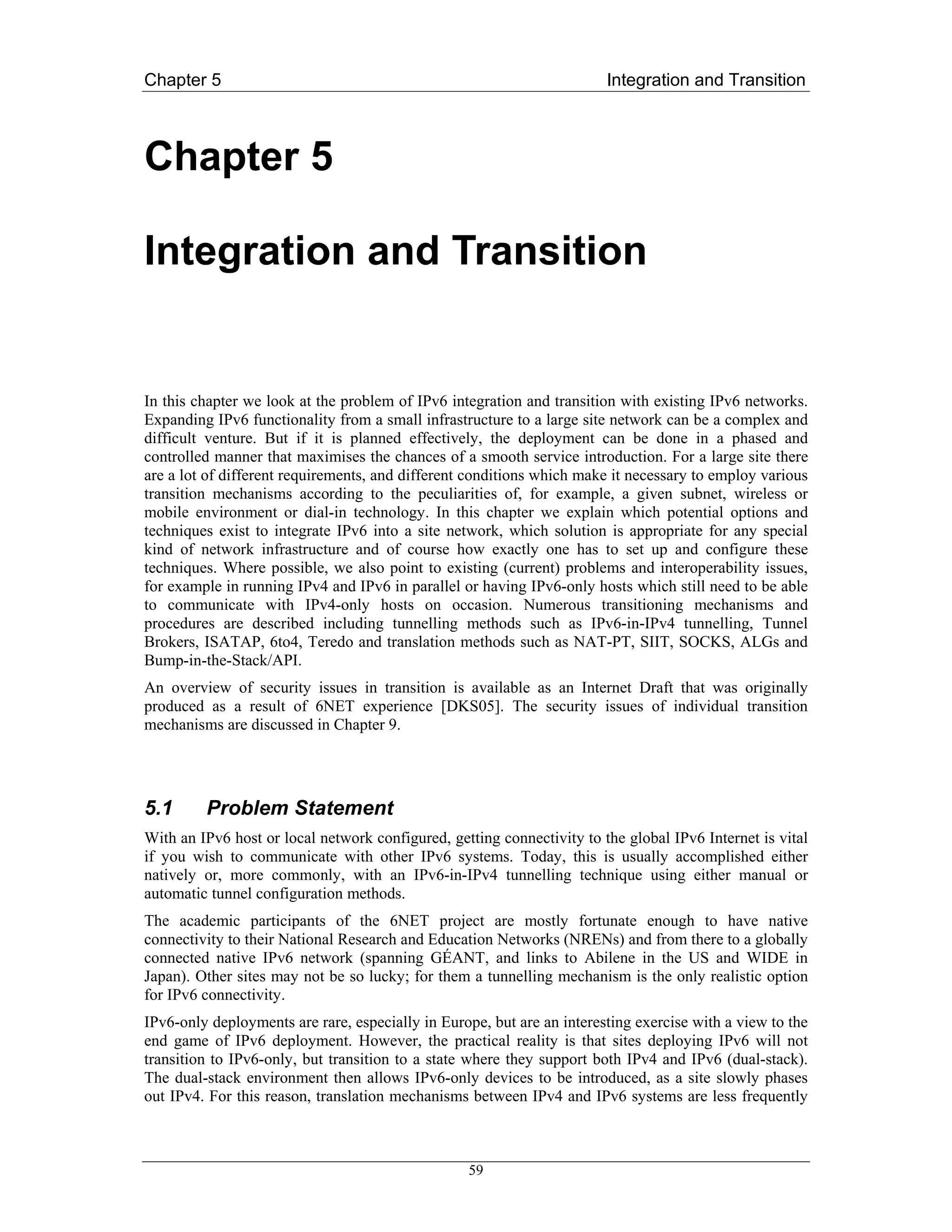 Chapter 5                                                               Integration and Transition



Chapter 5

Integration and Transition


In this chapter we look at the problem of IPv6 integration and transition with existing IPv6 networks.
Expanding IPv6 functionality from a small infrastructure to a large site network can be a complex and
difficult venture. But if it is planned effectively, the deployment can be done in a phased and
controlled manner that maximises the chances of a smooth service introduction. For a large site there
are a lot of different requirements, and different conditions which make it necessary to employ various
transition mechanisms according to the peculiarities of, for example, a given subnet, wireless or
mobile environment or dial-in technology. In this chapter we explain which potential options and
techniques exist to integrate IPv6 into a site network, which solution is appropriate for any special
kind of network infrastructure and of course how exactly one has to set up and configure these
techniques. Where possible, we also point to existing (current) problems and interoperability issues,
for example in running IPv4 and IPv6 in parallel or having IPv6-only hosts which still need to be able
to communicate with IPv4-only hosts on occasion. Numerous transitioning mechanisms and
procedures are described including tunnelling methods such as IPv6-in-IPv4 tunnelling, Tunnel
Brokers, ISATAP, 6to4, Teredo and translation methods such as NAT-PT, SIIT, SOCKS, ALGs and
Bump-in-the-Stack/API.
An overview of security issues in transition is available as an Internet Draft that was originally
produced as a result of 6NET experience [DKS05]. The security issues of individual transition
mechanisms are discussed in Chapter 9.




5.1      Problem Statement
With an IPv6 host or local network configured, getting connectivity to the global IPv6 Internet is vital
if you wish to communicate with other IPv6 systems. Today, this is usually accomplished either
natively or, more commonly, with an IPv6-in-IPv4 tunnelling technique using either manual or
automatic tunnel configuration methods.
The academic participants of the 6NET project are mostly fortunate enough to have native
connectivity to their National Research and Education Networks (NRENs) and from there to a globally
connected native IPv6 network (spanning GÉANT, and links to Abilene in the US and WIDE in
Japan). Other sites may not be so lucky; for them a tunnelling mechanism is the only realistic option
for IPv6 connectivity.
IPv6-only deployments are rare, especially in Europe, but are an interesting exercise with a view to the
end game of IPv6 deployment. However, the practical reality is that sites deploying IPv6 will not
transition to IPv6-only, but transition to a state where they support both IPv4 and IPv6 (dual-stack).
The dual-stack environment then allows IPv6-only devices to be introduced, as a site slowly phases
out IPv4. For this reason, translation mechanisms between IPv4 and IPv6 systems are less frequently



                                                  59
 