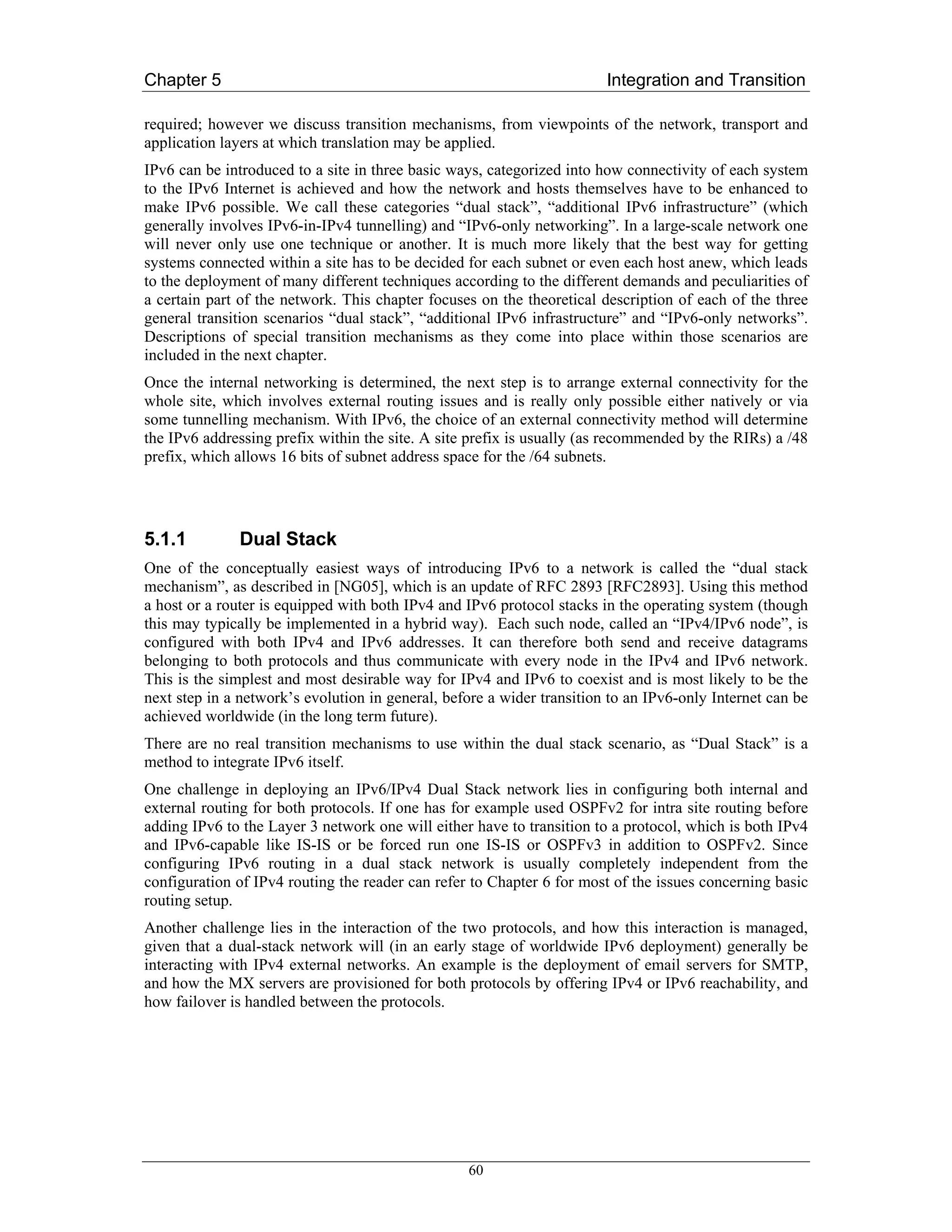 Chapter 5                                                               Integration and Transition

required; however we discuss transition mechanisms, from viewpoints of the network, transport and
application layers at which translation may be applied.
IPv6 can be introduced to a site in three basic ways, categorized into how connectivity of each system
to the IPv6 Internet is achieved and how the network and hosts themselves have to be enhanced to
make IPv6 possible. We call these categories “dual stack”, “additional IPv6 infrastructure” (which
generally involves IPv6-in-IPv4 tunnelling) and “IPv6-only networking”. In a large-scale network one
will never only use one technique or another. It is much more likely that the best way for getting
systems connected within a site has to be decided for each subnet or even each host anew, which leads
to the deployment of many different techniques according to the different demands and peculiarities of
a certain part of the network. This chapter focuses on the theoretical description of each of the three
general transition scenarios “dual stack”, “additional IPv6 infrastructure” and “IPv6-only networks”.
Descriptions of special transition mechanisms as they come into place within those scenarios are
included in the next chapter.
Once the internal networking is determined, the next step is to arrange external connectivity for the
whole site, which involves external routing issues and is really only possible either natively or via
some tunnelling mechanism. With IPv6, the choice of an external connectivity method will determine
the IPv6 addressing prefix within the site. A site prefix is usually (as recommended by the RIRs) a /48
prefix, which allows 16 bits of subnet address space for the /64 subnets.




5.1.1         Dual Stack
One of the conceptually easiest ways of introducing IPv6 to a network is called the “dual stack
mechanism”, as described in [NG05], which is an update of RFC 2893 [RFC2893]. Using this method
a host or a router is equipped with both IPv4 and IPv6 protocol stacks in the operating system (though
this may typically be implemented in a hybrid way). Each such node, called an “IPv4/IPv6 node”, is
configured with both IPv4 and IPv6 addresses. It can therefore both send and receive datagrams
belonging to both protocols and thus communicate with every node in the IPv4 and IPv6 network.
This is the simplest and most desirable way for IPv4 and IPv6 to coexist and is most likely to be the
next step in a network’s evolution in general, before a wider transition to an IPv6-only Internet can be
achieved worldwide (in the long term future).
There are no real transition mechanisms to use within the dual stack scenario, as “Dual Stack” is a
method to integrate IPv6 itself.
One challenge in deploying an IPv6/IPv4 Dual Stack network lies in configuring both internal and
external routing for both protocols. If one has for example used OSPFv2 for intra site routing before
adding IPv6 to the Layer 3 network one will either have to transition to a protocol, which is both IPv4
and IPv6-capable like IS-IS or be forced run one IS-IS or OSPFv3 in addition to OSPFv2. Since
configuring IPv6 routing in a dual stack network is usually completely independent from the
configuration of IPv4 routing the reader can refer to Chapter 6 for most of the issues concerning basic
routing setup.
Another challenge lies in the interaction of the two protocols, and how this interaction is managed,
given that a dual-stack network will (in an early stage of worldwide IPv6 deployment) generally be
interacting with IPv4 external networks. An example is the deployment of email servers for SMTP,
and how the MX servers are provisioned for both protocols by offering IPv4 or IPv6 reachability, and
how failover is handled between the protocols.




                                                  60
 