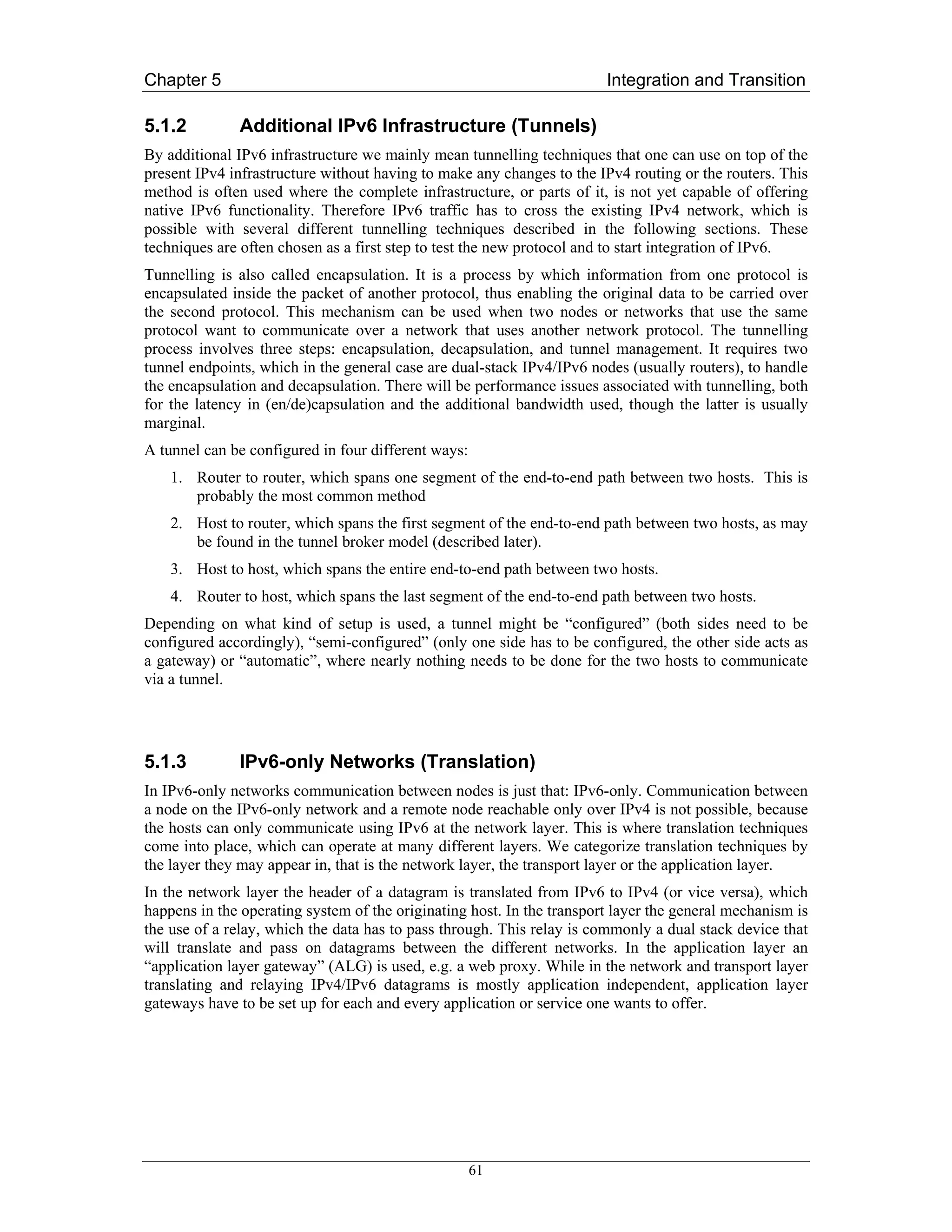Chapter 5                                                               Integration and Transition

5.1.2         Additional IPv6 Infrastructure (Tunnels)
By additional IPv6 infrastructure we mainly mean tunnelling techniques that one can use on top of the
present IPv4 infrastructure without having to make any changes to the IPv4 routing or the routers. This
method is often used where the complete infrastructure, or parts of it, is not yet capable of offering
native IPv6 functionality. Therefore IPv6 traffic has to cross the existing IPv4 network, which is
possible with several different tunnelling techniques described in the following sections. These
techniques are often chosen as a first step to test the new protocol and to start integration of IPv6.
Tunnelling is also called encapsulation. It is a process by which information from one protocol is
encapsulated inside the packet of another protocol, thus enabling the original data to be carried over
the second protocol. This mechanism can be used when two nodes or networks that use the same
protocol want to communicate over a network that uses another network protocol. The tunnelling
process involves three steps: encapsulation, decapsulation, and tunnel management. It requires two
tunnel endpoints, which in the general case are dual-stack IPv4/IPv6 nodes (usually routers), to handle
the encapsulation and decapsulation. There will be performance issues associated with tunnelling, both
for the latency in (en/de)capsulation and the additional bandwidth used, though the latter is usually
marginal.
A tunnel can be configured in four different ways:
    1. Router to router, which spans one segment of the end-to-end path between two hosts. This is
       probably the most common method
    2. Host to router, which spans the first segment of the end-to-end path between two hosts, as may
       be found in the tunnel broker model (described later).
    3. Host to host, which spans the entire end-to-end path between two hosts.
    4. Router to host, which spans the last segment of the end-to-end path between two hosts.
Depending on what kind of setup is used, a tunnel might be “configured” (both sides need to be
configured accordingly), “semi-configured” (only one side has to be configured, the other side acts as
a gateway) or “automatic”, where nearly nothing needs to be done for the two hosts to communicate
via a tunnel.




5.1.3         IPv6-only Networks (Translation)
In IPv6-only networks communication between nodes is just that: IPv6-only. Communication between
a node on the IPv6-only network and a remote node reachable only over IPv4 is not possible, because
the hosts can only communicate using IPv6 at the network layer. This is where translation techniques
come into place, which can operate at many different layers. We categorize translation techniques by
the layer they may appear in, that is the network layer, the transport layer or the application layer.
In the network layer the header of a datagram is translated from IPv6 to IPv4 (or vice versa), which
happens in the operating system of the originating host. In the transport layer the general mechanism is
the use of a relay, which the data has to pass through. This relay is commonly a dual stack device that
will translate and pass on datagrams between the different networks. In the application layer an
“application layer gateway” (ALG) is used, e.g. a web proxy. While in the network and transport layer
translating and relaying IPv4/IPv6 datagrams is mostly application independent, application layer
gateways have to be set up for each and every application or service one wants to offer.




                                                     61
 