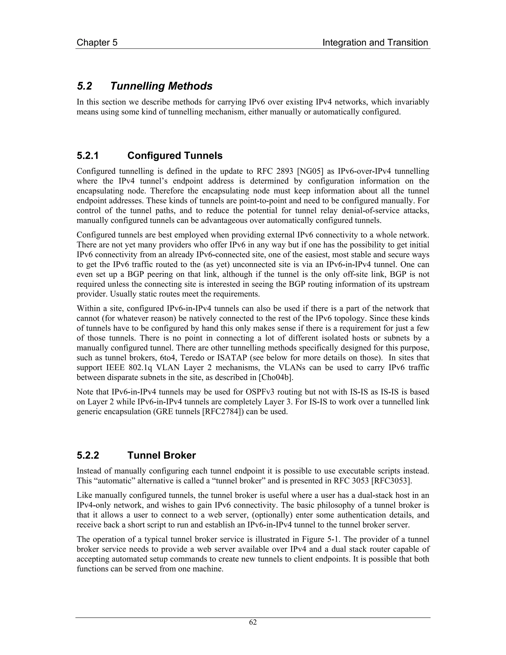 Chapter 5                                                               Integration and Transition



5.2      Tunnelling Methods
In this section we describe methods for carrying IPv6 over existing IPv4 networks, which invariably
means using some kind of tunnelling mechanism, either manually or automatically configured.




5.2.1         Configured Tunnels
Configured tunnelling is defined in the update to RFC 2893 [NG05] as IPv6-over-IPv4 tunnelling
where the IPv4 tunnel’s endpoint address is determined by configuration information on the
encapsulating node. Therefore the encapsulating node must keep information about all the tunnel
endpoint addresses. These kinds of tunnels are point-to-point and need to be configured manually. For
control of the tunnel paths, and to reduce the potential for tunnel relay denial-of-service attacks,
manually configured tunnels can be advantageous over automatically configured tunnels.
Configured tunnels are best employed when providing external IPv6 connectivity to a whole network.
There are not yet many providers who offer IPv6 in any way but if one has the possibility to get initial
IPv6 connectivity from an already IPv6-connected site, one of the easiest, most stable and secure ways
to get the IPv6 traffic routed to the (as yet) unconnected site is via an IPv6-in-IPv4 tunnel. One can
even set up a BGP peering on that link, although if the tunnel is the only off-site link, BGP is not
required unless the connecting site is interested in seeing the BGP routing information of its upstream
provider. Usually static routes meet the requirements.
Within a site, configured IPv6-in-IPv4 tunnels can also be used if there is a part of the network that
cannot (for whatever reason) be natively connected to the rest of the IPv6 topology. Since these kinds
of tunnels have to be configured by hand this only makes sense if there is a requirement for just a few
of those tunnels. There is no point in connecting a lot of different isolated hosts or subnets by a
manually configured tunnel. There are other tunnelling methods specifically designed for this purpose,
such as tunnel brokers, 6to4, Teredo or ISATAP (see below for more details on those). In sites that
support IEEE 802.1q VLAN Layer 2 mechanisms, the VLANs can be used to carry IPv6 traffic
between disparate subnets in the site, as described in [Cho04b].
Note that IPv6-in-IPv4 tunnels may be used for OSPFv3 routing but not with IS-IS as IS-IS is based
on Layer 2 while IPv6-in-IPv4 tunnels are completely Layer 3. For IS-IS to work over a tunnelled link
generic encapsulation (GRE tunnels [RFC2784]) can be used.




5.2.2         Tunnel Broker
Instead of manually configuring each tunnel endpoint it is possible to use executable scripts instead.
This “automatic” alternative is called a “tunnel broker” and is presented in RFC 3053 [RFC3053].
Like manually configured tunnels, the tunnel broker is useful where a user has a dual-stack host in an
IPv4-only network, and wishes to gain IPv6 connectivity. The basic philosophy of a tunnel broker is
that it allows a user to connect to a web server, (optionally) enter some authentication details, and
receive back a short script to run and establish an IPv6-in-IPv4 tunnel to the tunnel broker server.
The operation of a typical tunnel broker service is illustrated in Figure 5-1. The provider of a tunnel
broker service needs to provide a web server available over IPv4 and a dual stack router capable of
accepting automated setup commands to create new tunnels to client endpoints. It is possible that both
functions can be served from one machine.




                                                  62
 