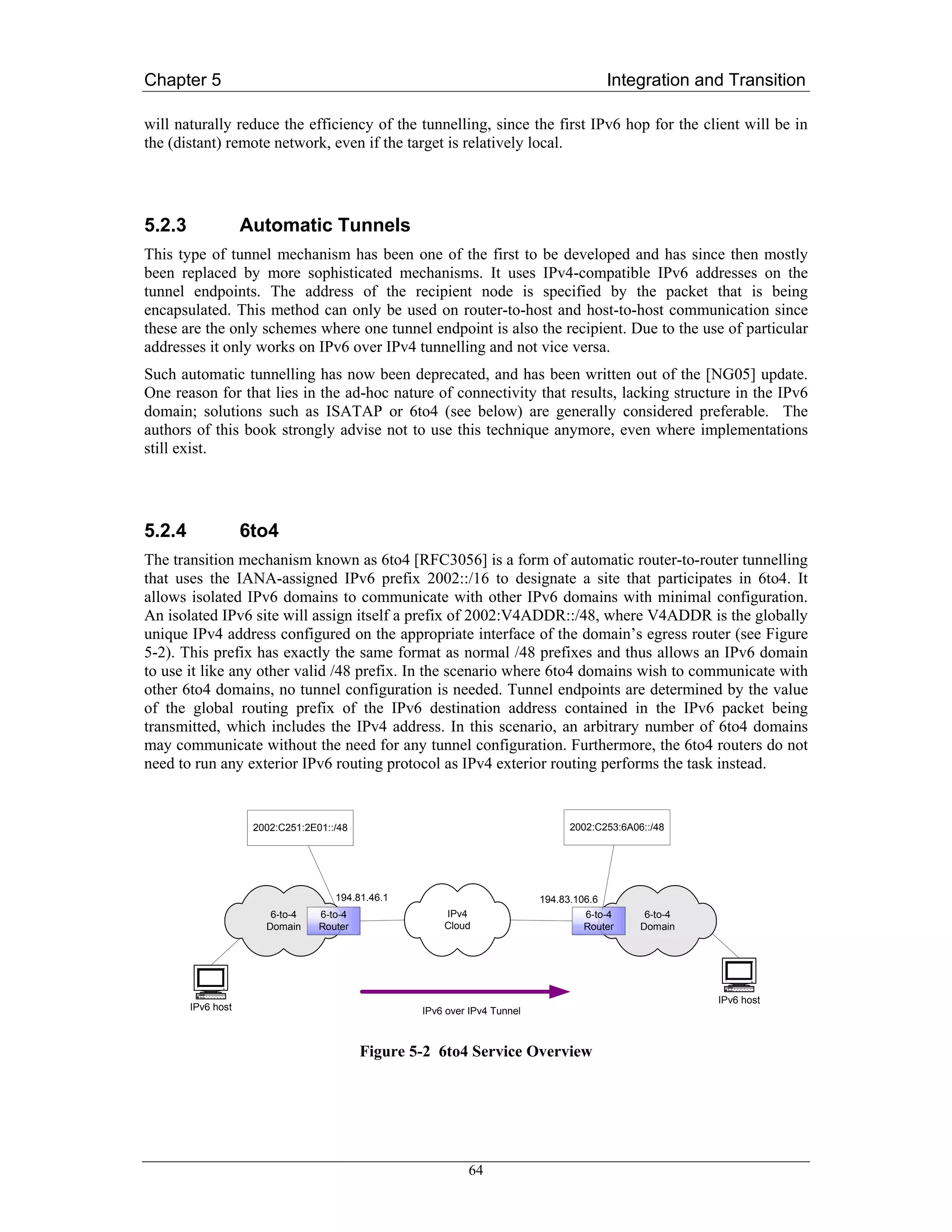 Chapter 5                                                                                 Integration and Transition

will naturally reduce the efficiency of the tunnelling, since the first IPv6 hop for the client will be in
the (distant) remote network, even if the target is relatively local.




5.2.3               Automatic Tunnels
This type of tunnel mechanism has been one of the first to be developed and has since then mostly
been replaced by more sophisticated mechanisms. It uses IPv4-compatible IPv6 addresses on the
tunnel endpoints. The address of the recipient node is specified by the packet that is being
encapsulated. This method can only be used on router-to-host and host-to-host communication since
these are the only schemes where one tunnel endpoint is also the recipient. Due to the use of particular
addresses it only works on IPv6 over IPv4 tunnelling and not vice versa.
Such automatic tunnelling has now been deprecated, and has been written out of the [NG05] update.
One reason for that lies in the ad-hoc nature of connectivity that results, lacking structure in the IPv6
domain; solutions such as ISATAP or 6to4 (see below) are generally considered preferable. The
authors of this book strongly advise not to use this technique anymore, even where implementations
still exist.




5.2.4               6to4
The transition mechanism known as 6to4 [RFC3056] is a form of automatic router-to-router tunnelling
that uses the IANA-assigned IPv6 prefix 2002::/16 to designate a site that participates in 6to4. It
allows isolated IPv6 domains to communicate with other IPv6 domains with minimal configuration.
An isolated IPv6 site will assign itself a prefix of 2002:V4ADDR::/48, where V4ADDR is the globally
unique IPv4 address configured on the appropriate interface of the domain’s egress router (see Figure
5-2). This prefix has exactly the same format as normal /48 prefixes and thus allows an IPv6 domain
to use it like any other valid /48 prefix. In the scenario where 6to4 domains wish to communicate with
other 6to4 domains, no tunnel configuration is needed. Tunnel endpoints are determined by the value
of the global routing prefix of the IPv6 destination address contained in the IPv6 packet being
transmitted, which includes the IPv4 address. In this scenario, an arbitrary number of 6to4 domains
may communicate without the need for any tunnel configuration. Furthermore, the 6to4 routers do not
need to run any exterior IPv6 routing protocol as IPv4 exterior routing performs the task instead.


                     2002:C251:2E01::/48                                         2002:C253:6A06::/48




                                     194.81.46.1                           194.83.106.6
                        6-to-4    6-to-4               IPv4                         6-to-4      6-to-4
                       Domain     Router               Cloud                        Router     Domain




                                                                                                         IPv6 host
        IPv6 host                                  IPv6 over IPv4 Tunnel



                                           Figure 5-2 6to4 Service Overview




                                                            64
 