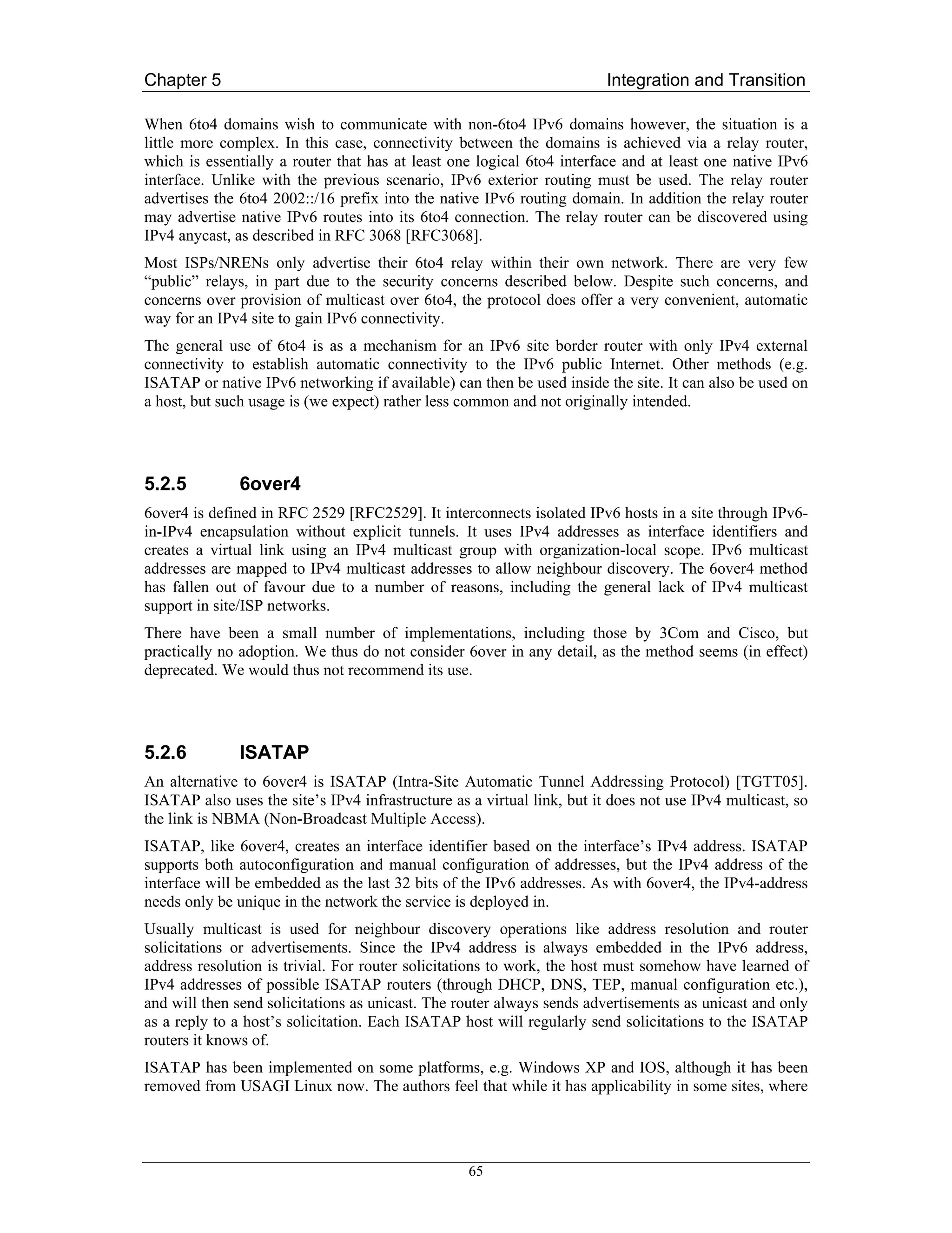 Chapter 5                                                                Integration and Transition

When 6to4 domains wish to communicate with non-6to4 IPv6 domains however, the situation is a
little more complex. In this case, connectivity between the domains is achieved via a relay router,
which is essentially a router that has at least one logical 6to4 interface and at least one native IPv6
interface. Unlike with the previous scenario, IPv6 exterior routing must be used. The relay router
advertises the 6to4 2002::/16 prefix into the native IPv6 routing domain. In addition the relay router
may advertise native IPv6 routes into its 6to4 connection. The relay router can be discovered using
IPv4 anycast, as described in RFC 3068 [RFC3068].
Most ISPs/NRENs only advertise their 6to4 relay within their own network. There are very few
“public” relays, in part due to the security concerns described below. Despite such concerns, and
concerns over provision of multicast over 6to4, the protocol does offer a very convenient, automatic
way for an IPv4 site to gain IPv6 connectivity.
The general use of 6to4 is as a mechanism for an IPv6 site border router with only IPv4 external
connectivity to establish automatic connectivity to the IPv6 public Internet. Other methods (e.g.
ISATAP or native IPv6 networking if available) can then be used inside the site. It can also be used on
a host, but such usage is (we expect) rather less common and not originally intended.




5.2.5          6over4
6over4 is defined in RFC 2529 [RFC2529]. It interconnects isolated IPv6 hosts in a site through IPv6-
in-IPv4 encapsulation without explicit tunnels. It uses IPv4 addresses as interface identifiers and
creates a virtual link using an IPv4 multicast group with organization-local scope. IPv6 multicast
addresses are mapped to IPv4 multicast addresses to allow neighbour discovery. The 6over4 method
has fallen out of favour due to a number of reasons, including the general lack of IPv4 multicast
support in site/ISP networks.
There have been a small number of implementations, including those by 3Com and Cisco, but
practically no adoption. We thus do not consider 6over in any detail, as the method seems (in effect)
deprecated. We would thus not recommend its use.




5.2.6          ISATAP
An alternative to 6over4 is ISATAP (Intra-Site Automatic Tunnel Addressing Protocol) [TGTT05].
ISATAP also uses the site’s IPv4 infrastructure as a virtual link, but it does not use IPv4 multicast, so
the link is NBMA (Non-Broadcast Multiple Access).
ISATAP, like 6over4, creates an interface identifier based on the interface’s IPv4 address. ISATAP
supports both autoconfiguration and manual configuration of addresses, but the IPv4 address of the
interface will be embedded as the last 32 bits of the IPv6 addresses. As with 6over4, the IPv4-address
needs only be unique in the network the service is deployed in.
Usually multicast is used for neighbour discovery operations like address resolution and router
solicitations or advertisements. Since the IPv4 address is always embedded in the IPv6 address,
address resolution is trivial. For router solicitations to work, the host must somehow have learned of
IPv4 addresses of possible ISATAP routers (through DHCP, DNS, TEP, manual configuration etc.),
and will then send solicitations as unicast. The router always sends advertisements as unicast and only
as a reply to a host’s solicitation. Each ISATAP host will regularly send solicitations to the ISATAP
routers it knows of.
ISATAP has been implemented on some platforms, e.g. Windows XP and IOS, although it has been
removed from USAGI Linux now. The authors feel that while it has applicability in some sites, where




                                                   65
 