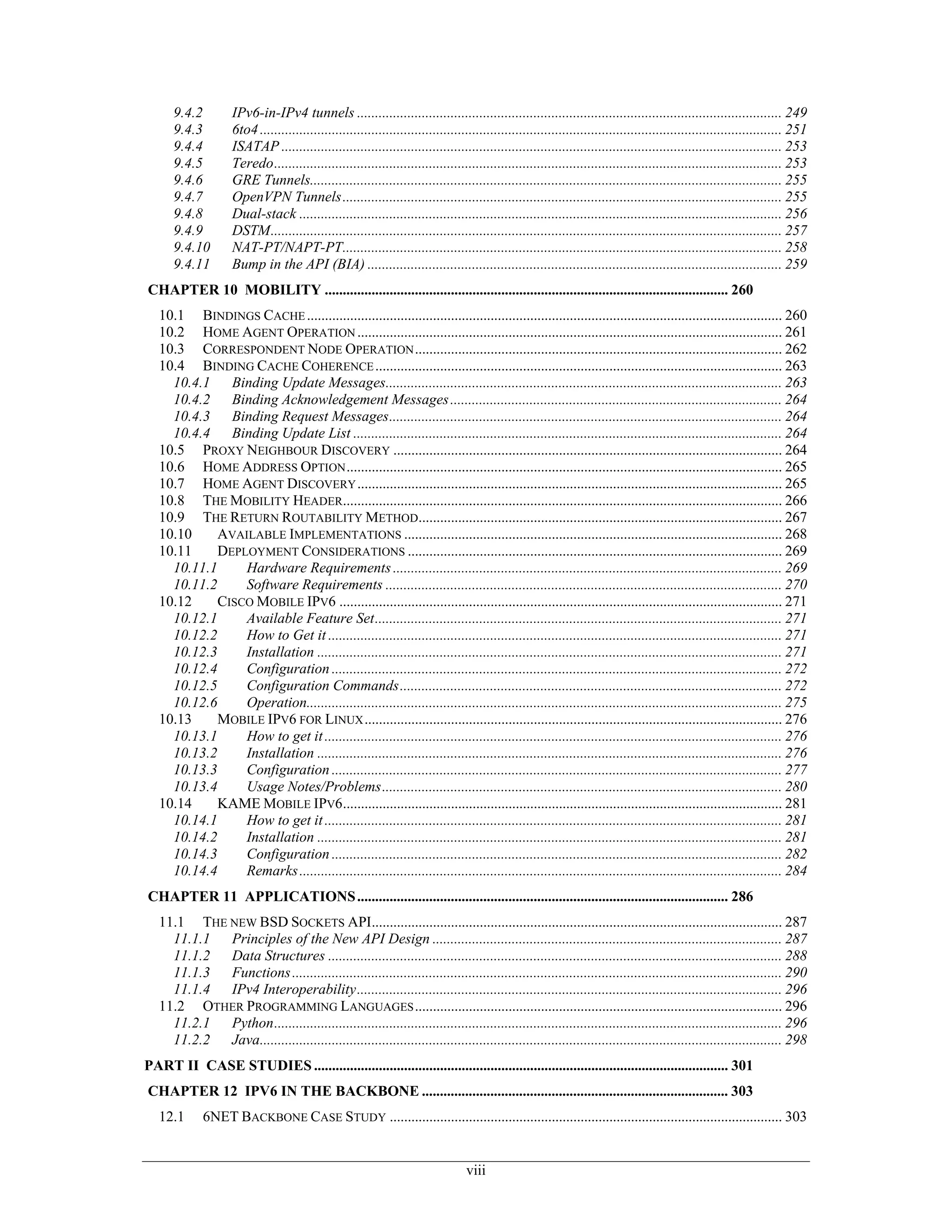 9.4.2          IPv6-in-IPv4 tunnels ...................................................................................................................... 249
      9.4.3          6to4 ................................................................................................................................................. 251
      9.4.4          ISATAP ........................................................................................................................................... 253
      9.4.5          Teredo............................................................................................................................................. 253
      9.4.6          GRE Tunnels................................................................................................................................... 255
      9.4.7          OpenVPN Tunnels.......................................................................................................................... 255
      9.4.8          Dual-stack ...................................................................................................................................... 256
      9.4.9          DSTM.............................................................................................................................................. 257
      9.4.10         NAT-PT/NAPT-PT.......................................................................................................................... 258
      9.4.11         Bump in the API (BIA) ................................................................................................................... 259
CHAPTER 10 MOBILITY ................................................................................................................ 260
   10.1 BINDINGS CACHE .................................................................................................................................... 260
   10.2 HOME AGENT OPERATION ...................................................................................................................... 261
   10.3 CORRESPONDENT NODE OPERATION ...................................................................................................... 262
   10.4 BINDING CACHE COHERENCE ................................................................................................................. 263
     10.4.1 Binding Update Messages.............................................................................................................. 263
     10.4.2 Binding Acknowledgement Messages ............................................................................................ 264
     10.4.3 Binding Request Messages............................................................................................................. 264
     10.4.4 Binding Update List ....................................................................................................................... 264
   10.5 PROXY NEIGHBOUR DISCOVERY ............................................................................................................ 264
   10.6 HOME ADDRESS OPTION ......................................................................................................................... 265
   10.7 HOME AGENT DISCOVERY ...................................................................................................................... 265
   10.8 THE MOBILITY HEADER.......................................................................................................................... 266
   10.9 THE RETURN ROUTABILITY METHOD..................................................................................................... 267
   10.10    AVAILABLE IMPLEMENTATIONS ......................................................................................................... 268
   10.11    DEPLOYMENT CONSIDERATIONS ........................................................................................................ 269
     10.11.1    Hardware Requirements ............................................................................................................ 269
     10.11.2    Software Requirements .............................................................................................................. 270
   10.12    CISCO MOBILE IPV6 ........................................................................................................................... 271
     10.12.1    Available Feature Set................................................................................................................. 271
     10.12.2    How to Get it .............................................................................................................................. 271
     10.12.3    Installation ................................................................................................................................. 271
     10.12.4    Configuration ............................................................................................................................. 272
     10.12.5    Configuration Commands.......................................................................................................... 272
     10.12.6    Operation.................................................................................................................................... 275
   10.13    MOBILE IPV6 FOR LINUX .................................................................................................................... 276
     10.13.1    How to get it ............................................................................................................................... 276
     10.13.2    Installation ................................................................................................................................. 276
     10.13.3    Configuration ............................................................................................................................. 277
     10.13.4    Usage Notes/Problems............................................................................................................... 280
   10.14    KAME MOBILE IPV6.......................................................................................................................... 281
     10.14.1    How to get it ............................................................................................................................... 281
     10.14.2    Installation ................................................................................................................................. 281
     10.14.3    Configuration ............................................................................................................................. 282
     10.14.4    Remarks ...................................................................................................................................... 284
CHAPTER 11 APPLICATIONS ....................................................................................................... 286
   11.1 THE NEW BSD SOCKETS API.................................................................................................................. 287
     11.1.1 Principles of the New API Design ................................................................................................. 287
     11.1.2 Data Structures .............................................................................................................................. 288
     11.1.3 Functions ........................................................................................................................................ 290
     11.1.4 IPv4 Interoperability...................................................................................................................... 296
   11.2 OTHER PROGRAMMING LANGUAGES ...................................................................................................... 296
     11.2.1 Python............................................................................................................................................. 296
     11.2.2 Java................................................................................................................................................. 298
PART II CASE STUDIES ................................................................................................................... 301
CHAPTER 12 IPV6 IN THE BACKBONE ..................................................................................... 303
   12.1      6NET BACKBONE CASE STUDY ............................................................................................................. 303


                                                                                   viii
 