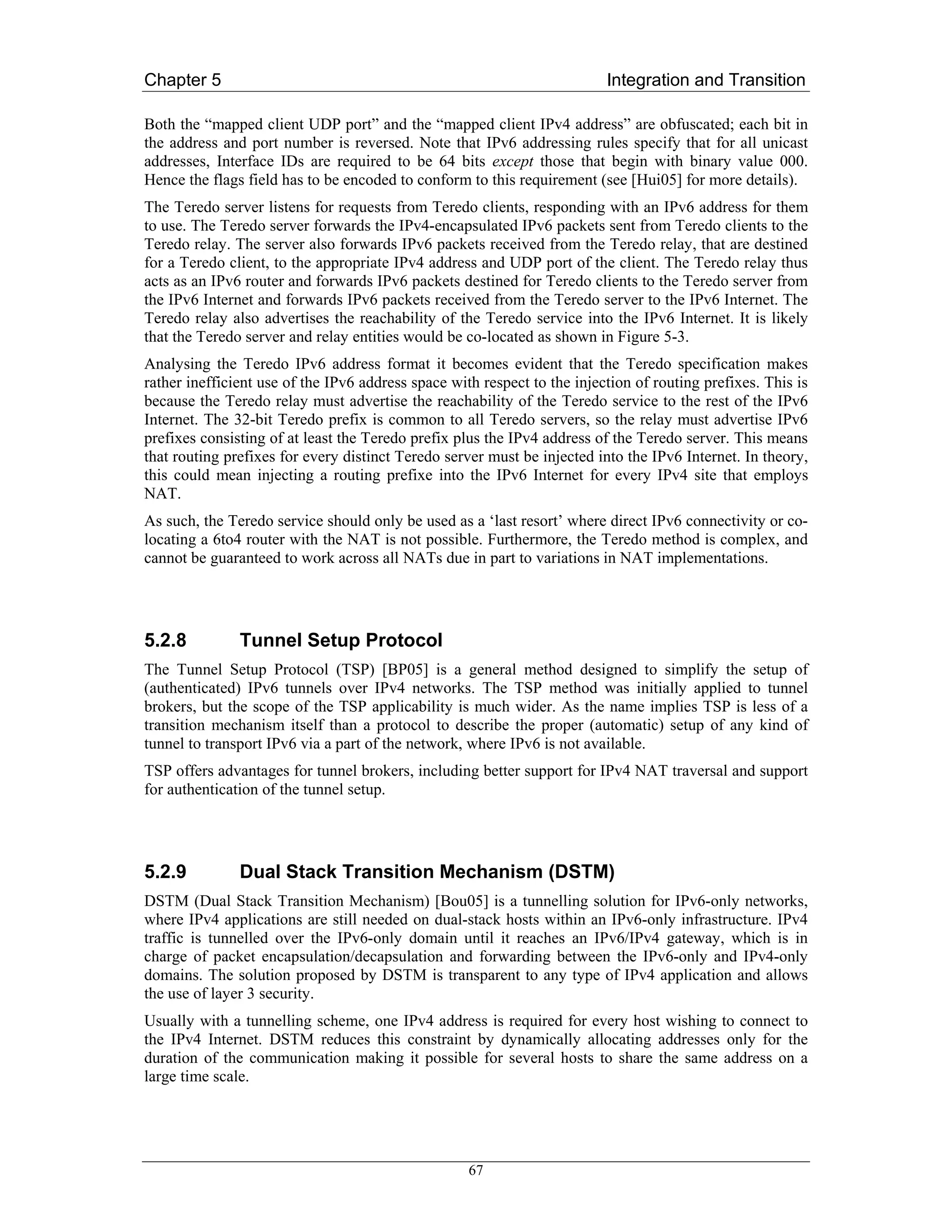 Chapter 5                                                                 Integration and Transition

Both the “mapped client UDP port” and the “mapped client IPv4 address” are obfuscated; each bit in
the address and port number is reversed. Note that IPv6 addressing rules specify that for all unicast
addresses, Interface IDs are required to be 64 bits except those that begin with binary value 000.
Hence the flags field has to be encoded to conform to this requirement (see [Hui05] for more details).
The Teredo server listens for requests from Teredo clients, responding with an IPv6 address for them
to use. The Teredo server forwards the IPv4-encapsulated IPv6 packets sent from Teredo clients to the
Teredo relay. The server also forwards IPv6 packets received from the Teredo relay, that are destined
for a Teredo client, to the appropriate IPv4 address and UDP port of the client. The Teredo relay thus
acts as an IPv6 router and forwards IPv6 packets destined for Teredo clients to the Teredo server from
the IPv6 Internet and forwards IPv6 packets received from the Teredo server to the IPv6 Internet. The
Teredo relay also advertises the reachability of the Teredo service into the IPv6 Internet. It is likely
that the Teredo server and relay entities would be co-located as shown in Figure 5-3.
Analysing the Teredo IPv6 address format it becomes evident that the Teredo specification makes
rather inefficient use of the IPv6 address space with respect to the injection of routing prefixes. This is
because the Teredo relay must advertise the reachability of the Teredo service to the rest of the IPv6
Internet. The 32-bit Teredo prefix is common to all Teredo servers, so the relay must advertise IPv6
prefixes consisting of at least the Teredo prefix plus the IPv4 address of the Teredo server. This means
that routing prefixes for every distinct Teredo server must be injected into the IPv6 Internet. In theory,
this could mean injecting a routing prefixe into the IPv6 Internet for every IPv4 site that employs
NAT.
As such, the Teredo service should only be used as a ‘last resort’ where direct IPv6 connectivity or co-
locating a 6to4 router with the NAT is not possible. Furthermore, the Teredo method is complex, and
cannot be guaranteed to work across all NATs due in part to variations in NAT implementations.




5.2.8          Tunnel Setup Protocol
The Tunnel Setup Protocol (TSP) [BP05] is a general method designed to simplify the setup of
(authenticated) IPv6 tunnels over IPv4 networks. The TSP method was initially applied to tunnel
brokers, but the scope of the TSP applicability is much wider. As the name implies TSP is less of a
transition mechanism itself than a protocol to describe the proper (automatic) setup of any kind of
tunnel to transport IPv6 via a part of the network, where IPv6 is not available.
TSP offers advantages for tunnel brokers, including better support for IPv4 NAT traversal and support
for authentication of the tunnel setup.




5.2.9          Dual Stack Transition Mechanism (DSTM)
DSTM (Dual Stack Transition Mechanism) [Bou05] is a tunnelling solution for IPv6-only networks,
where IPv4 applications are still needed on dual-stack hosts within an IPv6-only infrastructure. IPv4
traffic is tunnelled over the IPv6-only domain until it reaches an IPv6/IPv4 gateway, which is in
charge of packet encapsulation/decapsulation and forwarding between the IPv6-only and IPv4-only
domains. The solution proposed by DSTM is transparent to any type of IPv4 application and allows
the use of layer 3 security.
Usually with a tunnelling scheme, one IPv4 address is required for every host wishing to connect to
the IPv4 Internet. DSTM reduces this constraint by dynamically allocating addresses only for the
duration of the communication making it possible for several hosts to share the same address on a
large time scale.




                                                    67
 
