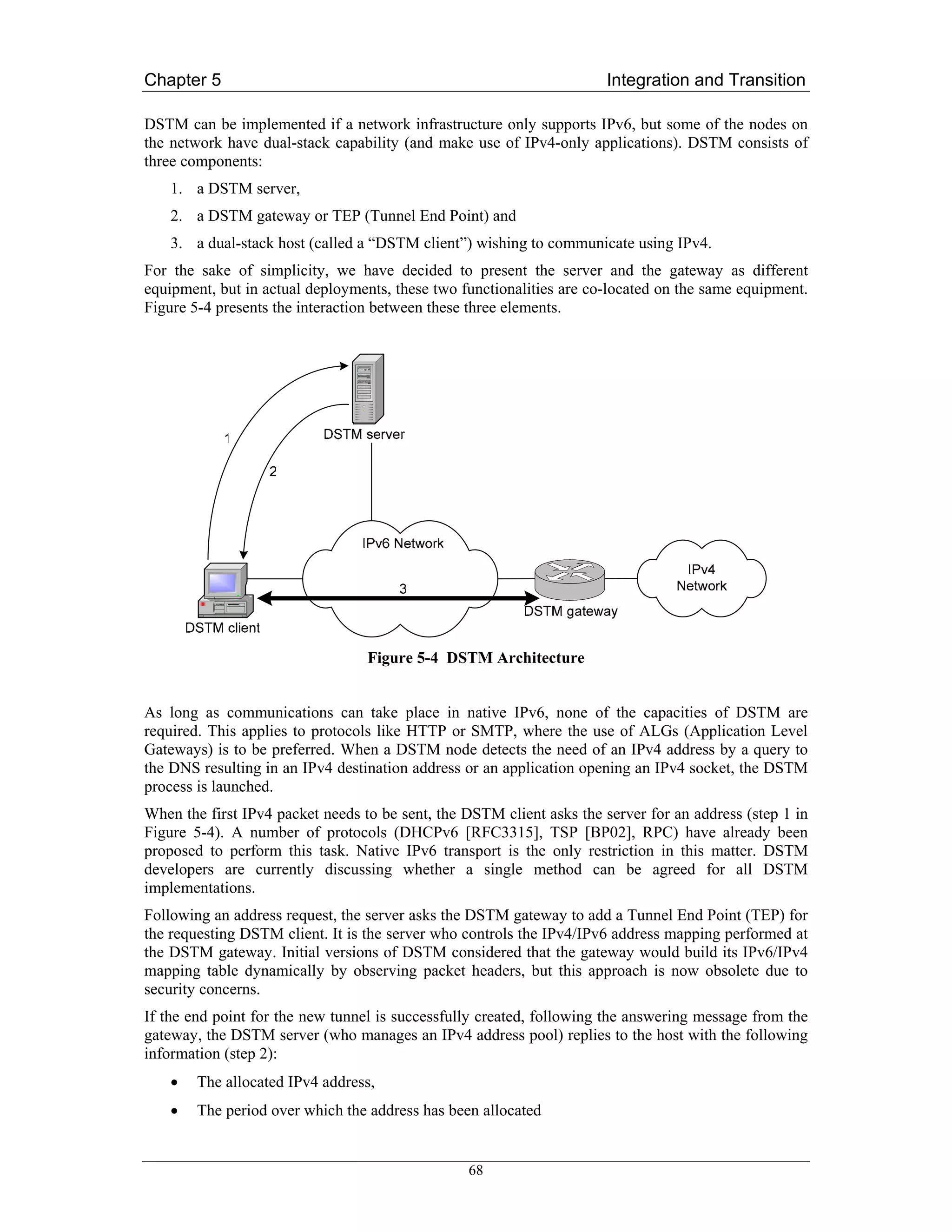 Chapter 5                                                              Integration and Transition

DSTM can be implemented if a network infrastructure only supports IPv6, but some of the nodes on
the network have dual-stack capability (and make use of IPv4-only applications). DSTM consists of
three components:
    1. a DSTM server,
    2. a DSTM gateway or TEP (Tunnel End Point) and
    3. a dual-stack host (called a “DSTM client”) wishing to communicate using IPv4.
For the sake of simplicity, we have decided to present the server and the gateway as different
equipment, but in actual deployments, these two functionalities are co-located on the same equipment.
Figure 5-4 presents the interaction between these three elements.




                                  Figure 5-4 DSTM Architecture


As long as communications can take place in native IPv6, none of the capacities of DSTM are
required. This applies to protocols like HTTP or SMTP, where the use of ALGs (Application Level
Gateways) is to be preferred. When a DSTM node detects the need of an IPv4 address by a query to
the DNS resulting in an IPv4 destination address or an application opening an IPv4 socket, the DSTM
process is launched.
When the first IPv4 packet needs to be sent, the DSTM client asks the server for an address (step 1 in
Figure 5-4). A number of protocols (DHCPv6 [RFC3315], TSP [BP02], RPC) have already been
proposed to perform this task. Native IPv6 transport is the only restriction in this matter. DSTM
developers are currently discussing whether a single method can be agreed for all DSTM
implementations.
Following an address request, the server asks the DSTM gateway to add a Tunnel End Point (TEP) for
the requesting DSTM client. It is the server who controls the IPv4/IPv6 address mapping performed at
the DSTM gateway. Initial versions of DSTM considered that the gateway would build its IPv6/IPv4
mapping table dynamically by observing packet headers, but this approach is now obsolete due to
security concerns.
If the end point for the new tunnel is successfully created, following the answering message from the
gateway, the DSTM server (who manages an IPv4 address pool) replies to the host with the following
information (step 2):
    •   The allocated IPv4 address,
    •   The period over which the address has been allocated


                                                 68
 