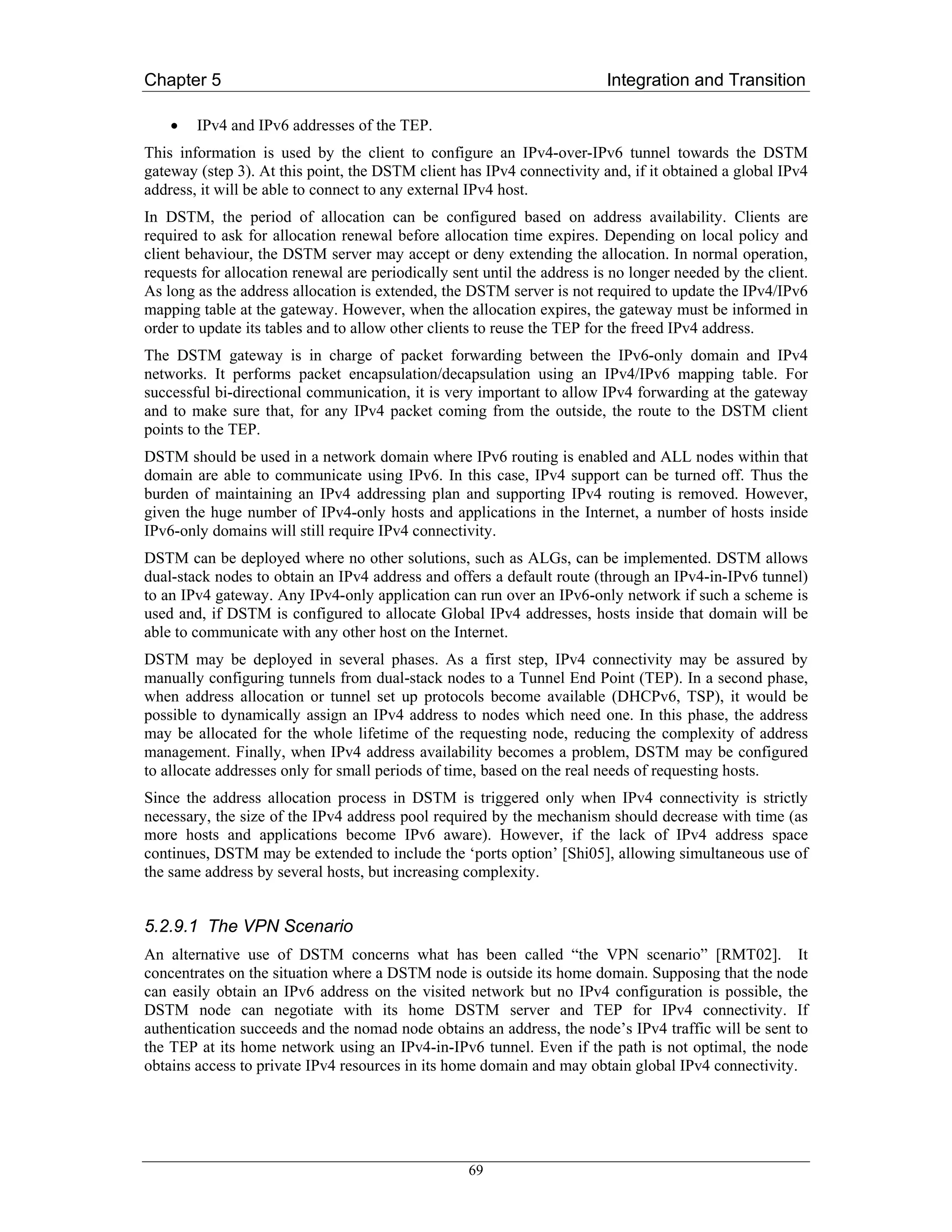 Chapter 5                                                                Integration and Transition

    •   IPv4 and IPv6 addresses of the TEP.
This information is used by the client to configure an IPv4-over-IPv6 tunnel towards the DSTM
gateway (step 3). At this point, the DSTM client has IPv4 connectivity and, if it obtained a global IPv4
address, it will be able to connect to any external IPv4 host.
In DSTM, the period of allocation can be configured based on address availability. Clients are
required to ask for allocation renewal before allocation time expires. Depending on local policy and
client behaviour, the DSTM server may accept or deny extending the allocation. In normal operation,
requests for allocation renewal are periodically sent until the address is no longer needed by the client.
As long as the address allocation is extended, the DSTM server is not required to update the IPv4/IPv6
mapping table at the gateway. However, when the allocation expires, the gateway must be informed in
order to update its tables and to allow other clients to reuse the TEP for the freed IPv4 address.
The DSTM gateway is in charge of packet forwarding between the IPv6-only domain and IPv4
networks. It performs packet encapsulation/decapsulation using an IPv4/IPv6 mapping table. For
successful bi-directional communication, it is very important to allow IPv4 forwarding at the gateway
and to make sure that, for any IPv4 packet coming from the outside, the route to the DSTM client
points to the TEP.
DSTM should be used in a network domain where IPv6 routing is enabled and ALL nodes within that
domain are able to communicate using IPv6. In this case, IPv4 support can be turned off. Thus the
burden of maintaining an IPv4 addressing plan and supporting IPv4 routing is removed. However,
given the huge number of IPv4-only hosts and applications in the Internet, a number of hosts inside
IPv6-only domains will still require IPv4 connectivity.
DSTM can be deployed where no other solutions, such as ALGs, can be implemented. DSTM allows
dual-stack nodes to obtain an IPv4 address and offers a default route (through an IPv4-in-IPv6 tunnel)
to an IPv4 gateway. Any IPv4-only application can run over an IPv6-only network if such a scheme is
used and, if DSTM is configured to allocate Global IPv4 addresses, hosts inside that domain will be
able to communicate with any other host on the Internet.
DSTM may be deployed in several phases. As a first step, IPv4 connectivity may be assured by
manually configuring tunnels from dual-stack nodes to a Tunnel End Point (TEP). In a second phase,
when address allocation or tunnel set up protocols become available (DHCPv6, TSP), it would be
possible to dynamically assign an IPv4 address to nodes which need one. In this phase, the address
may be allocated for the whole lifetime of the requesting node, reducing the complexity of address
management. Finally, when IPv4 address availability becomes a problem, DSTM may be configured
to allocate addresses only for small periods of time, based on the real needs of requesting hosts.
Since the address allocation process in DSTM is triggered only when IPv4 connectivity is strictly
necessary, the size of the IPv4 address pool required by the mechanism should decrease with time (as
more hosts and applications become IPv6 aware). However, if the lack of IPv4 address space
continues, DSTM may be extended to include the ‘ports option’ [Shi05], allowing simultaneous use of
the same address by several hosts, but increasing complexity.


5.2.9.1 The VPN Scenario
An alternative use of DSTM concerns what has been called “the VPN scenario” [RMT02]. It
concentrates on the situation where a DSTM node is outside its home domain. Supposing that the node
can easily obtain an IPv6 address on the visited network but no IPv4 configuration is possible, the
DSTM node can negotiate with its home DSTM server and TEP for IPv4 connectivity. If
authentication succeeds and the nomad node obtains an address, the node’s IPv4 traffic will be sent to
the TEP at its home network using an IPv4-in-IPv6 tunnel. Even if the path is not optimal, the node
obtains access to private IPv4 resources in its home domain and may obtain global IPv4 connectivity.




                                                   69
 