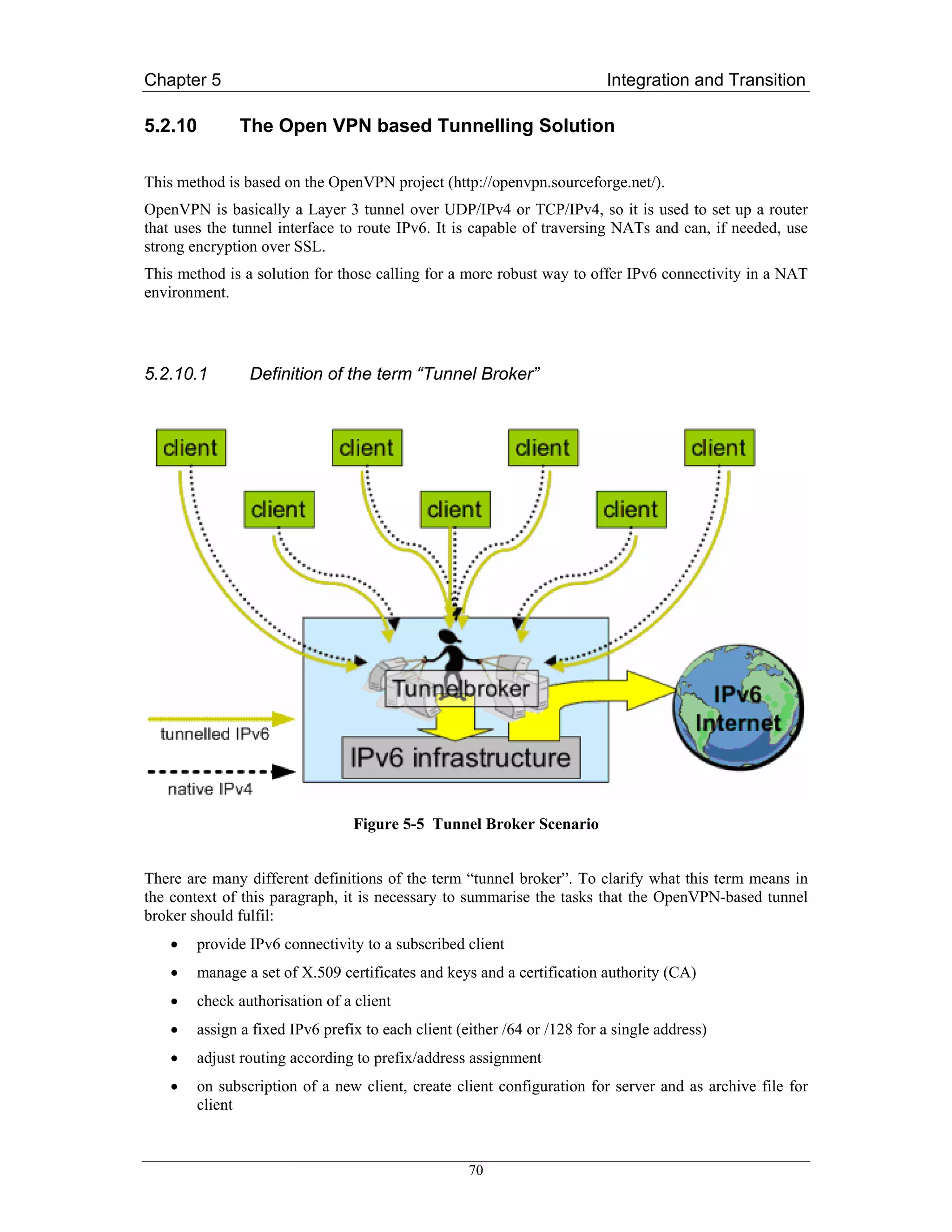 Chapter 5                                                                 Integration and Transition

5.2.10        The Open VPN based Tunnelling Solution

This method is based on the OpenVPN project (http://openvpn.sourceforge.net/).
OpenVPN is basically a Layer 3 tunnel over UDP/IPv4 or TCP/IPv4, so it is used to set up a router
that uses the tunnel interface to route IPv6. It is capable of traversing NATs and can, if needed, use
strong encryption over SSL.
This method is a solution for those calling for a more robust way to offer IPv6 connectivity in a NAT
environment.




5.2.10.1        Definition of the term “Tunnel Broker”




                                 Figure 5-5 Tunnel Broker Scenario


There are many different definitions of the term “tunnel broker”. To clarify what this term means in
the context of this paragraph, it is necessary to summarise the tasks that the OpenVPN-based tunnel
broker should fulfil:
    •   provide IPv6 connectivity to a subscribed client
    •   manage a set of X.509 certificates and keys and a certification authority (CA)
    •   check authorisation of a client
    •   assign a fixed IPv6 prefix to each client (either /64 or /128 for a single address)
    •   adjust routing according to prefix/address assignment
    •   on subscription of a new client, create client configuration for server and as archive file for
        client



                                                    70
 