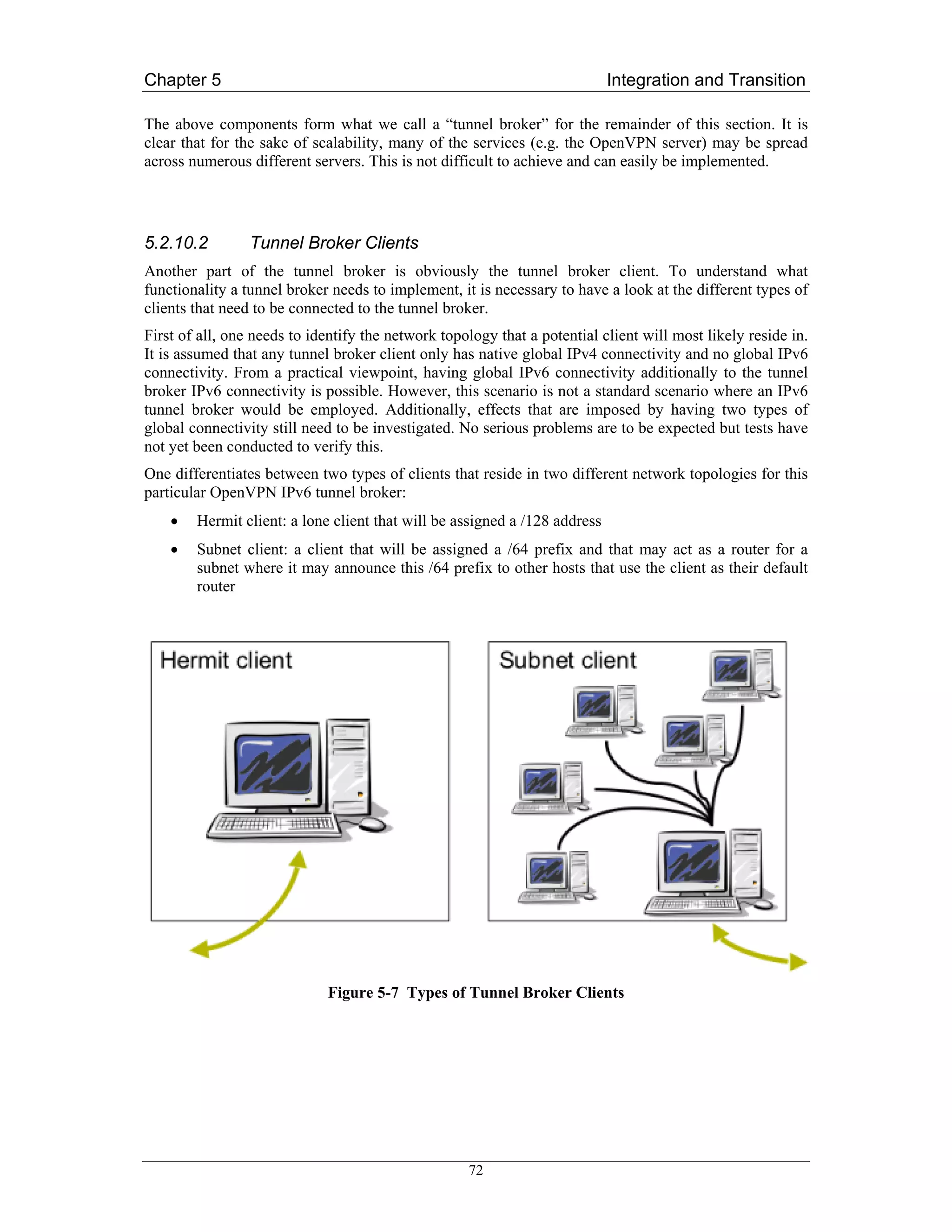 Chapter 5                                                                   Integration and Transition

The above components form what we call a “tunnel broker” for the remainder of this section. It is
clear that for the sake of scalability, many of the services (e.g. the OpenVPN server) may be spread
across numerous different servers. This is not difficult to achieve and can easily be implemented.




5.2.10.2         Tunnel Broker Clients
Another part of the tunnel broker is obviously the tunnel broker client. To understand what
functionality a tunnel broker needs to implement, it is necessary to have a look at the different types of
clients that need to be connected to the tunnel broker.
First of all, one needs to identify the network topology that a potential client will most likely reside in.
It is assumed that any tunnel broker client only has native global IPv4 connectivity and no global IPv6
connectivity. From a practical viewpoint, having global IPv6 connectivity additionally to the tunnel
broker IPv6 connectivity is possible. However, this scenario is not a standard scenario where an IPv6
tunnel broker would be employed. Additionally, effects that are imposed by having two types of
global connectivity still need to be investigated. No serious problems are to be expected but tests have
not yet been conducted to verify this.
One differentiates between two types of clients that reside in two different network topologies for this
particular OpenVPN IPv6 tunnel broker:
    •   Hermit client: a lone client that will be assigned a /128 address
    •   Subnet client: a client that will be assigned a /64 prefix and that may act as a router for a
        subnet where it may announce this /64 prefix to other hosts that use the client as their default
        router




                             Figure 5-7 Types of Tunnel Broker Clients




                                                    72
 