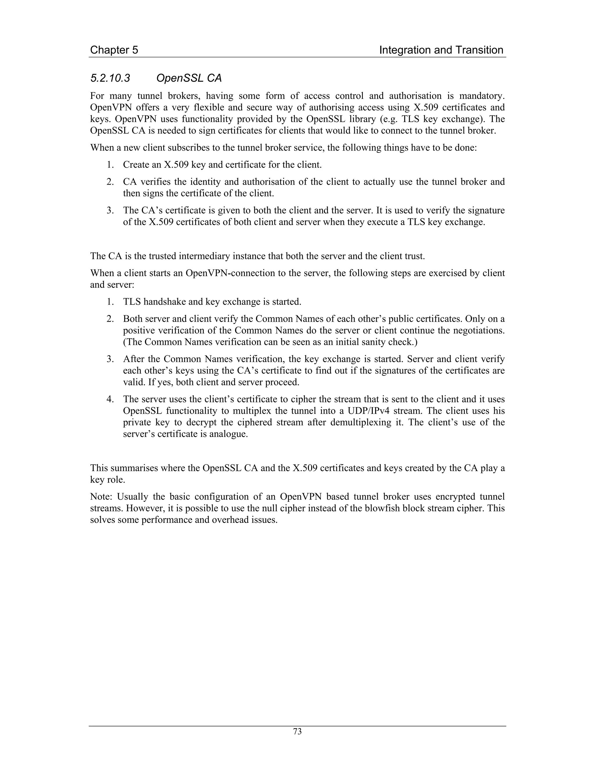 Chapter 5                                                                 Integration and Transition

5.2.10.3        OpenSSL CA
For many tunnel brokers, having some form of access control and authorisation is mandatory.
OpenVPN offers a very flexible and secure way of authorising access using X.509 certificates and
keys. OpenVPN uses functionality provided by the OpenSSL library (e.g. TLS key exchange). The
OpenSSL CA is needed to sign certificates for clients that would like to connect to the tunnel broker.
When a new client subscribes to the tunnel broker service, the following things have to be done:
    1. Create an X.509 key and certificate for the client.
    2. CA verifies the identity and authorisation of the client to actually use the tunnel broker and
       then signs the certificate of the client.
    3. The CA’s certificate is given to both the client and the server. It is used to verify the signature
       of the X.509 certificates of both client and server when they execute a TLS key exchange.


The CA is the trusted intermediary instance that both the server and the client trust.
When a client starts an OpenVPN-connection to the server, the following steps are exercised by client
and server:
    1. TLS handshake and key exchange is started.
    2. Both server and client verify the Common Names of each other’s public certificates. Only on a
       positive verification of the Common Names do the server or client continue the negotiations.
       (The Common Names verification can be seen as an initial sanity check.)
    3. After the Common Names verification, the key exchange is started. Server and client verify
       each other’s keys using the CA’s certificate to find out if the signatures of the certificates are
       valid. If yes, both client and server proceed.
    4. The server uses the client’s certificate to cipher the stream that is sent to the client and it uses
       OpenSSL functionality to multiplex the tunnel into a UDP/IPv4 stream. The client uses his
       private key to decrypt the ciphered stream after demultiplexing it. The client’s use of the
       server’s certificate is analogue.


This summarises where the OpenSSL CA and the X.509 certificates and keys created by the CA play a
key role.
Note: Usually the basic configuration of an OpenVPN based tunnel broker uses encrypted tunnel
streams. However, it is possible to use the null cipher instead of the blowfish block stream cipher. This
solves some performance and overhead issues.




                                                    73
 