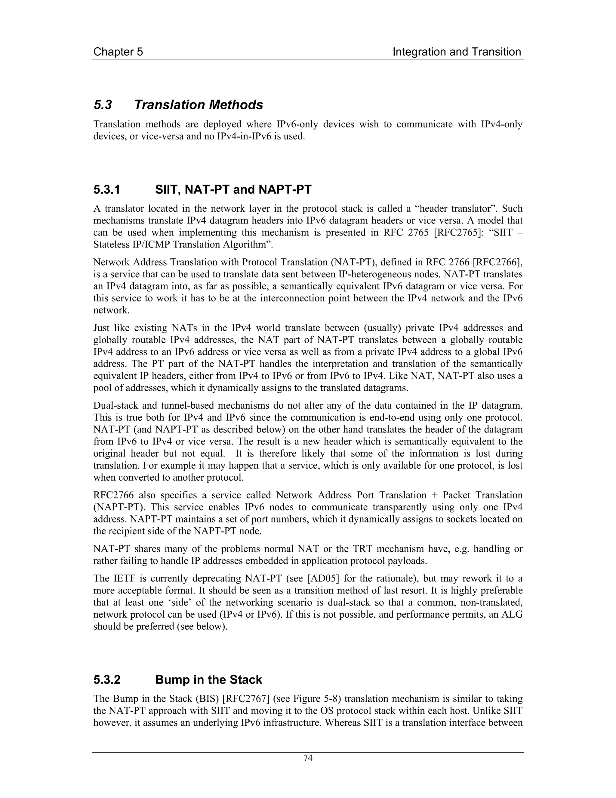 Chapter 5                                                               Integration and Transition



5.3      Translation Methods
Translation methods are deployed where IPv6-only devices wish to communicate with IPv4-only
devices, or vice-versa and no IPv4-in-IPv6 is used.




5.3.1         SIIT, NAT-PT and NAPT-PT
A translator located in the network layer in the protocol stack is called a “header translator”. Such
mechanisms translate IPv4 datagram headers into IPv6 datagram headers or vice versa. A model that
can be used when implementing this mechanism is presented in RFC 2765 [RFC2765]: “SIIT –
Stateless IP/ICMP Translation Algorithm”.
Network Address Translation with Protocol Translation (NAT-PT), defined in RFC 2766 [RFC2766],
is a service that can be used to translate data sent between IP-heterogeneous nodes. NAT-PT translates
an IPv4 datagram into, as far as possible, a semantically equivalent IPv6 datagram or vice versa. For
this service to work it has to be at the interconnection point between the IPv4 network and the IPv6
network.
Just like existing NATs in the IPv4 world translate between (usually) private IPv4 addresses and
globally routable IPv4 addresses, the NAT part of NAT-PT translates between a globally routable
IPv4 address to an IPv6 address or vice versa as well as from a private IPv4 address to a global IPv6
address. The PT part of the NAT-PT handles the interpretation and translation of the semantically
equivalent IP headers, either from IPv4 to IPv6 or from IPv6 to IPv4. Like NAT, NAT-PT also uses a
pool of addresses, which it dynamically assigns to the translated datagrams.
Dual-stack and tunnel-based mechanisms do not alter any of the data contained in the IP datagram.
This is true both for IPv4 and IPv6 since the communication is end-to-end using only one protocol.
NAT-PT (and NAPT-PT as described below) on the other hand translates the header of the datagram
from IPv6 to IPv4 or vice versa. The result is a new header which is semantically equivalent to the
original header but not equal. It is therefore likely that some of the information is lost during
translation. For example it may happen that a service, which is only available for one protocol, is lost
when converted to another protocol.
RFC2766 also specifies a service called Network Address Port Translation + Packet Translation
(NAPT-PT). This service enables IPv6 nodes to communicate transparently using only one IPv4
address. NAPT-PT maintains a set of port numbers, which it dynamically assigns to sockets located on
the recipient side of the NAPT-PT node.
NAT-PT shares many of the problems normal NAT or the TRT mechanism have, e.g. handling or
rather failing to handle IP addresses embedded in application protocol payloads.
The IETF is currently deprecating NAT-PT (see [AD05] for the rationale), but may rework it to a
more acceptable format. It should be seen as a transition method of last resort. It is highly preferable
that at least one ‘side’ of the networking scenario is dual-stack so that a common, non-translated,
network protocol can be used (IPv4 or IPv6). If this is not possible, and performance permits, an ALG
should be preferred (see below).




5.3.2         Bump in the Stack
The Bump in the Stack (BIS) [RFC2767] (see Figure 5-8) translation mechanism is similar to taking
the NAT-PT approach with SIIT and moving it to the OS protocol stack within each host. Unlike SIIT
however, it assumes an underlying IPv6 infrastructure. Whereas SIIT is a translation interface between


                                                  74
 