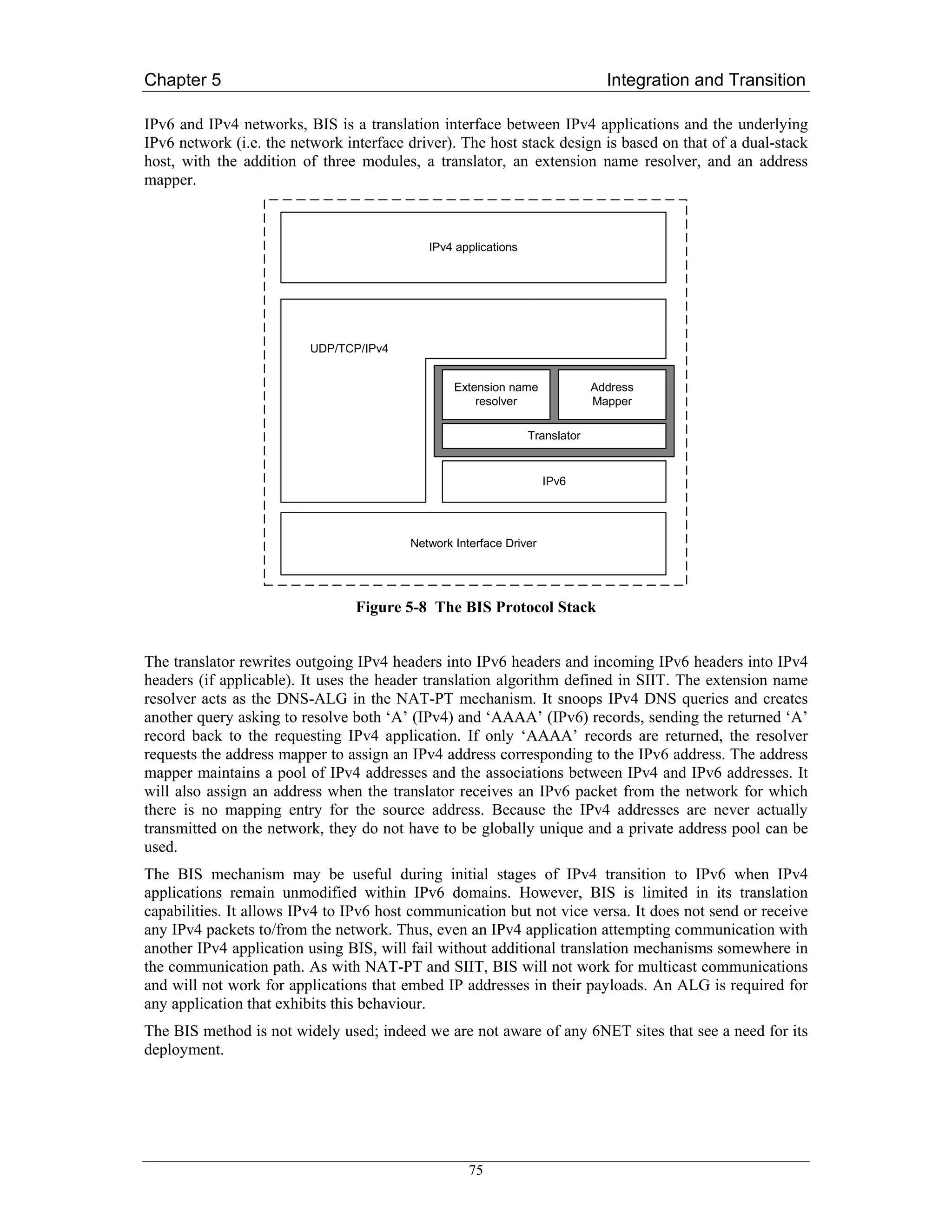 Chapter 5                                                                      Integration and Transition

IPv6 and IPv4 networks, BIS is a translation interface between IPv4 applications and the underlying
IPv6 network (i.e. the network interface driver). The host stack design is based on that of a dual-stack
host, with the addition of three modules, a translator, an extension name resolver, and an address
mapper.



                                            IPv4 applications




                          UDP/TCP/IPv4


                                                 Extension name              Address
                                                     resolver                Mapper

                                                                Translator


                                                                    IPv6




                                         Network Interface Driver




                                 Figure 5-8 The BIS Protocol Stack


The translator rewrites outgoing IPv4 headers into IPv6 headers and incoming IPv6 headers into IPv4
headers (if applicable). It uses the header translation algorithm defined in SIIT. The extension name
resolver acts as the DNS-ALG in the NAT-PT mechanism. It snoops IPv4 DNS queries and creates
another query asking to resolve both ‘A’ (IPv4) and ‘AAAA’ (IPv6) records, sending the returned ‘A’
record back to the requesting IPv4 application. If only ‘AAAA’ records are returned, the resolver
requests the address mapper to assign an IPv4 address corresponding to the IPv6 address. The address
mapper maintains a pool of IPv4 addresses and the associations between IPv4 and IPv6 addresses. It
will also assign an address when the translator receives an IPv6 packet from the network for which
there is no mapping entry for the source address. Because the IPv4 addresses are never actually
transmitted on the network, they do not have to be globally unique and a private address pool can be
used.
The BIS mechanism may be useful during initial stages of IPv4 transition to IPv6 when IPv4
applications remain unmodified within IPv6 domains. However, BIS is limited in its translation
capabilities. It allows IPv4 to IPv6 host communication but not vice versa. It does not send or receive
any IPv4 packets to/from the network. Thus, even an IPv4 application attempting communication with
another IPv4 application using BIS, will fail without additional translation mechanisms somewhere in
the communication path. As with NAT-PT and SIIT, BIS will not work for multicast communications
and will not work for applications that embed IP addresses in their payloads. An ALG is required for
any application that exhibits this behaviour.
The BIS method is not widely used; indeed we are not aware of any 6NET sites that see a need for its
deployment.




                                                    75
 