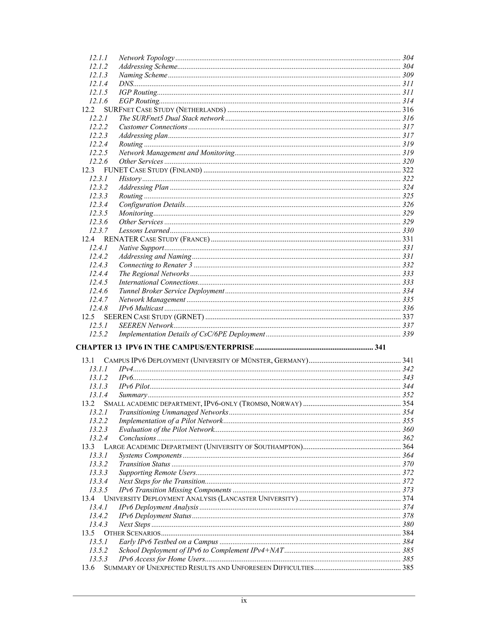 12.1.1 Network Topology .......................................................................................................................... 304
   12.1.2 Addressing Scheme......................................................................................................................... 304
   12.1.3 Naming Scheme .............................................................................................................................. 309
   12.1.4 DNS................................................................................................................................................. 311
   12.1.5 IGP Routing.................................................................................................................................... 311
   12.1.6 EGP Routing................................................................................................................................... 314
 12.2 SURFNET CASE STUDY (NETHERLANDS) .............................................................................................. 316
   12.2.1 The SURFnet5 Dual Stack network ............................................................................................... 316
   12.2.2 Customer Connections ................................................................................................................... 317
   12.2.3 Addressing plan.............................................................................................................................. 317
   12.2.4 Routing ........................................................................................................................................... 319
   12.2.5 Network Management and Monitoring.......................................................................................... 319
   12.2.6 Other Services ................................................................................................................................ 320
 12.3 FUNET CASE STUDY (FINLAND) ........................................................................................................... 322
   12.3.1 History ............................................................................................................................................ 322
   12.3.2 Addressing Plan ............................................................................................................................. 324
   12.3.3 Routing ........................................................................................................................................... 325
   12.3.4 Configuration Details..................................................................................................................... 326
   12.3.5 Monitoring...................................................................................................................................... 329
   12.3.6 Other Services ................................................................................................................................ 329
   12.3.7 Lessons Learned............................................................................................................................. 330
 12.4 RENATER CASE STUDY (FRANCE) ....................................................................................................... 331
   12.4.1 Native Support................................................................................................................................ 331
   12.4.2 Addressing and Naming ................................................................................................................. 331
   12.4.3 Connecting to Renater 3 ................................................................................................................ 332
   12.4.4 The Regional Networks .................................................................................................................. 333
   12.4.5 International Connections.............................................................................................................. 333
   12.4.6 Tunnel Broker Service Deployment ............................................................................................... 334
   12.4.7 Network Management .................................................................................................................... 335
   12.4.8 IPv6 Multicast ................................................................................................................................ 336
 12.5 SEEREN CASE STUDY (GRNET) .......................................................................................................... 337
   12.5.1 SEEREN Network........................................................................................................................... 337
   12.5.2 Implementation Details of CsC/6PE Deployment ......................................................................... 339
CHAPTER 13 IPV6 IN THE CAMPUS/ENTERPRISE ................................................................ 341
 13.1 CAMPUS IPV6 DEPLOYMENT (UNIVERSITY OF MÜNSTER, GERMANY).................................................. 341
   13.1.1 IPv4................................................................................................................................................. 342
   13.1.2 IPv6................................................................................................................................................. 343
   13.1.3 IPv6 Pilot........................................................................................................................................ 344
   13.1.4 Summary......................................................................................................................................... 352
 13.2 SMALL ACADEMIC DEPARTMENT, IPV6-ONLY (TROMSØ, NORWAY) ..................................................... 354
   13.2.1 Transitioning Unmanaged Networks............................................................................................. 354
   13.2.2 Implementation of a Pilot Network................................................................................................ 355
   13.2.3 Evaluation of the Pilot Network..................................................................................................... 360
   13.2.4 Conclusions .................................................................................................................................... 362
 13.3 LARGE ACADEMIC DEPARTMENT (UNIVERSITY OF SOUTHAMPTON)..................................................... 364
   13.3.1 Systems Components ...................................................................................................................... 364
   13.3.2 Transition Status ............................................................................................................................ 370
   13.3.3 Supporting Remote Users............................................................................................................... 372
   13.3.4 Next Steps for the Transition.......................................................................................................... 372
   13.3.5 IPv6 Transition Missing Components ........................................................................................... 373
 13.4 UNIVERSITY DEPLOYMENT ANALYSIS (LANCASTER UNIVERSITY) ....................................................... 374
   13.4.1 IPv6 Deployment Analysis ............................................................................................................. 374
   13.4.2 IPv6 Deployment Status ................................................................................................................. 378
   13.4.3 Next Steps ....................................................................................................................................... 380
 13.5 OTHER SCENARIOS .................................................................................................................................. 384
   13.5.1 Early IPv6 Testbed on a Campus .................................................................................................. 384
   13.5.2 School Deployment of IPv6 to Complement IPv4+NAT ............................................................... 385
   13.5.3 IPv6 Access for Home Users.......................................................................................................... 385
 13.6 SUMMARY OF UNEXPECTED RESULTS AND UNFORESEEN DIFFICULTIES ............................................... 385



                                                                              ix
 