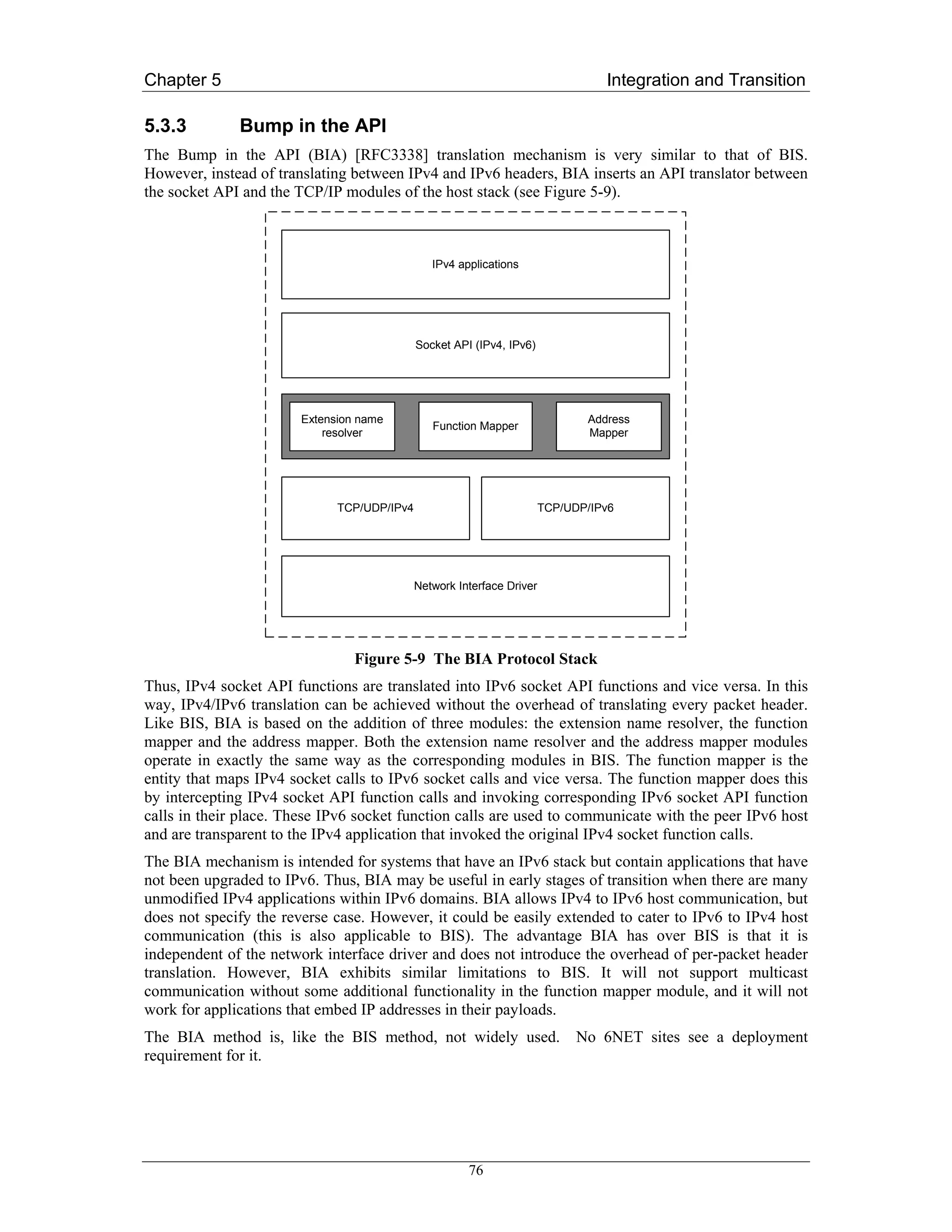 Chapter 5                                                                         Integration and Transition

5.3.3         Bump in the API
The Bump in the API (BIA) [RFC3338] translation mechanism is very similar to that of BIS.
However, instead of translating between IPv4 and IPv6 headers, BIA inserts an API translator between
the socket API and the TCP/IP modules of the host stack (see Figure 5-9).



                                                IPv4 applications




                                             Socket API (IPv4, IPv6)




                        Extension name                                         Address
                                                Function Mapper
                            resolver                                           Mapper




                              TCP/UDP/IPv4                              TCP/UDP/IPv6




                                             Network Interface Driver




                                 Figure 5-9 The BIA Protocol Stack
Thus, IPv4 socket API functions are translated into IPv6 socket API functions and vice versa. In this
way, IPv4/IPv6 translation can be achieved without the overhead of translating every packet header.
Like BIS, BIA is based on the addition of three modules: the extension name resolver, the function
mapper and the address mapper. Both the extension name resolver and the address mapper modules
operate in exactly the same way as the corresponding modules in BIS. The function mapper is the
entity that maps IPv4 socket calls to IPv6 socket calls and vice versa. The function mapper does this
by intercepting IPv4 socket API function calls and invoking corresponding IPv6 socket API function
calls in their place. These IPv6 socket function calls are used to communicate with the peer IPv6 host
and are transparent to the IPv4 application that invoked the original IPv4 socket function calls.
The BIA mechanism is intended for systems that have an IPv6 stack but contain applications that have
not been upgraded to IPv6. Thus, BIA may be useful in early stages of transition when there are many
unmodified IPv4 applications within IPv6 domains. BIA allows IPv4 to IPv6 host communication, but
does not specify the reverse case. However, it could be easily extended to cater to IPv6 to IPv4 host
communication (this is also applicable to BIS). The advantage BIA has over BIS is that it is
independent of the network interface driver and does not introduce the overhead of per-packet header
translation. However, BIA exhibits similar limitations to BIS. It will not support multicast
communication without some additional functionality in the function mapper module, and it will not
work for applications that embed IP addresses in their payloads.
The BIA method is, like the BIS method, not widely used.                      No 6NET sites see a deployment
requirement for it.




                                                       76
 
