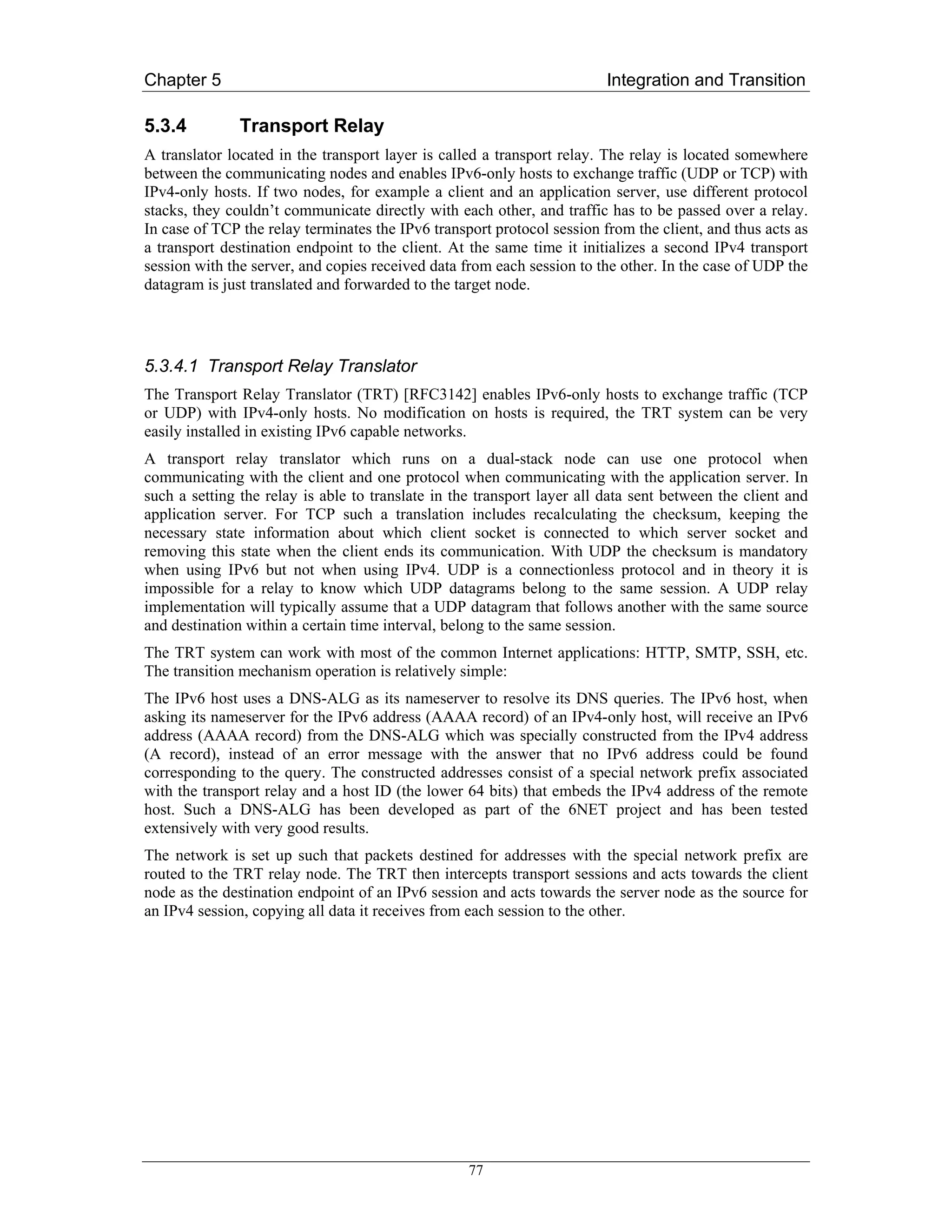 Chapter 5                                                                Integration and Transition

5.3.4          Transport Relay
A translator located in the transport layer is called a transport relay. The relay is located somewhere
between the communicating nodes and enables IPv6-only hosts to exchange traffic (UDP or TCP) with
IPv4-only hosts. If two nodes, for example a client and an application server, use different protocol
stacks, they couldn’t communicate directly with each other, and traffic has to be passed over a relay.
In case of TCP the relay terminates the IPv6 transport protocol session from the client, and thus acts as
a transport destination endpoint to the client. At the same time it initializes a second IPv4 transport
session with the server, and copies received data from each session to the other. In the case of UDP the
datagram is just translated and forwarded to the target node.




5.3.4.1 Transport Relay Translator
The Transport Relay Translator (TRT) [RFC3142] enables IPv6-only hosts to exchange traffic (TCP
or UDP) with IPv4-only hosts. No modification on hosts is required, the TRT system can be very
easily installed in existing IPv6 capable networks.
A transport relay translator which runs on a dual-stack node can use one protocol when
communicating with the client and one protocol when communicating with the application server. In
such a setting the relay is able to translate in the transport layer all data sent between the client and
application server. For TCP such a translation includes recalculating the checksum, keeping the
necessary state information about which client socket is connected to which server socket and
removing this state when the client ends its communication. With UDP the checksum is mandatory
when using IPv6 but not when using IPv4. UDP is a connectionless protocol and in theory it is
impossible for a relay to know which UDP datagrams belong to the same session. A UDP relay
implementation will typically assume that a UDP datagram that follows another with the same source
and destination within a certain time interval, belong to the same session.
The TRT system can work with most of the common Internet applications: HTTP, SMTP, SSH, etc.
The transition mechanism operation is relatively simple:
The IPv6 host uses a DNS-ALG as its nameserver to resolve its DNS queries. The IPv6 host, when
asking its nameserver for the IPv6 address (AAAA record) of an IPv4-only host, will receive an IPv6
address (AAAA record) from the DNS-ALG which was specially constructed from the IPv4 address
(A record), instead of an error message with the answer that no IPv6 address could be found
corresponding to the query. The constructed addresses consist of a special network prefix associated
with the transport relay and a host ID (the lower 64 bits) that embeds the IPv4 address of the remote
host. Such a DNS-ALG has been developed as part of the 6NET project and has been tested
extensively with very good results.
The network is set up such that packets destined for addresses with the special network prefix are
routed to the TRT relay node. The TRT then intercepts transport sessions and acts towards the client
node as the destination endpoint of an IPv6 session and acts towards the server node as the source for
an IPv4 session, copying all data it receives from each session to the other.




                                                   77
 