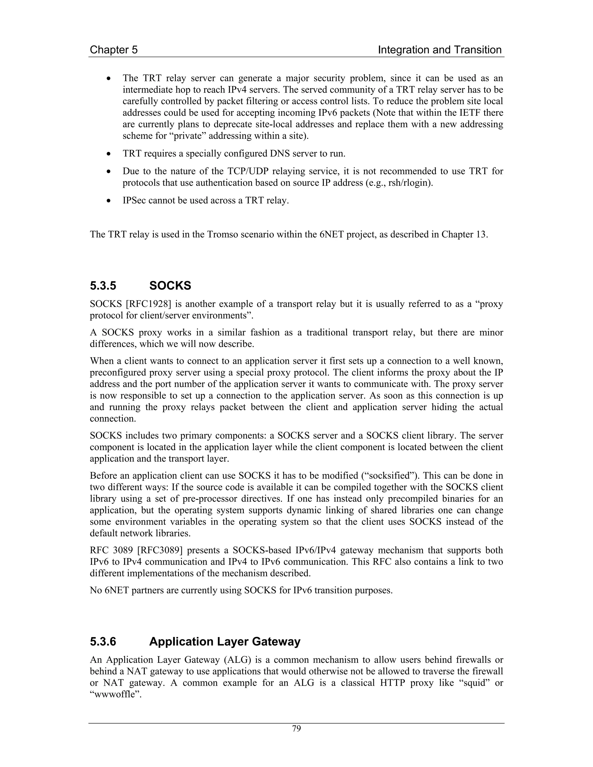 Chapter 5                                                                Integration and Transition

    •   The TRT relay server can generate a major security problem, since it can be used as an
        intermediate hop to reach IPv4 servers. The served community of a TRT relay server has to be
        carefully controlled by packet filtering or access control lists. To reduce the problem site local
        addresses could be used for accepting incoming IPv6 packets (Note that within the IETF there
        are currently plans to deprecate site-local addresses and replace them with a new addressing
        scheme for “private” addressing within a site).
    •   TRT requires a specially configured DNS server to run.
    •   Due to the nature of the TCP/UDP relaying service, it is not recommended to use TRT for
        protocols that use authentication based on source IP address (e.g., rsh/rlogin).
    •   IPSec cannot be used across a TRT relay.


The TRT relay is used in the Tromso scenario within the 6NET project, as described in Chapter 13.




5.3.5         SOCKS
SOCKS [RFC1928] is another example of a transport relay but it is usually referred to as a “proxy
protocol for client/server environments”.
A SOCKS proxy works in a similar fashion as a traditional transport relay, but there are minor
differences, which we will now describe.
When a client wants to connect to an application server it first sets up a connection to a well known,
preconfigured proxy server using a special proxy protocol. The client informs the proxy about the IP
address and the port number of the application server it wants to communicate with. The proxy server
is now responsible to set up a connection to the application server. As soon as this connection is up
and running the proxy relays packet between the client and application server hiding the actual
connection.
SOCKS includes two primary components: a SOCKS server and a SOCKS client library. The server
component is located in the application layer while the client component is located between the client
application and the transport layer.
Before an application client can use SOCKS it has to be modified (“socksified”). This can be done in
two different ways: If the source code is available it can be compiled together with the SOCKS client
library using a set of pre-processor directives. If one has instead only precompiled binaries for an
application, but the operating system supports dynamic linking of shared libraries one can change
some environment variables in the operating system so that the client uses SOCKS instead of the
default network libraries.
RFC 3089 [RFC3089] presents a SOCKS-based IPv6/IPv4 gateway mechanism that supports both
IPv6 to IPv4 communication and IPv4 to IPv6 communication. This RFC also contains a link to two
different implementations of the mechanism described.
No 6NET partners are currently using SOCKS for IPv6 transition purposes.




5.3.6         Application Layer Gateway
An Application Layer Gateway (ALG) is a common mechanism to allow users behind firewalls or
behind a NAT gateway to use applications that would otherwise not be allowed to traverse the firewall
or NAT gateway. A common example for an ALG is a classical HTTP proxy like “squid” or
“wwwoffle”.


                                                   79
 
