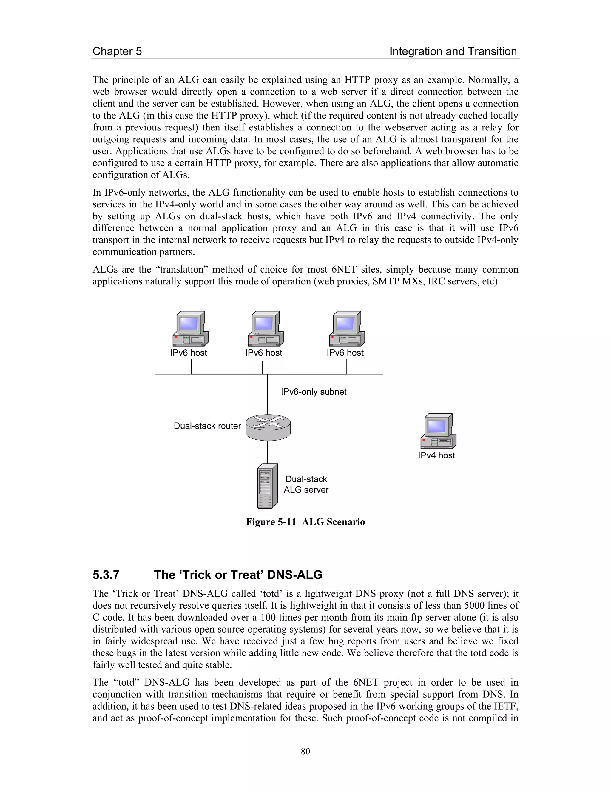 Chapter 5                                                                  Integration and Transition

The principle of an ALG can easily be explained using an HTTP proxy as an example. Normally, a
web browser would directly open a connection to a web server if a direct connection between the
client and the server can be established. However, when using an ALG, the client opens a connection
to the ALG (in this case the HTTP proxy), which (if the required content is not already cached locally
from a previous request) then itself establishes a connection to the webserver acting as a relay for
outgoing requests and incoming data. In most cases, the use of an ALG is almost transparent for the
user. Applications that use ALGs have to be configured to do so beforehand. A web browser has to be
configured to use a certain HTTP proxy, for example. There are also applications that allow automatic
configuration of ALGs.
In IPv6-only networks, the ALG functionality can be used to enable hosts to establish connections to
services in the IPv4-only world and in some cases the other way around as well. This can be achieved
by setting up ALGs on dual-stack hosts, which have both IPv6 and IPv4 connectivity. The only
difference between a normal application proxy and an ALG in this case is that it will use IPv6
transport in the internal network to receive requests but IPv4 to relay the requests to outside IPv4-only
communication partners.
ALGs are the “translation” method of choice for most 6NET sites, simply because many common
applications naturally support this mode of operation (web proxies, SMTP MXs, IRC servers, etc).




                                       Figure 5-11 ALG Scenario




5.3.7          The ‘Trick or Treat’ DNS-ALG
The ‘Trick or Treat’ DNS-ALG called ‘totd’ is a lightweight DNS proxy (not a full DNS server); it
does not recursively resolve queries itself. It is lightweight in that it consists of less than 5000 lines of
C code. It has been downloaded over a 100 times per month from its main ftp server alone (it is also
distributed with various open source operating systems) for several years now, so we believe that it is
in fairly widespread use. We have received just a few bug reports from users and believe we fixed
these bugs in the latest version while adding little new code. We believe therefore that the totd code is
fairly well tested and quite stable.
The “totd” DNS-ALG has been developed as part of the 6NET project in order to be used in
conjunction with transition mechanisms that require or benefit from special support from DNS. In
addition, it has been used to test DNS-related ideas proposed in the IPv6 working groups of the IETF,
and act as proof-of-concept implementation for these. Such proof-of-concept code is not compiled in


                                                     80
 