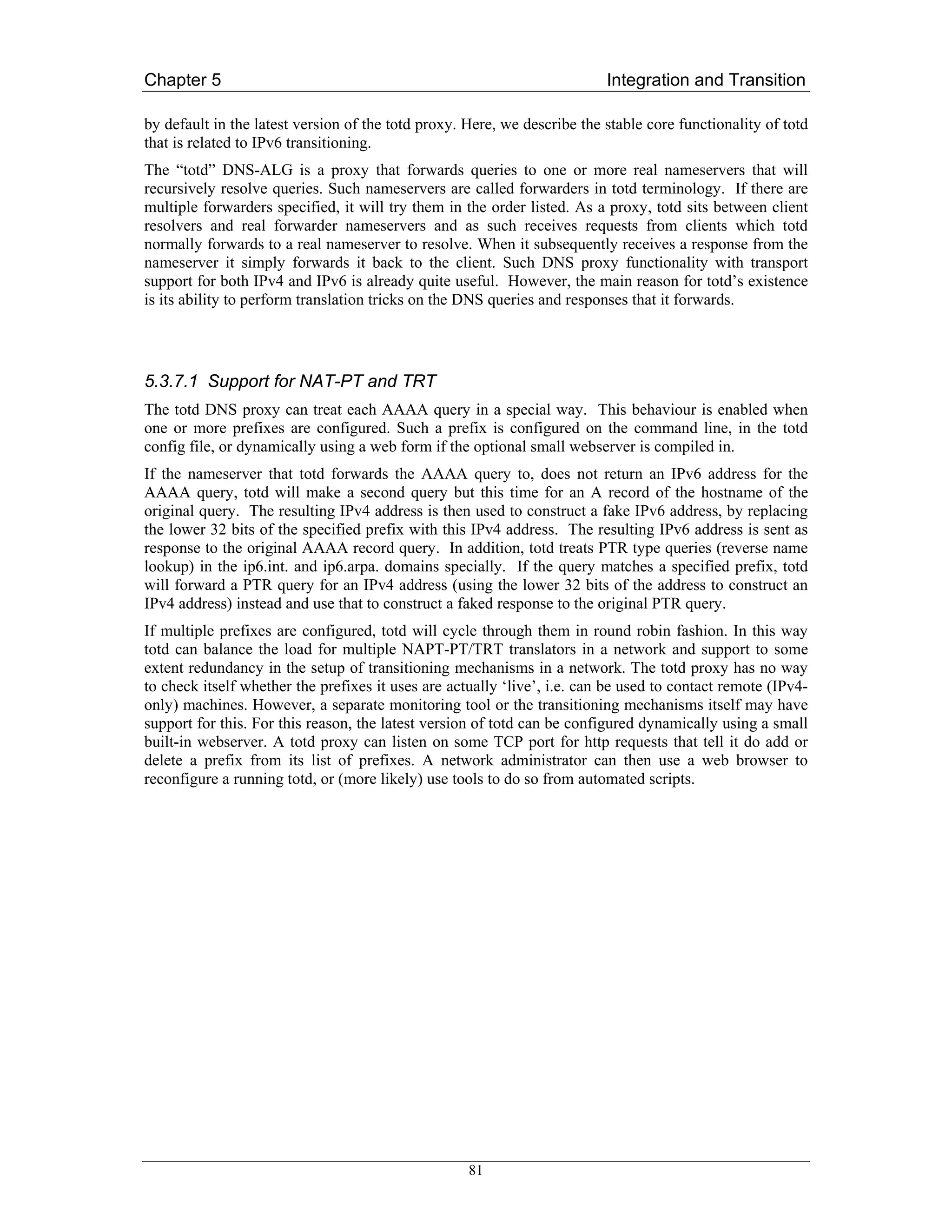 Chapter 5                                                                 Integration and Transition

by default in the latest version of the totd proxy. Here, we describe the stable core functionality of totd
that is related to IPv6 transitioning.
The “totd” DNS-ALG is a proxy that forwards queries to one or more real nameservers that will
recursively resolve queries. Such nameservers are called forwarders in totd terminology. If there are
multiple forwarders specified, it will try them in the order listed. As a proxy, totd sits between client
resolvers and real forwarder nameservers and as such receives requests from clients which totd
normally forwards to a real nameserver to resolve. When it subsequently receives a response from the
nameserver it simply forwards it back to the client. Such DNS proxy functionality with transport
support for both IPv4 and IPv6 is already quite useful. However, the main reason for totd’s existence
is its ability to perform translation tricks on the DNS queries and responses that it forwards.




5.3.7.1 Support for NAT-PT and TRT
The totd DNS proxy can treat each AAAA query in a special way. This behaviour is enabled when
one or more prefixes are configured. Such a prefix is configured on the command line, in the totd
config file, or dynamically using a web form if the optional small webserver is compiled in.
If the nameserver that totd forwards the AAAA query to, does not return an IPv6 address for the
AAAA query, totd will make a second query but this time for an A record of the hostname of the
original query. The resulting IPv4 address is then used to construct a fake IPv6 address, by replacing
the lower 32 bits of the specified prefix with this IPv4 address. The resulting IPv6 address is sent as
response to the original AAAA record query. In addition, totd treats PTR type queries (reverse name
lookup) in the ip6.int. and ip6.arpa. domains specially. If the query matches a specified prefix, totd
will forward a PTR query for an IPv4 address (using the lower 32 bits of the address to construct an
IPv4 address) instead and use that to construct a faked response to the original PTR query.
If multiple prefixes are configured, totd will cycle through them in round robin fashion. In this way
totd can balance the load for multiple NAPT-PT/TRT translators in a network and support to some
extent redundancy in the setup of transitioning mechanisms in a network. The totd proxy has no way
to check itself whether the prefixes it uses are actually ‘live’, i.e. can be used to contact remote (IPv4-
only) machines. However, a separate monitoring tool or the transitioning mechanisms itself may have
support for this. For this reason, the latest version of totd can be configured dynamically using a small
built-in webserver. A totd proxy can listen on some TCP port for http requests that tell it do add or
delete a prefix from its list of prefixes. A network administrator can then use a web browser to
reconfigure a running totd, or (more likely) use tools to do so from automated scripts.




                                                    81
 