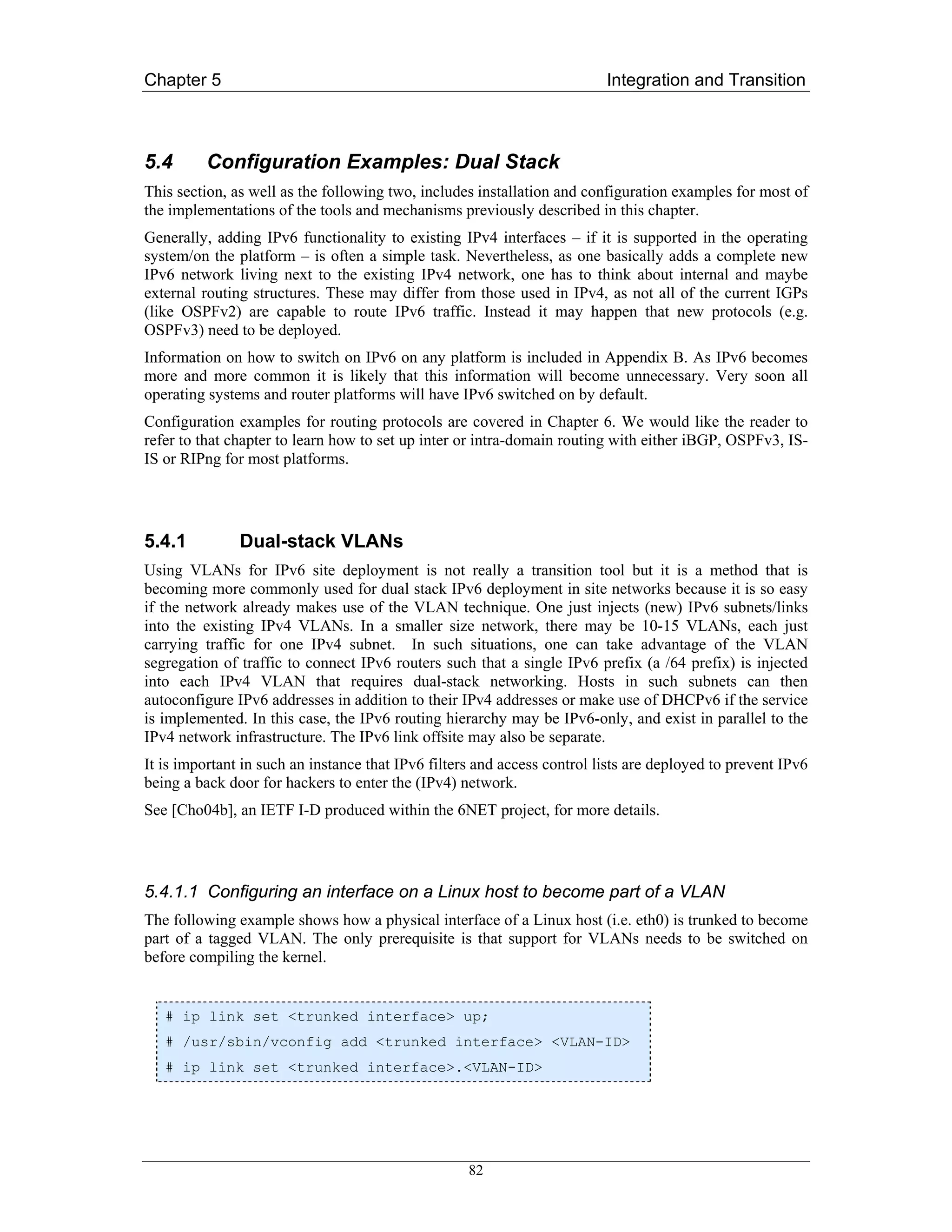 Chapter 5                                                                 Integration and Transition



5.4       Configuration Examples: Dual Stack
This section, as well as the following two, includes installation and configuration examples for most of
the implementations of the tools and mechanisms previously described in this chapter.
Generally, adding IPv6 functionality to existing IPv4 interfaces – if it is supported in the operating
system/on the platform – is often a simple task. Nevertheless, as one basically adds a complete new
IPv6 network living next to the existing IPv4 network, one has to think about internal and maybe
external routing structures. These may differ from those used in IPv4, as not all of the current IGPs
(like OSPFv2) are capable to route IPv6 traffic. Instead it may happen that new protocols (e.g.
OSPFv3) need to be deployed.
Information on how to switch on IPv6 on any platform is included in Appendix B. As IPv6 becomes
more and more common it is likely that this information will become unnecessary. Very soon all
operating systems and router platforms will have IPv6 switched on by default.
Configuration examples for routing protocols are covered in Chapter 6. We would like the reader to
refer to that chapter to learn how to set up inter or intra-domain routing with either iBGP, OSPFv3, IS-
IS or RIPng for most platforms.




5.4.1          Dual-stack VLANs
Using VLANs for IPv6 site deployment is not really a transition tool but it is a method that is
becoming more commonly used for dual stack IPv6 deployment in site networks because it is so easy
if the network already makes use of the VLAN technique. One just injects (new) IPv6 subnets/links
into the existing IPv4 VLANs. In a smaller size network, there may be 10-15 VLANs, each just
carrying traffic for one IPv4 subnet. In such situations, one can take advantage of the VLAN
segregation of traffic to connect IPv6 routers such that a single IPv6 prefix (a /64 prefix) is injected
into each IPv4 VLAN that requires dual-stack networking. Hosts in such subnets can then
autoconfigure IPv6 addresses in addition to their IPv4 addresses or make use of DHCPv6 if the service
is implemented. In this case, the IPv6 routing hierarchy may be IPv6-only, and exist in parallel to the
IPv4 network infrastructure. The IPv6 link offsite may also be separate.
It is important in such an instance that IPv6 filters and access control lists are deployed to prevent IPv6
being a back door for hackers to enter the (IPv4) network.
See [Cho04b], an IETF I-D produced within the 6NET project, for more details.




5.4.1.1 Configuring an interface on a Linux host to become part of a VLAN
The following example shows how a physical interface of a Linux host (i.e. eth0) is trunked to become
part of a tagged VLAN. The only prerequisite is that support for VLANs needs to be switched on
before compiling the kernel.


   # ip link set <trunked interface> up;
   # /usr/sbin/vconfig add <trunked interface> <VLAN-ID>
   # ip link set <trunked interface>.<VLAN-ID>




                                                    82
 