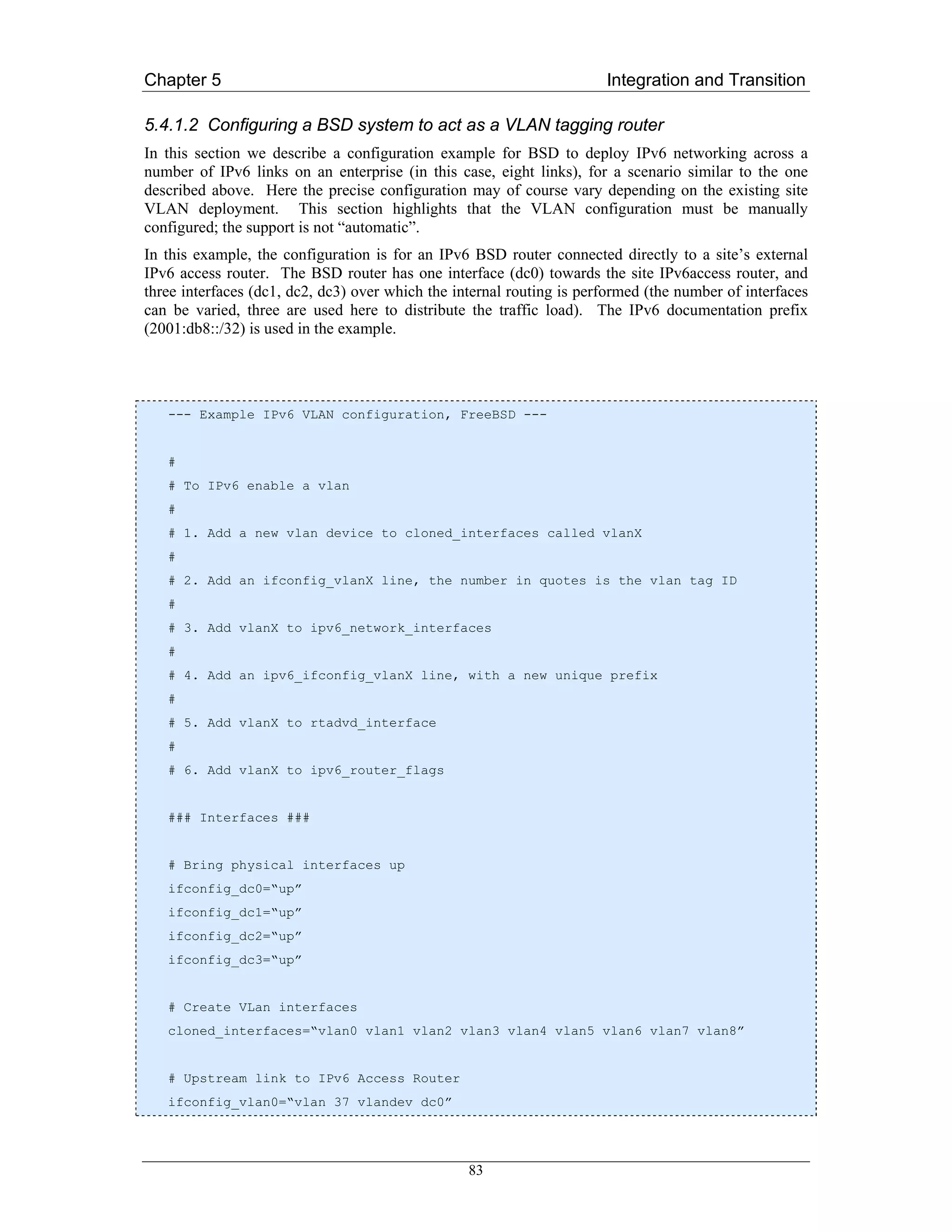 Chapter 5                                                              Integration and Transition

5.4.1.2 Configuring a BSD system to act as a VLAN tagging router
In this section we describe a configuration example for BSD to deploy IPv6 networking across a
number of IPv6 links on an enterprise (in this case, eight links), for a scenario similar to the one
described above. Here the precise configuration may of course vary depending on the existing site
VLAN deployment. This section highlights that the VLAN configuration must be manually
configured; the support is not “automatic”.
In this example, the configuration is for an IPv6 BSD router connected directly to a site’s external
IPv6 access router. The BSD router has one interface (dc0) towards the site IPv6access router, and
three interfaces (dc1, dc2, dc3) over which the internal routing is performed (the number of interfaces
can be varied, three are used here to distribute the traffic load). The IPv6 documentation prefix
(2001:db8::/32) is used in the example.




   --- Example IPv6 VLAN configuration, FreeBSD ---


   #
   # To IPv6 enable a vlan
   #
   # 1. Add a new vlan device to cloned_interfaces called vlanX
   #
   # 2. Add an ifconfig_vlanX line, the number in quotes is the vlan tag ID
   #
   # 3. Add vlanX to ipv6_network_interfaces
   #
   # 4. Add an ipv6_ifconfig_vlanX line, with a new unique prefix
   #
   # 5. Add vlanX to rtadvd_interface
   #
   # 6. Add vlanX to ipv6_router_flags


   ### Interfaces ###


   # Bring physical interfaces up
   ifconfig_dc0=“up”
   ifconfig_dc1=“up”
   ifconfig_dc2=“up”
   ifconfig_dc3=“up”


   # Create VLan interfaces
   cloned_interfaces=“vlan0 vlan1 vlan2 vlan3 vlan4 vlan5 vlan6 vlan7 vlan8”


   # Upstream link to IPv6 Access Router
   ifconfig_vlan0=“vlan 37 vlandev dc0”




                                                  83
 