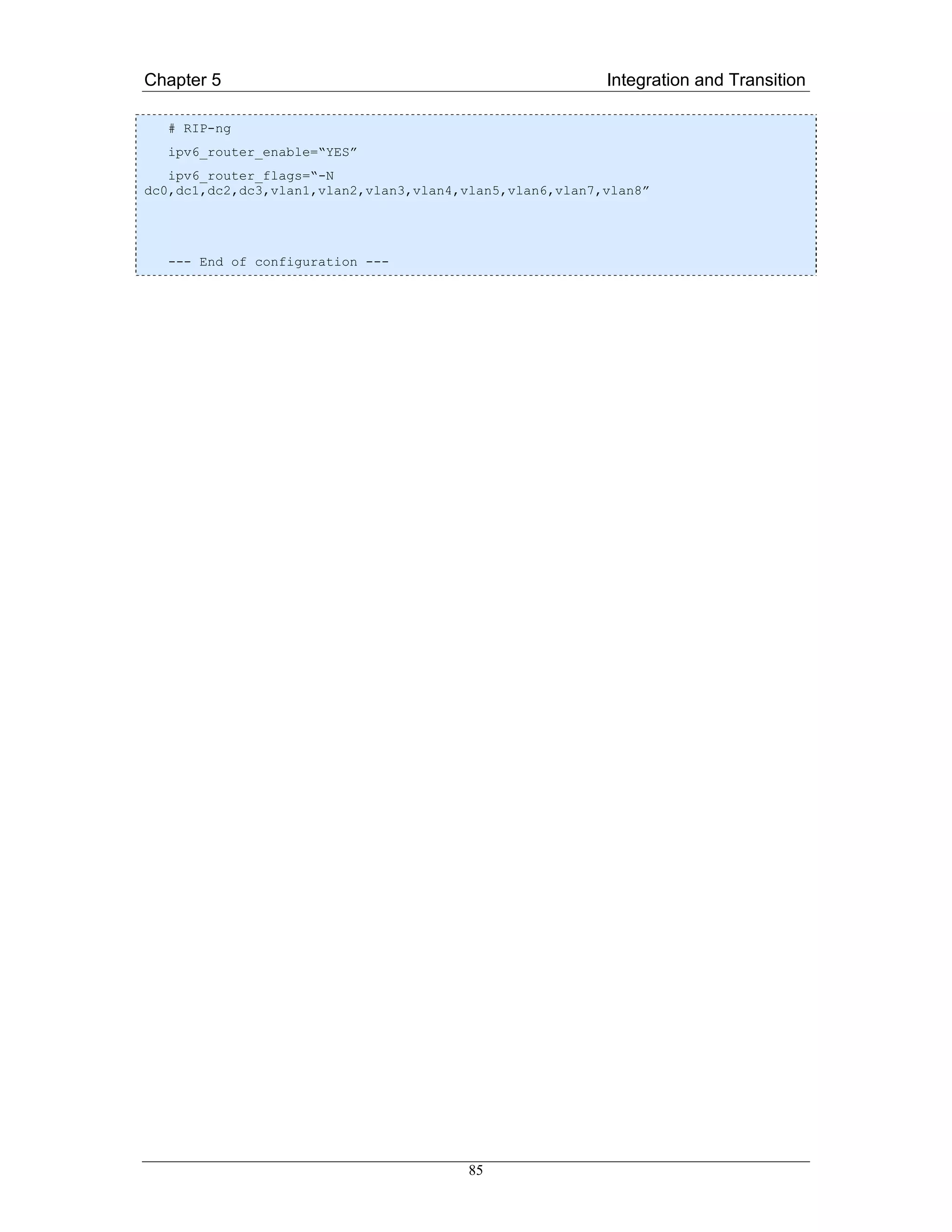 Chapter 5                                                 Integration and Transition

  # RIP-ng
  ipv6_router_enable=“YES”
   ipv6_router_flags=“-N
dc0,dc1,dc2,dc3,vlan1,vlan2,vlan3,vlan4,vlan5,vlan6,vlan7,vlan8”




  --- End of configuration ---




                                         85
 