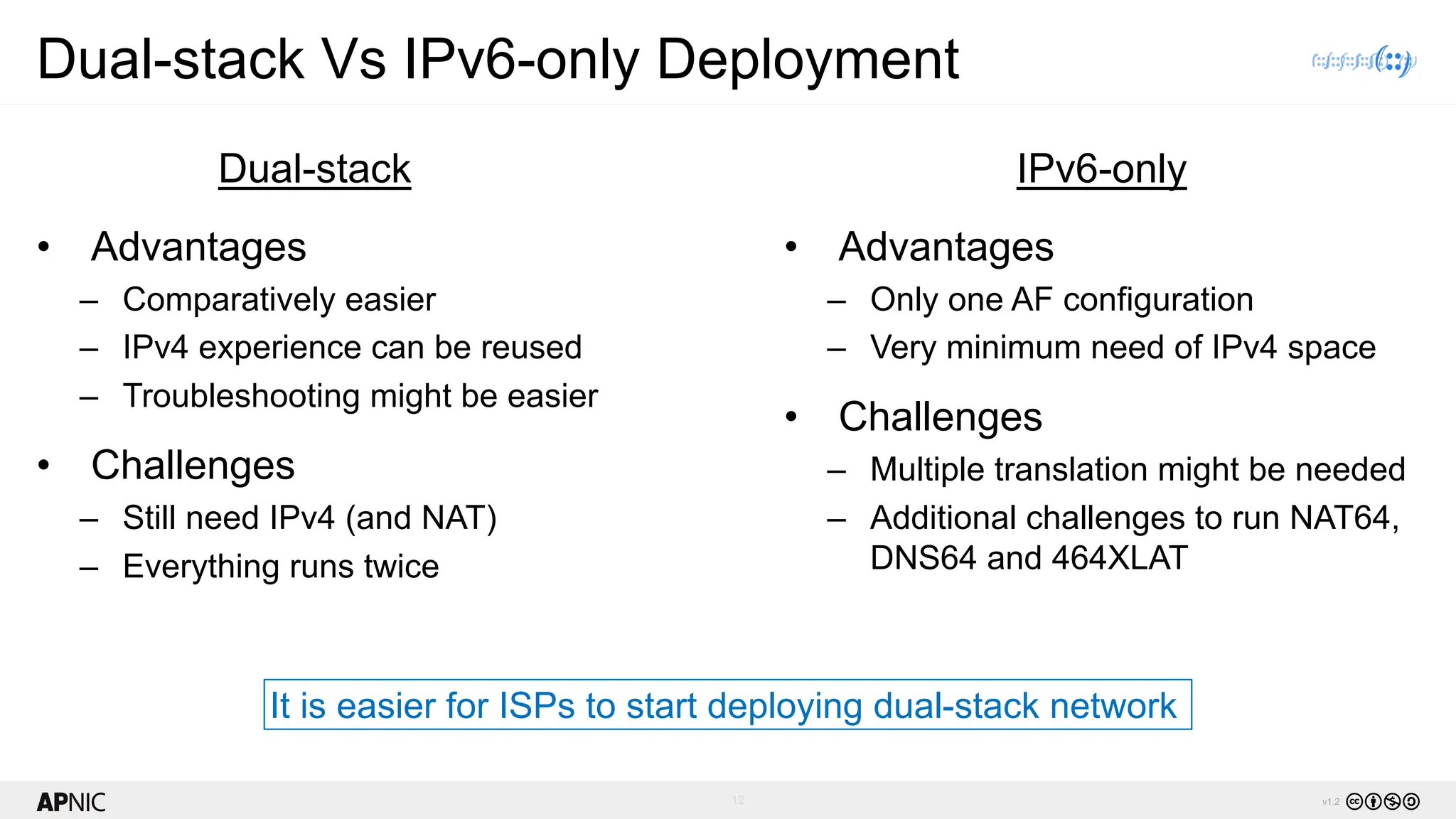 12 v1.2
Dual-stack Vs IPv6-only Deployment
• Advantages
– Comparatively easier
– IPv4 experience can be reused
– Troubleshooting might be easier
• Challenges
– Still need IPv4 (and NAT)
– Everything runs twice
• Advantages
– Only one AF configuration
– Very minimum need of IPv4 space
• Challenges
– Multiple translation might be needed
– Additional challenges to run NAT64,
DNS64 and 464XLAT
Dual-stack IPv6-only
It is easier for ISPs to start deploying dual-stack network
 