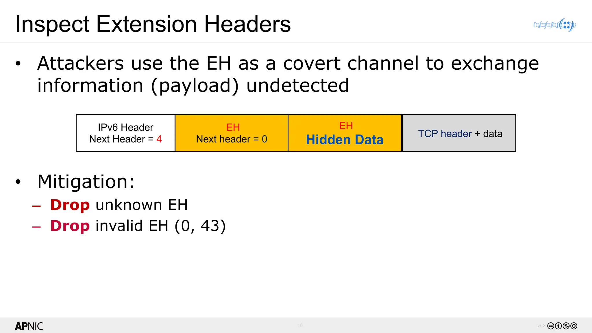 16 v1.2
Inspect Extension Headers
• Attackers use the EH as a covert channel to exchange
information (payload) undetected
• Mitigation:
– Drop unknown EH
– Drop invalid EH (0, 43)
IPv6 Header
Next Header = 4
EH
Next header = 0
TCP header + data
EH
Hidden Data
 
