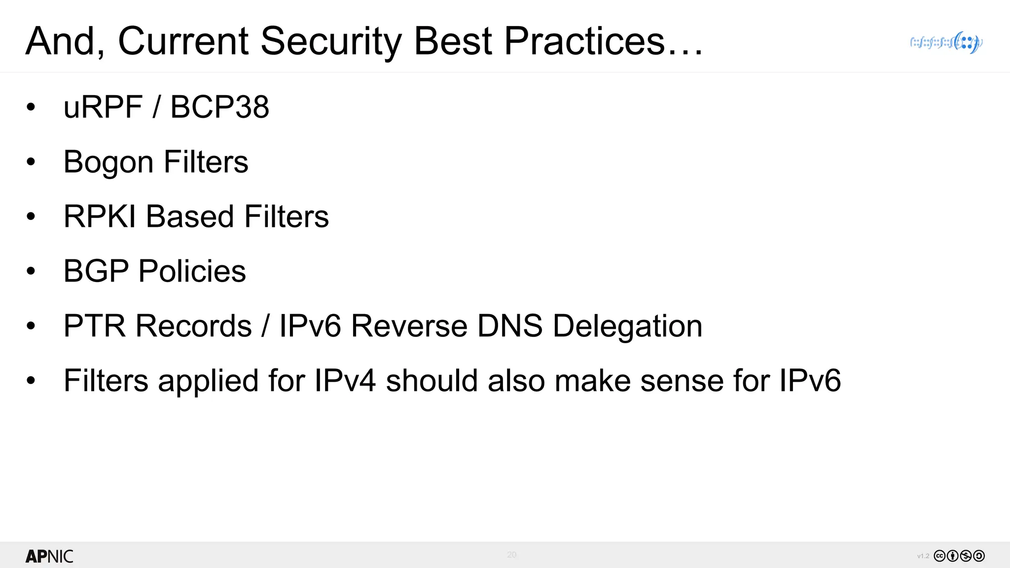 20 v1.2
And, Current Security Best Practices…
• uRPF / BCP38
• Bogon Filters
• RPKI Based Filters
• BGP Policies
• PTR Records / IPv6 Reverse DNS Delegation
• Filters applied for IPv4 should also make sense for IPv6
 