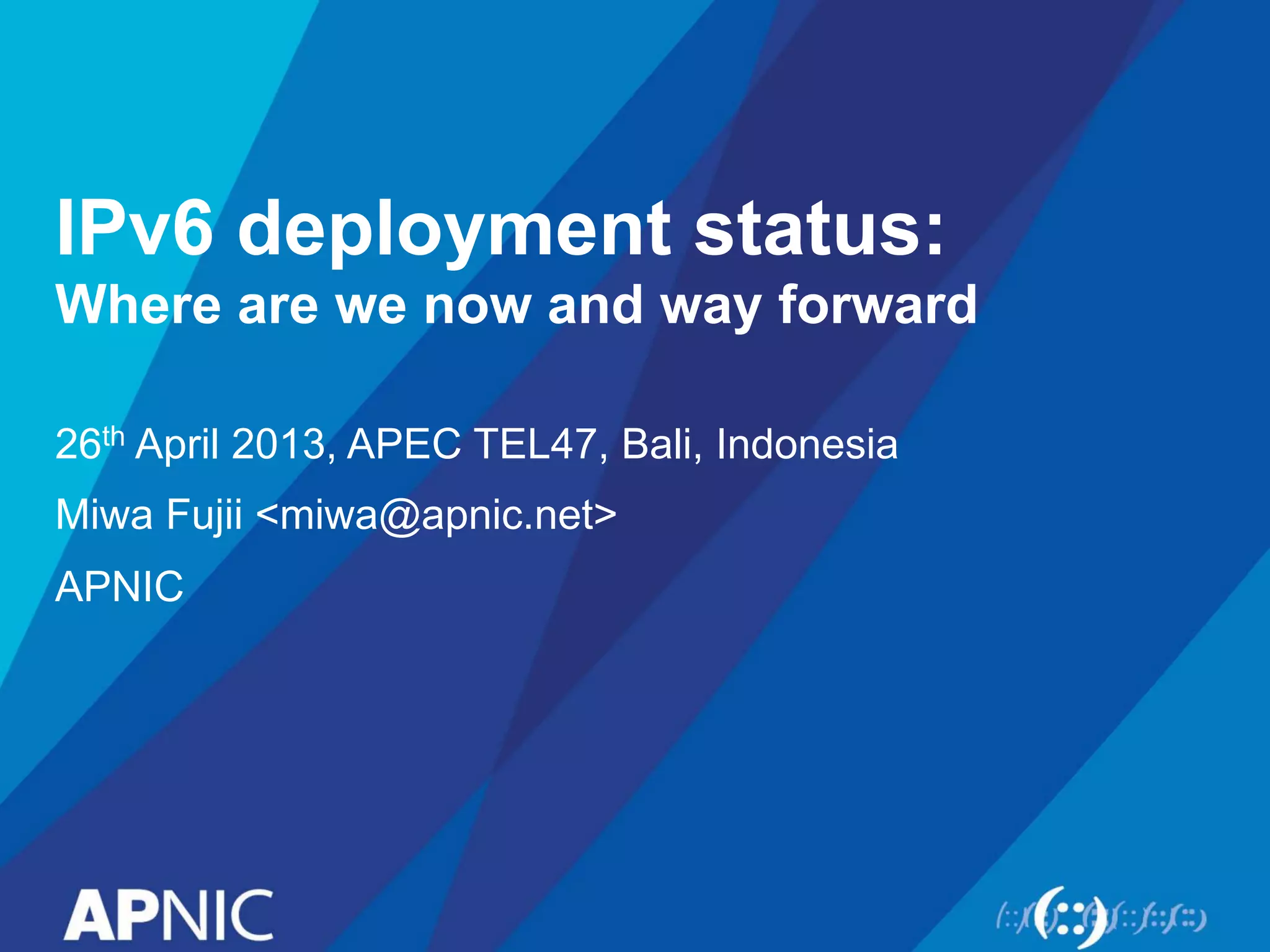 IPv6 deployment status: 
Where are we now and way forward 
26th April 2013, APEC TEL47, Bali, Indonesia 
Miwa Fujii <miwa@apnic.net> 
APNIC 
 
