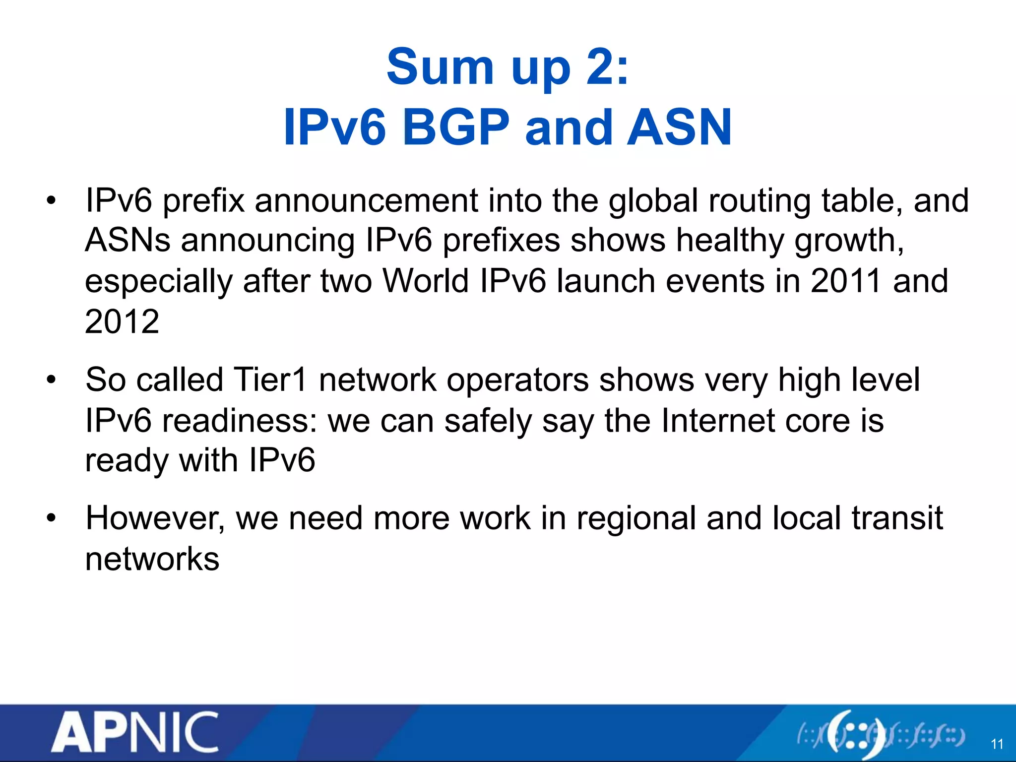 Sum up 2: 
IPv6 BGP and ASN 
• IPv6 prefix announcement into the global routing table, and 
ASNs announcing IPv6 prefixes shows healthy growth, 
especially after two World IPv6 launch events in 2011 and 
2012 
• So called Tier1 network operators shows very high level 
IPv6 readiness: we can safely say the Internet core is 
ready with IPv6 
• However, we need more work in regional and local transit 
networks 
11 
 