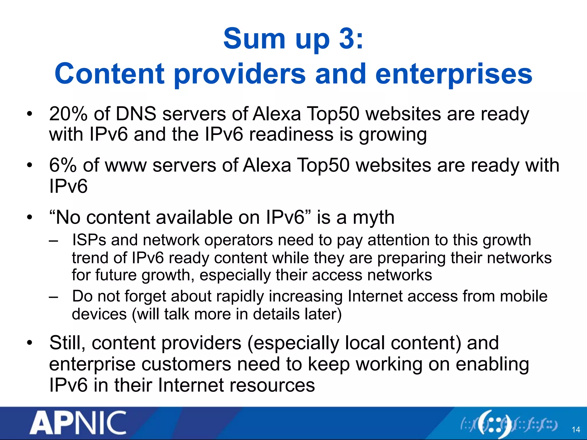 Sum up 3: 
Content providers and enterprises 
• 20% of DNS servers of Alexa Top50 websites are ready 
with IPv6 and the IPv6 readiness is growing 
• 6% of www servers of Alexa Top50 websites are ready with 
IPv6 
• “No content available on IPv6” is a myth 
– ISPs and network operators need to pay attention to this growth 
trend of IPv6 ready content while they are preparing their networks 
for future growth, especially their access networks 
– Do not forget about rapidly increasing Internet access from mobile 
devices (will talk more in details later) 
• Still, content providers (especially local content) and 
enterprise customers need to keep working on enabling 
IPv6 in their Internet resources 
14 
 