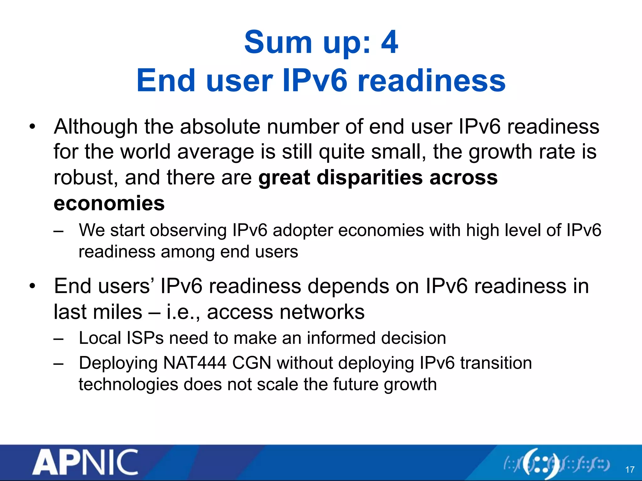 Sum up: 4 
End user IPv6 readiness 
• Although the absolute number of end user IPv6 readiness 
for the world average is still quite small, the growth rate is 
robust, and there are great disparities across 
economies 
– We start observing IPv6 adopter economies with high level of IPv6 
readiness among end users 
• End users’ IPv6 readiness depends on IPv6 readiness in 
last miles – i.e., access networks 
– Local ISPs need to make an informed decision 
– Deploying NAT444 CGN without deploying IPv6 transition 
technologies does not scale the future growth 
17 
 