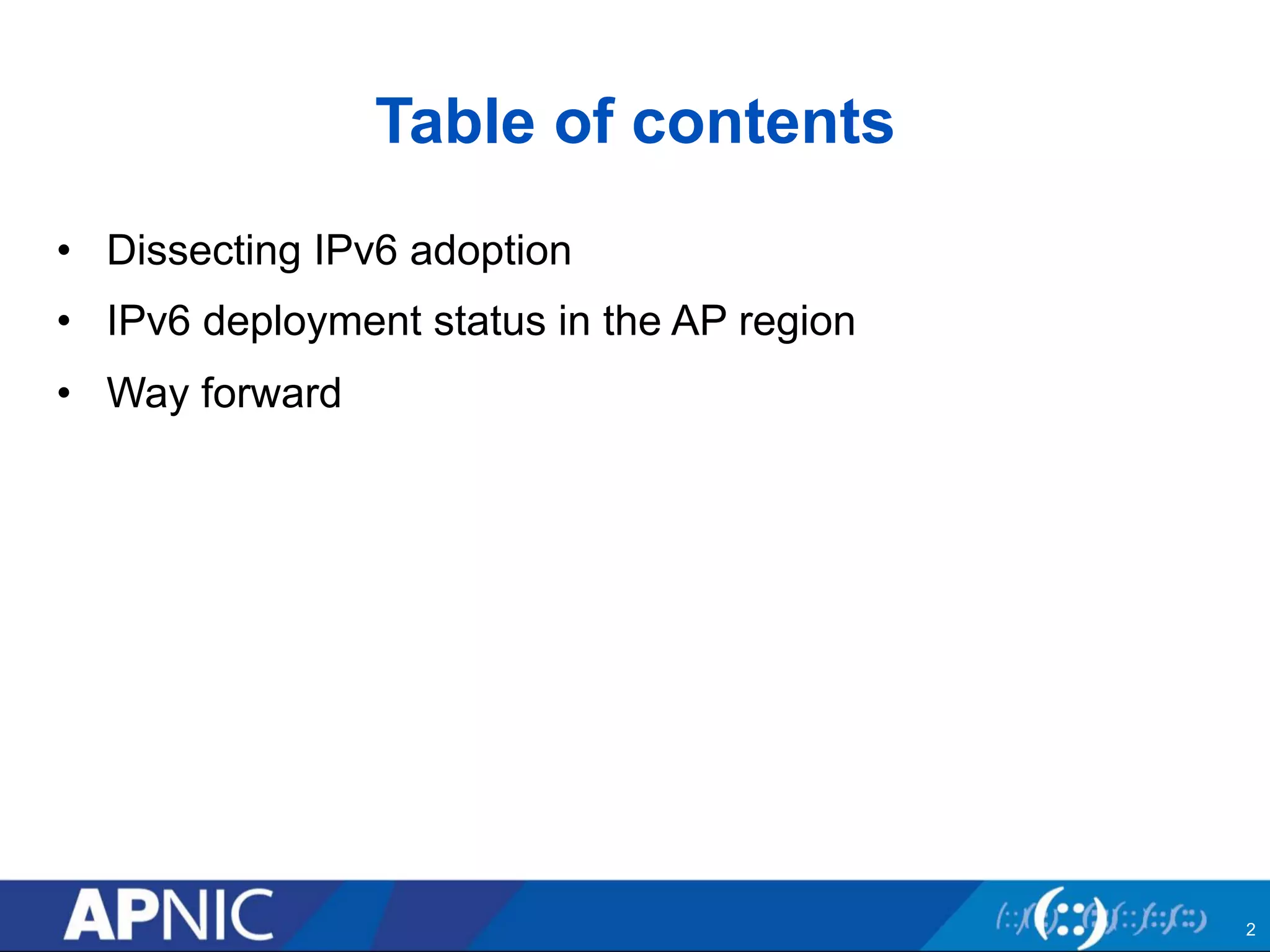 Table of contents 
• Dissecting IPv6 adoption 
• IPv6 deployment status in the AP region 
• Way forward 
2 
 