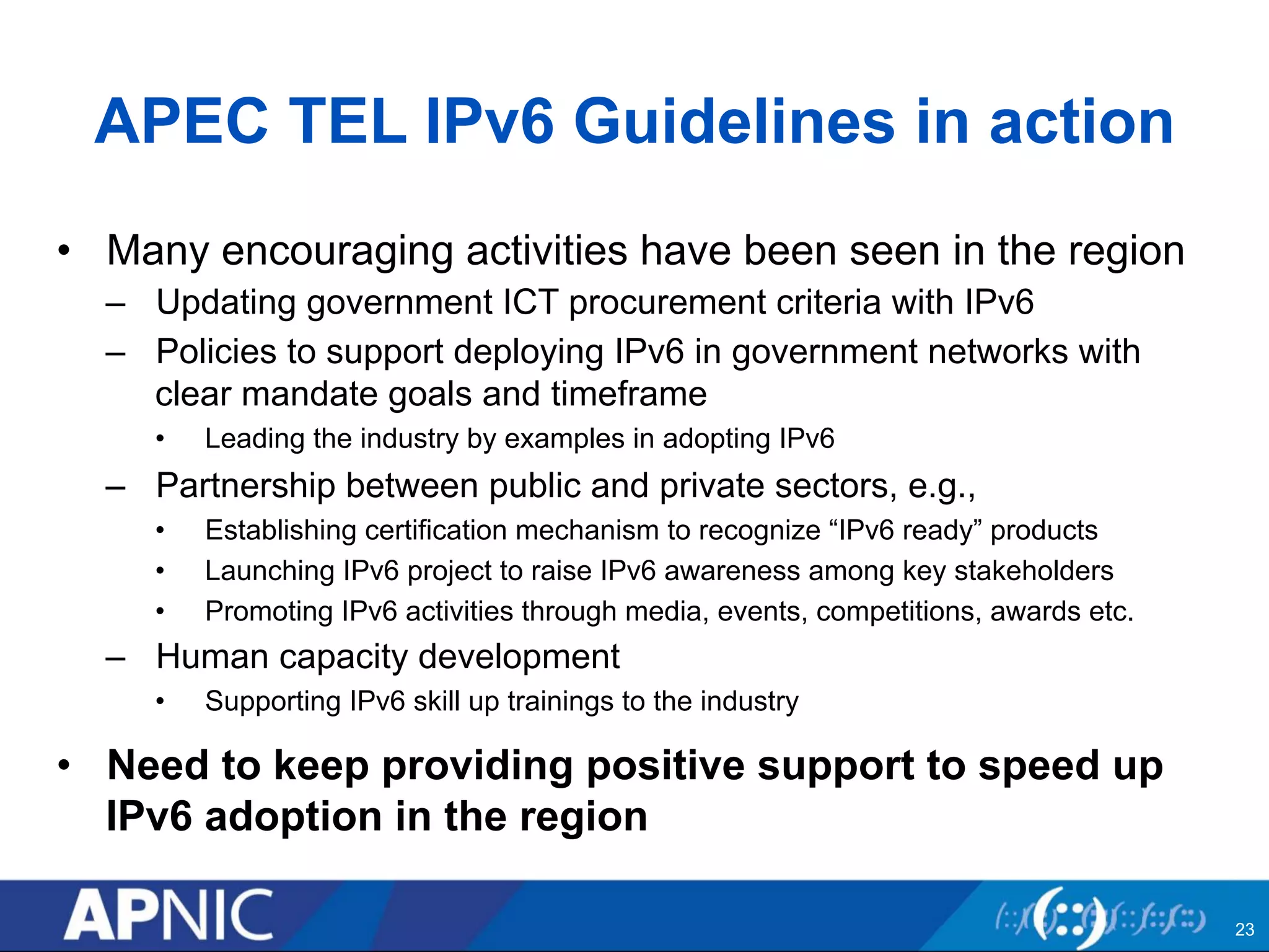 APEC TEL IPv6 Guidelines in action 
• Many encouraging activities have been seen in the region 
– Updating government ICT procurement criteria with IPv6 
– Policies to support deploying IPv6 in government networks with 
clear mandate goals and timeframe 
• Leading the industry by examples in adopting IPv6 
– Partnership between public and private sectors, e.g., 
• Establishing certification mechanism to recognize “IPv6 ready” products 
• Launching IPv6 project to raise IPv6 awareness among key stakeholders 
• Promoting IPv6 activities through media, events, competitions, awards etc. 
– Human capacity development 
• Supporting IPv6 skill up trainings to the industry 
• Need to keep providing positive support to speed up 
IPv6 adoption in the region 
23 
 