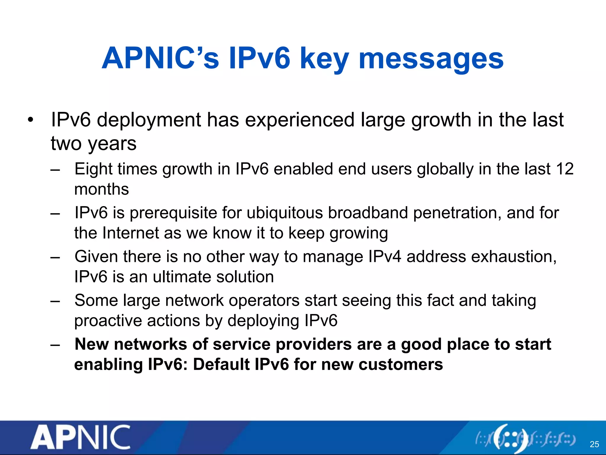 APNIC’s IPv6 key messages 
• IPv6 deployment has experienced large growth in the last 
two years 
– Eight times growth in IPv6 enabled end users globally in the last 12 
months 
– IPv6 is prerequisite for ubiquitous broadband penetration, and for 
the Internet as we know it to keep growing 
– Given there is no other way to manage IPv4 address exhaustion, 
IPv6 is an ultimate solution 
– Some large network operators start seeing this fact and taking 
proactive actions by deploying IPv6 
– New networks of service providers are a good place to start 
enabling IPv6: Default IPv6 for new customers 
25 
 