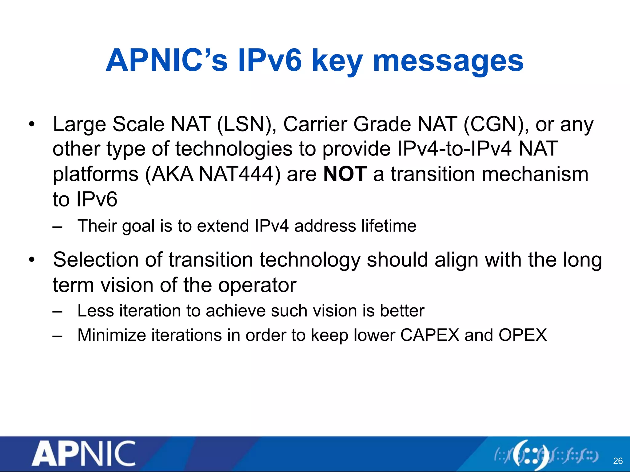 APNIC’s IPv6 key messages 
• Large Scale NAT (LSN), Carrier Grade NAT (CGN), or any 
other type of technologies to provide IPv4-to-IPv4 NAT 
platforms (AKA NAT444) are NOT a transition mechanism 
to IPv6 
– Their goal is to extend IPv4 address lifetime 
• Selection of transition technology should align with the long 
term vision of the operator 
– Less iteration to achieve such vision is better 
– Minimize iterations in order to keep lower CAPEX and OPEX 
26 
 