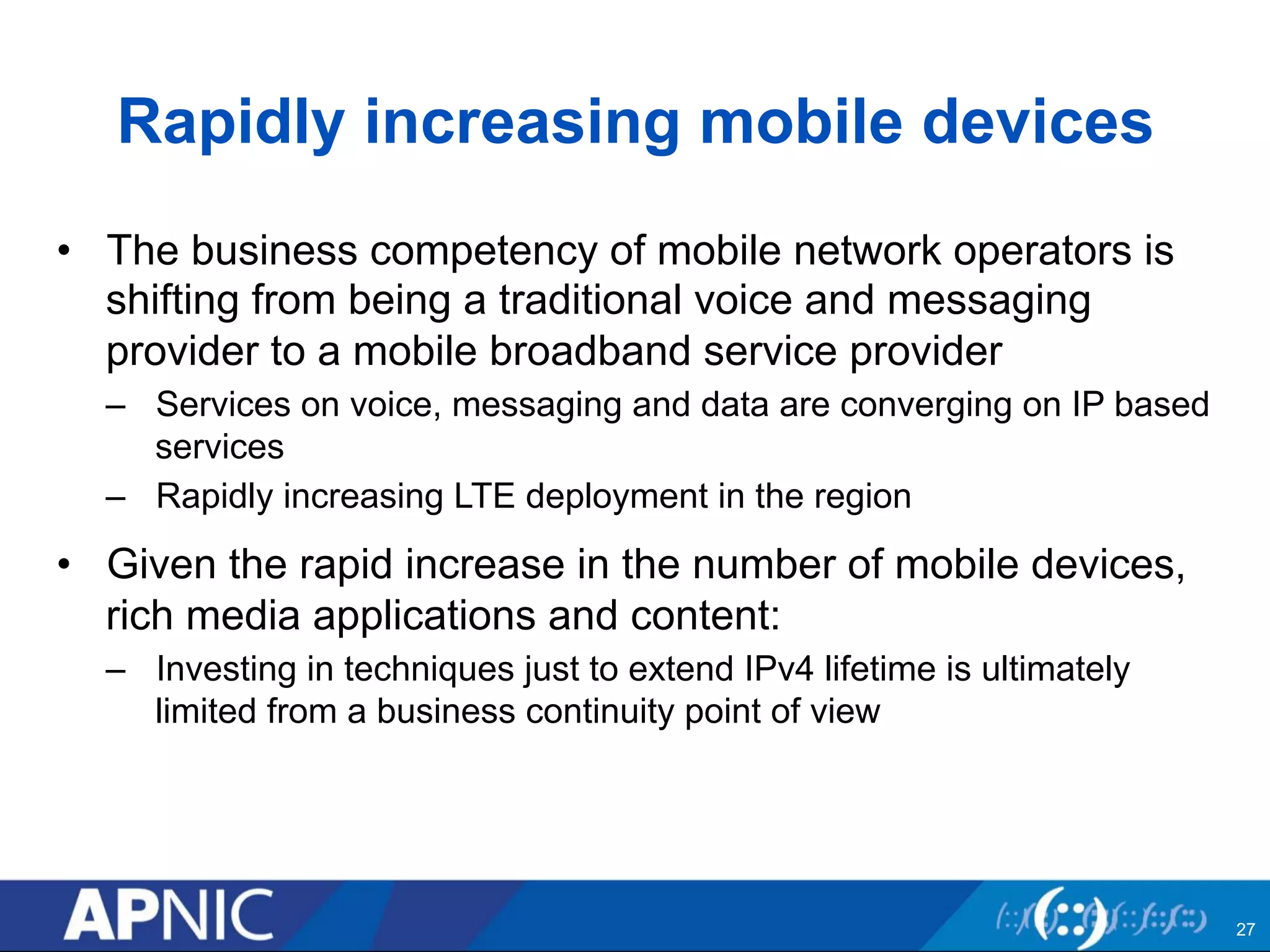 Rapidly increasing mobile devices 
• The business competency of mobile network operators is 
shifting from being a traditional voice and messaging 
provider to a mobile broadband service provider 
– Services on voice, messaging and data are converging on IP based 
services 
– Rapidly increasing LTE deployment in the region 
• Given the rapid increase in the number of mobile devices, 
rich media applications and content: 
– Investing in techniques just to extend IPv4 lifetime is ultimately 
limited from a business continuity point of view 
27 
 