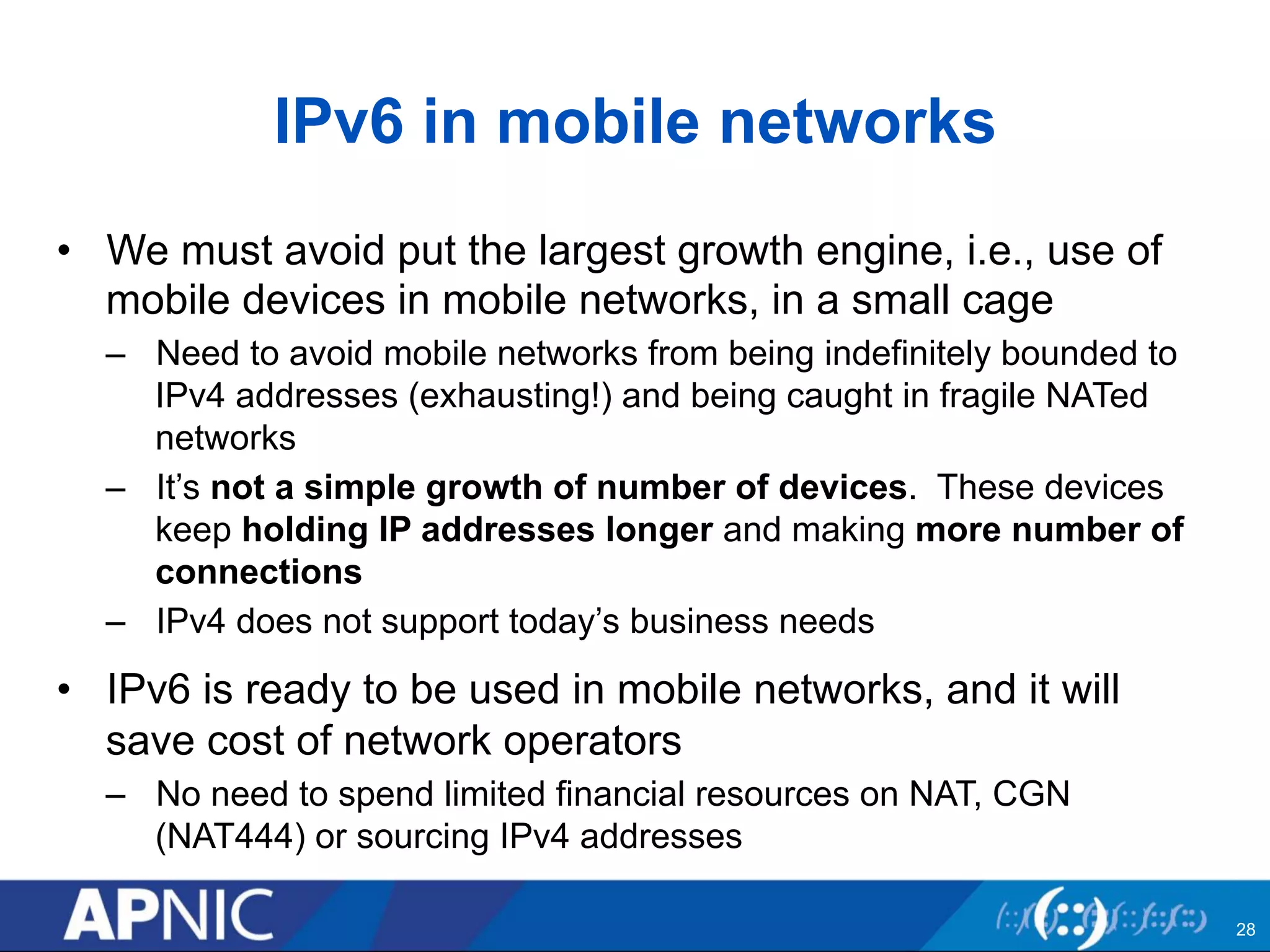 IPv6 in mobile networks 
• We must avoid put the largest growth engine, i.e., use of 
mobile devices in mobile networks, in a small cage 
– Need to avoid mobile networks from being indefinitely bounded to 
IPv4 addresses (exhausting!) and being caught in fragile NATed 
networks 
– It’s not a simple growth of number of devices. These devices 
keep holding IP addresses longer and making more number of 
connections 
– IPv4 does not support today’s business needs 
• IPv6 is ready to be used in mobile networks, and it will 
save cost of network operators 
– No need to spend limited financial resources on NAT, CGN 
(NAT444) or sourcing IPv4 addresses 
28 
 
