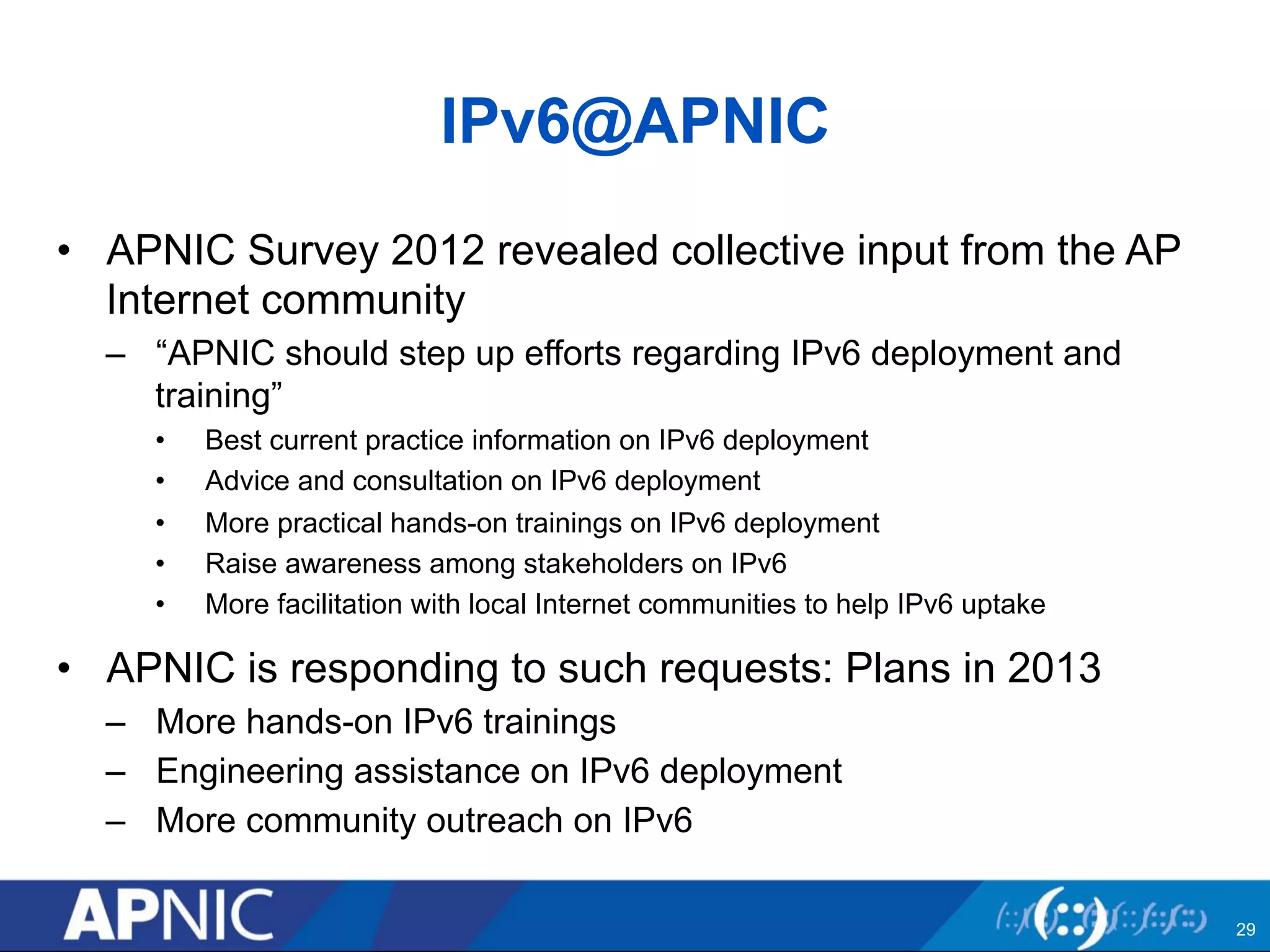 IPv6@APNIC 
• APNIC Survey 2012 revealed collective input from the AP 
Internet community 
– “APNIC should step up efforts regarding IPv6 deployment and 
training” 
• Best current practice information on IPv6 deployment 
• Advice and consultation on IPv6 deployment 
• More practical hands-on trainings on IPv6 deployment 
• Raise awareness among stakeholders on IPv6 
• More facilitation with local Internet communities to help IPv6 uptake 
• APNIC is responding to such requests: Plans in 2013 
– More hands-on IPv6 trainings 
– Engineering assistance on IPv6 deployment 
– More community outreach on IPv6 
29 
 
